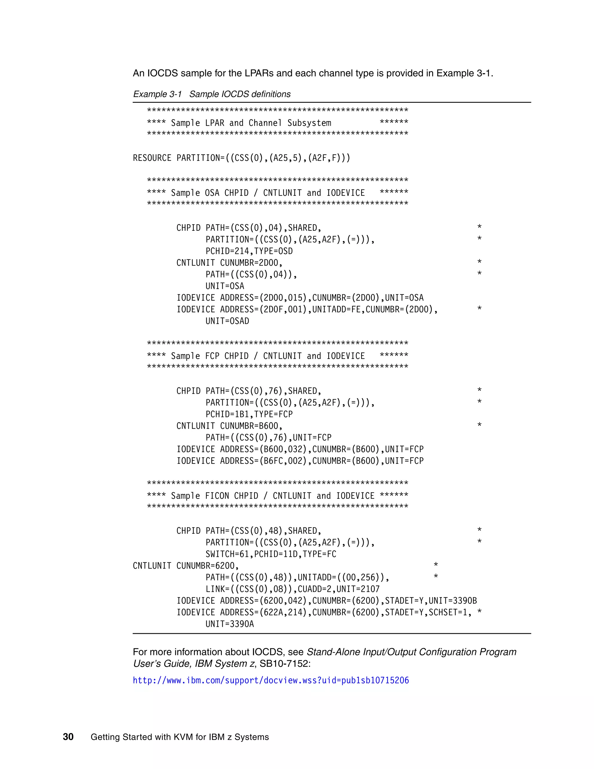 30 Getting Started with KVM for IBM z Systems
An IOCDS sample for the LPARs and each channel type is provided in Example 3-1.
Example 3-1 Sample IOCDS definitions
******************************************************
**** Sample LPAR and Channel Subsystem ******
******************************************************
RESOURCE PARTITION=((CSS(0),(A25,5),(A2F,F)))
******************************************************
**** Sample OSA CHPID / CNTLUNIT and IODEVICE ******
******************************************************
CHPID PATH=(CSS(0),04),SHARED, *
PARTITION=((CSS(0),(A25,A2F),(=))), *
PCHID=214,TYPE=OSD
CNTLUNIT CUNUMBR=2D00, *
PATH=((CSS(0),04)), *
UNIT=OSA
IODEVICE ADDRESS=(2D00,015),CUNUMBR=(2D00),UNIT=OSA
IODEVICE ADDRESS=(2D0F,001),UNITADD=FE,CUNUMBR=(2D00), *
UNIT=OSAD
******************************************************
**** Sample FCP CHPID / CNTLUNIT and IODEVICE ******
******************************************************
CHPID PATH=(CSS(0),76),SHARED, *
PARTITION=((CSS(0),(A25,A2F),(=))), *
PCHID=1B1,TYPE=FCP
CNTLUNIT CUNUMBR=B600, *
PATH=((CSS(0),76),UNIT=FCP
IODEVICE ADDRESS=(B600,032),CUNUMBR=(B600),UNIT=FCP
IODEVICE ADDRESS=(B6FC,002),CUNUMBR=(B600),UNIT=FCP
******************************************************
**** Sample FICON CHPID / CNTLUNIT and IODEVICE ******
******************************************************
CHPID PATH=(CSS(0),48),SHARED, *
PARTITION=((CSS(0),(A25,A2F),(=))), *
SWITCH=61,PCHID=11D,TYPE=FC
CNTLUNIT CUNUMBR=6200, *
PATH=((CSS(0),48)),UNITADD=((00,256)), *
LINK=((CSS(0),08)),CUADD=2,UNIT=2107
IODEVICE ADDRESS=(6200,042),CUNUMBR=(6200),STADET=Y,UNIT=3390B
IODEVICE ADDRESS=(622A,214),CUNUMBR=(6200),STADET=Y,SCHSET=1, *
UNIT=3390A
For more information about IOCDS, see Stand-Alone Input/Output Configuration Program
User’s Guide, IBM System z, SB10-7152:
http://www.ibm.com/support/docview.wss?uid=pub1sb10715206
 