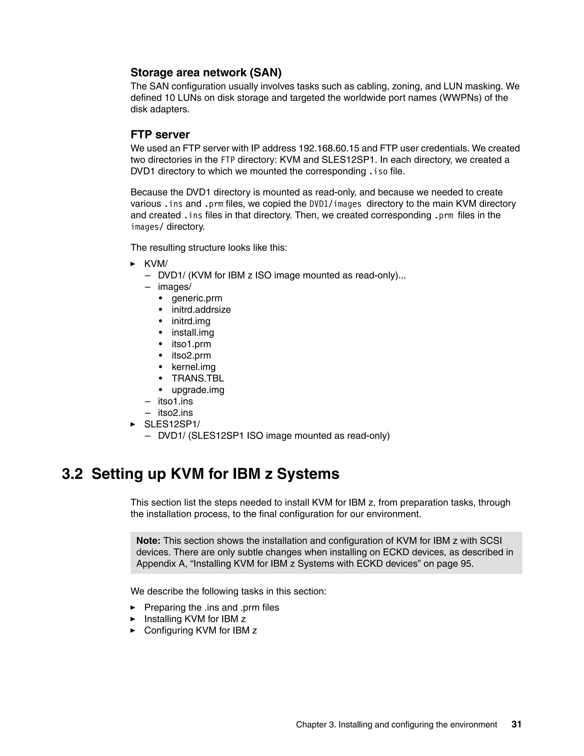Chapter 3. Installing and configuring the environment 31
Storage area network (SAN)
The SAN configuration usually involves tasks such as cabling, zoning, and LUN masking. We
defined 10 LUNs on disk storage and targeted the worldwide port names (WWPNs) of the
disk adapters.
FTP server
We used an FTP server with IP address 192.168.60.15 and FTP user credentials. We created
two directories in the FTP directory: KVM and SLES12SP1. In each directory, we created a
DVD1 directory to which we mounted the corresponding .iso file.
Because the DVD1 directory is mounted as read-only, and because we needed to create
various .ins and .prm files, we copied the DVD1/images directory to the main KVM directory
and created .ins files in that directory. Then, we created corresponding .prm files in the
images/ directory.
The resulting structure looks like this:
KVM/
– DVD1/ (KVM for IBM z ISO image mounted as read-only)...
– images/
• generic.prm
• initrd.addrsize
• initrd.img
• install.img
• itso1.prm
• itso2.prm
• kernel.img
• TRANS.TBL
• upgrade.img
– itso1.ins
– itso2.ins
SLES12SP1/
– DVD1/ (SLES12SP1 ISO image mounted as read-only)
3.2 Setting up KVM for IBM z Systems
This section list the steps needed to install KVM for IBM z, from preparation tasks, through
the installation process, to the final configuration for our environment.
We describe the following tasks in this section:
Preparing the .ins and .prm files
Installing KVM for IBM z
Configuring KVM for IBM z
Note: This section shows the installation and configuration of KVM for IBM z with SCSI
devices. There are only subtle changes when installing on ECKD devices, as described in
Appendix A, “Installing KVM for IBM z Systems with ECKD devices” on page 95.
 