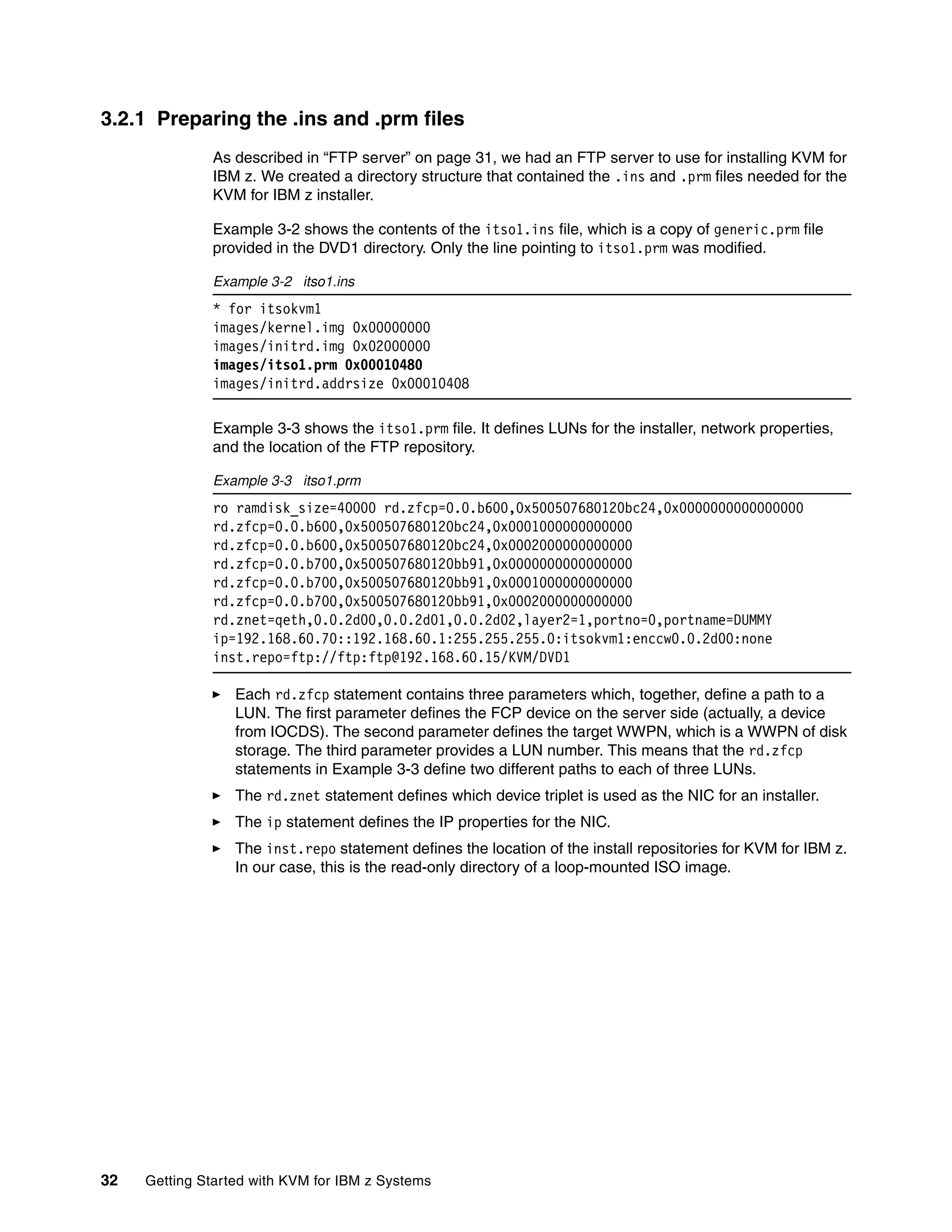 32 Getting Started with KVM for IBM z Systems
3.2.1 Preparing the .ins and .prm files
As described in “FTP server” on page 31, we had an FTP server to use for installing KVM for
IBM z. We created a directory structure that contained the .ins and .prm files needed for the
KVM for IBM z installer.
Example 3-2 shows the contents of the itso1.ins file, which is a copy of generic.prm file
provided in the DVD1 directory. Only the line pointing to itso1.prm was modified.
Example 3-2 itso1.ins
* for itsokvm1
images/kernel.img 0x00000000
images/initrd.img 0x02000000
images/itso1.prm 0x00010480
images/initrd.addrsize 0x00010408
Example 3-3 shows the itso1.prm file. It defines LUNs for the installer, network properties,
and the location of the FTP repository.
Example 3-3 itso1.prm
ro ramdisk_size=40000 rd.zfcp=0.0.b600,0x500507680120bc24,0x0000000000000000
rd.zfcp=0.0.b600,0x500507680120bc24,0x0001000000000000
rd.zfcp=0.0.b600,0x500507680120bc24,0x0002000000000000
rd.zfcp=0.0.b700,0x500507680120bb91,0x0000000000000000
rd.zfcp=0.0.b700,0x500507680120bb91,0x0001000000000000
rd.zfcp=0.0.b700,0x500507680120bb91,0x0002000000000000
rd.znet=qeth,0.0.2d00,0.0.2d01,0.0.2d02,layer2=1,portno=0,portname=DUMMY
ip=192.168.60.70::192.168.60.1:255.255.255.0:itsokvm1:enccw0.0.2d00:none
inst.repo=ftp://ftp:ftp@192.168.60.15/KVM/DVD1
Each rd.zfcp statement contains three parameters which, together, define a path to a
LUN. The first parameter defines the FCP device on the server side (actually, a device
from IOCDS). The second parameter defines the target WWPN, which is a WWPN of disk
storage. The third parameter provides a LUN number. This means that the rd.zfcp
statements in Example 3-3 define two different paths to each of three LUNs.
The rd.znet statement defines which device triplet is used as the NIC for an installer.
The ip statement defines the IP properties for the NIC.
The inst.repo statement defines the location of the install repositories for KVM for IBM z.
In our case, this is the read-only directory of a loop-mounted ISO image.
 
