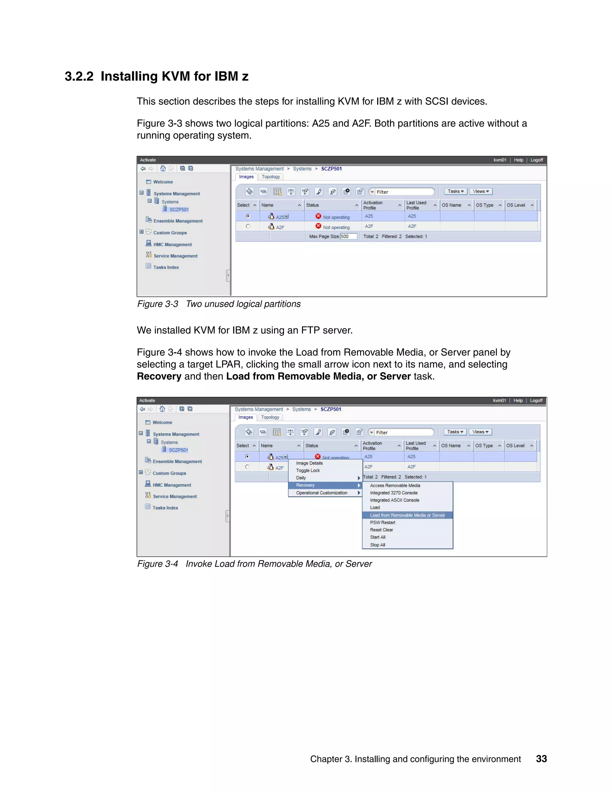 Chapter 3. Installing and configuring the environment 33
3.2.2 Installing KVM for IBM z
This section describes the steps for installing KVM for IBM z with SCSI devices.
Figure 3-3 shows two logical partitions: A25 and A2F. Both partitions are active without a
running operating system.
Figure 3-3 Two unused logical partitions
We installed KVM for IBM z using an FTP server.
Figure 3-4 shows how to invoke the Load from Removable Media, or Server panel by
selecting a target LPAR, clicking the small arrow icon next to its name, and selecting
Recovery and then Load from Removable Media, or Server task.
Figure 3-4 Invoke Load from Removable Media, or Server
 