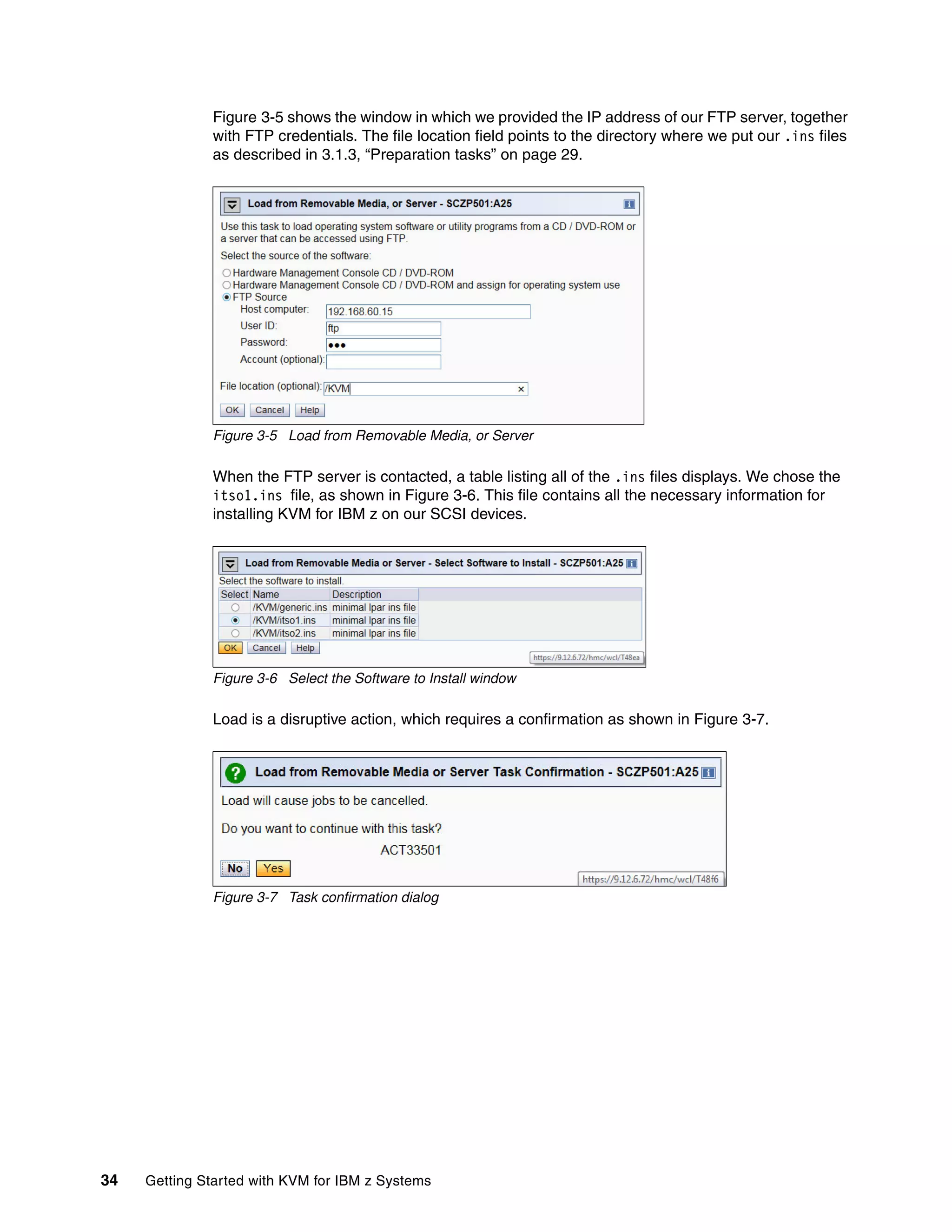 34 Getting Started with KVM for IBM z Systems
Figure 3-5 shows the window in which we provided the IP address of our FTP server, together
with FTP credentials. The file location field points to the directory where we put our .ins files
as described in 3.1.3, “Preparation tasks” on page 29.
Figure 3-5 Load from Removable Media, or Server
When the FTP server is contacted, a table listing all of the .ins files displays. We chose the
itso1.ins file, as shown in Figure 3-6. This file contains all the necessary information for
installing KVM for IBM z on our SCSI devices.
Figure 3-6 Select the Software to Install window
Load is a disruptive action, which requires a confirmation as shown in Figure 3-7.
Figure 3-7 Task confirmation dialog
 