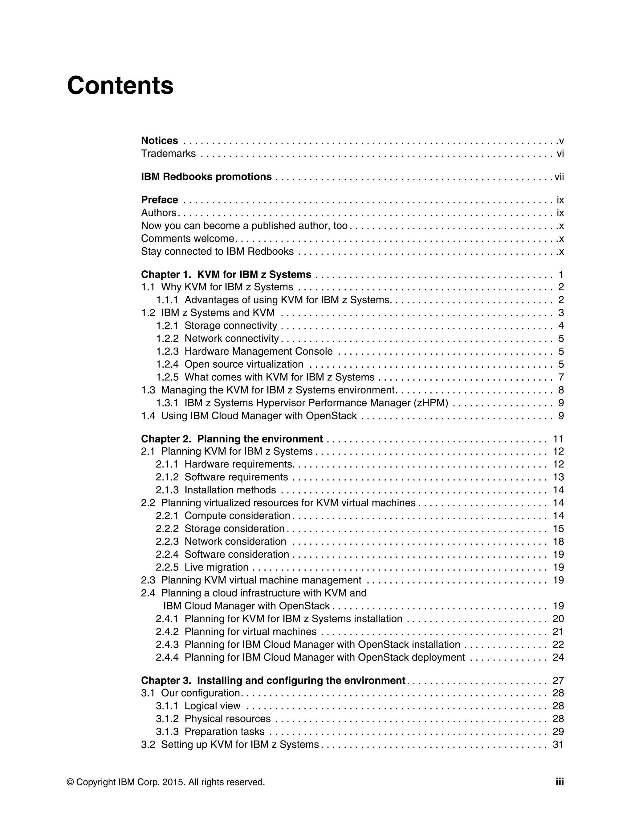 © Copyright IBM Corp. 2015. All rights reserved. iii
Contents
Notices . . . . . . . . . . . . . . . . . . . . . . . . . . . . . . . . . . . . . . . . . . . . . . . . . . . . . . . . . . . . . . . . . .v
Trademarks . . . . . . . . . . . . . . . . . . . . . . . . . . . . . . . . . . . . . . . . . . . . . . . . . . . . . . . . . . . . . . vi
IBM Redbooks promotions . . . . . . . . . . . . . . . . . . . . . . . . . . . . . . . . . . . . . . . . . . . . . . . . . vii
Preface . . . . . . . . . . . . . . . . . . . . . . . . . . . . . . . . . . . . . . . . . . . . . . . . . . . . . . . . . . . . . . . . . ix
Authors. . . . . . . . . . . . . . . . . . . . . . . . . . . . . . . . . . . . . . . . . . . . . . . . . . . . . . . . . . . . . . . . . . ix
Now you can become a published author, too . . . . . . . . . . . . . . . . . . . . . . . . . . . . . . . . . . . . .x
Comments welcome. . . . . . . . . . . . . . . . . . . . . . . . . . . . . . . . . . . . . . . . . . . . . . . . . . . . . . . . .x
Stay connected to IBM Redbooks . . . . . . . . . . . . . . . . . . . . . . . . . . . . . . . . . . . . . . . . . . . . . .x
Chapter 1. KVM for IBM z Systems . . . . . . . . . . . . . . . . . . . . . . . . . . . . . . . . . . . . . . . . . . 1
1.1 Why KVM for IBM z Systems . . . . . . . . . . . . . . . . . . . . . . . . . . . . . . . . . . . . . . . . . . . . . 2
1.1.1 Advantages of using KVM for IBM z Systems. . . . . . . . . . . . . . . . . . . . . . . . . . . . . 2
1.2 IBM z Systems and KVM . . . . . . . . . . . . . . . . . . . . . . . . . . . . . . . . . . . . . . . . . . . . . . . . 3
1.2.1 Storage connectivity . . . . . . . . . . . . . . . . . . . . . . . . . . . . . . . . . . . . . . . . . . . . . . . . 4
1.2.2 Network connectivity . . . . . . . . . . . . . . . . . . . . . . . . . . . . . . . . . . . . . . . . . . . . . . . . 5
1.2.3 Hardware Management Console . . . . . . . . . . . . . . . . . . . . . . . . . . . . . . . . . . . . . . 5
1.2.4 Open source virtualization . . . . . . . . . . . . . . . . . . . . . . . . . . . . . . . . . . . . . . . . . . . 5
1.2.5 What comes with KVM for IBM z Systems . . . . . . . . . . . . . . . . . . . . . . . . . . . . . . . 7
1.3 Managing the KVM for IBM z Systems environment. . . . . . . . . . . . . . . . . . . . . . . . . . . . 8
1.3.1 IBM z Systems Hypervisor Performance Manager (zHPM) . . . . . . . . . . . . . . . . . . 9
1.4 Using IBM Cloud Manager with OpenStack . . . . . . . . . . . . . . . . . . . . . . . . . . . . . . . . . . 9
Chapter 2. Planning the environment . . . . . . . . . . . . . . . . . . . . . . . . . . . . . . . . . . . . . . . 11
2.1 Planning KVM for IBM z Systems . . . . . . . . . . . . . . . . . . . . . . . . . . . . . . . . . . . . . . . . . 12
2.1.1 Hardware requirements. . . . . . . . . . . . . . . . . . . . . . . . . . . . . . . . . . . . . . . . . . . . . 12
2.1.2 Software requirements . . . . . . . . . . . . . . . . . . . . . . . . . . . . . . . . . . . . . . . . . . . . . 13
2.1.3 Installation methods . . . . . . . . . . . . . . . . . . . . . . . . . . . . . . . . . . . . . . . . . . . . . . . 14
2.2 Planning virtualized resources for KVM virtual machines . . . . . . . . . . . . . . . . . . . . . . . 14
2.2.1 Compute consideration . . . . . . . . . . . . . . . . . . . . . . . . . . . . . . . . . . . . . . . . . . . . . 14
2.2.2 Storage consideration . . . . . . . . . . . . . . . . . . . . . . . . . . . . . . . . . . . . . . . . . . . . . . 15
2.2.3 Network consideration . . . . . . . . . . . . . . . . . . . . . . . . . . . . . . . . . . . . . . . . . . . . . 18
2.2.4 Software consideration . . . . . . . . . . . . . . . . . . . . . . . . . . . . . . . . . . . . . . . . . . . . . 19
2.2.5 Live migration . . . . . . . . . . . . . . . . . . . . . . . . . . . . . . . . . . . . . . . . . . . . . . . . . . . . 19
2.3 Planning KVM virtual machine management . . . . . . . . . . . . . . . . . . . . . . . . . . . . . . . . 19
2.4 Planning a cloud infrastructure with KVM and
IBM Cloud Manager with OpenStack . . . . . . . . . . . . . . . . . . . . . . . . . . . . . . . . . . . . . . 19
2.4.1 Planning for KVM for IBM z Systems installation . . . . . . . . . . . . . . . . . . . . . . . . . 20
2.4.2 Planning for virtual machines . . . . . . . . . . . . . . . . . . . . . . . . . . . . . . . . . . . . . . . . 21
2.4.3 Planning for IBM Cloud Manager with OpenStack installation . . . . . . . . . . . . . . . 22
2.4.4 Planning for IBM Cloud Manager with OpenStack deployment . . . . . . . . . . . . . . 24
Chapter 3. Installing and configuring the environment. . . . . . . . . . . . . . . . . . . . . . . . . 27
3.1 Our configuration. . . . . . . . . . . . . . . . . . . . . . . . . . . . . . . . . . . . . . . . . . . . . . . . . . . . . . 28
3.1.1 Logical view . . . . . . . . . . . . . . . . . . . . . . . . . . . . . . . . . . . . . . . . . . . . . . . . . . . . . 28
3.1.2 Physical resources . . . . . . . . . . . . . . . . . . . . . . . . . . . . . . . . . . . . . . . . . . . . . . . . 28
3.1.3 Preparation tasks . . . . . . . . . . . . . . . . . . . . . . . . . . . . . . . . . . . . . . . . . . . . . . . . . 29
3.2 Setting up KVM for IBM z Systems . . . . . . . . . . . . . . . . . . . . . . . . . . . . . . . . . . . . . . . . 31
 