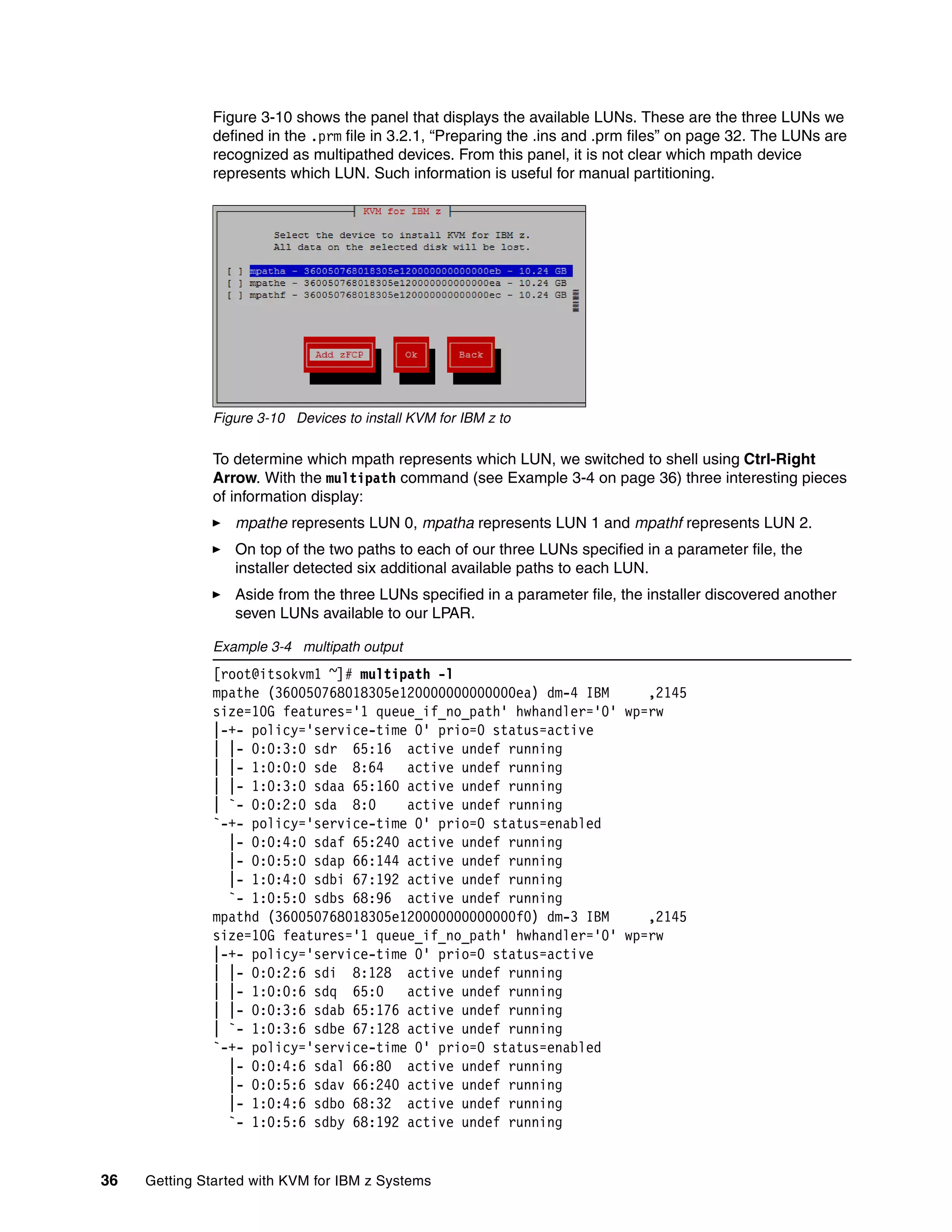 36 Getting Started with KVM for IBM z Systems
Figure 3-10 shows the panel that displays the available LUNs. These are the three LUNs we
defined in the .prm file in 3.2.1, “Preparing the .ins and .prm files” on page 32. The LUNs are
recognized as multipathed devices. From this panel, it is not clear which mpath device
represents which LUN. Such information is useful for manual partitioning.
Figure 3-10 Devices to install KVM for IBM z to
To determine which mpath represents which LUN, we switched to shell using Ctrl-Right
Arrow. With the multipath command (see Example 3-4 on page 36) three interesting pieces
of information display:
mpathe represents LUN 0, mpatha represents LUN 1 and mpathf represents LUN 2.
On top of the two paths to each of our three LUNs specified in a parameter file, the
installer detected six additional available paths to each LUN.
Aside from the three LUNs specified in a parameter file, the installer discovered another
seven LUNs available to our LPAR.
Example 3-4 multipath output
[root@itsokvm1 ~]# multipath -l
mpathe (360050768018305e120000000000000ea) dm-4 IBM ,2145
size=10G features='1 queue_if_no_path' hwhandler='0' wp=rw
|-+- policy='service-time 0' prio=0 status=active
| |- 0:0:3:0 sdr 65:16 active undef running
| |- 1:0:0:0 sde 8:64 active undef running
| |- 1:0:3:0 sdaa 65:160 active undef running
| `- 0:0:2:0 sda 8:0 active undef running
`-+- policy='service-time 0' prio=0 status=enabled
|- 0:0:4:0 sdaf 65:240 active undef running
|- 0:0:5:0 sdap 66:144 active undef running
|- 1:0:4:0 sdbi 67:192 active undef running
`- 1:0:5:0 sdbs 68:96 active undef running
mpathd (360050768018305e120000000000000f0) dm-3 IBM ,2145
size=10G features='1 queue_if_no_path' hwhandler='0' wp=rw
|-+- policy='service-time 0' prio=0 status=active
| |- 0:0:2:6 sdi 8:128 active undef running
| |- 1:0:0:6 sdq 65:0 active undef running
| |- 0:0:3:6 sdab 65:176 active undef running
| `- 1:0:3:6 sdbe 67:128 active undef running
`-+- policy='service-time 0' prio=0 status=enabled
|- 0:0:4:6 sdal 66:80 active undef running
|- 0:0:5:6 sdav 66:240 active undef running
|- 1:0:4:6 sdbo 68:32 active undef running
`- 1:0:5:6 sdby 68:192 active undef running
 