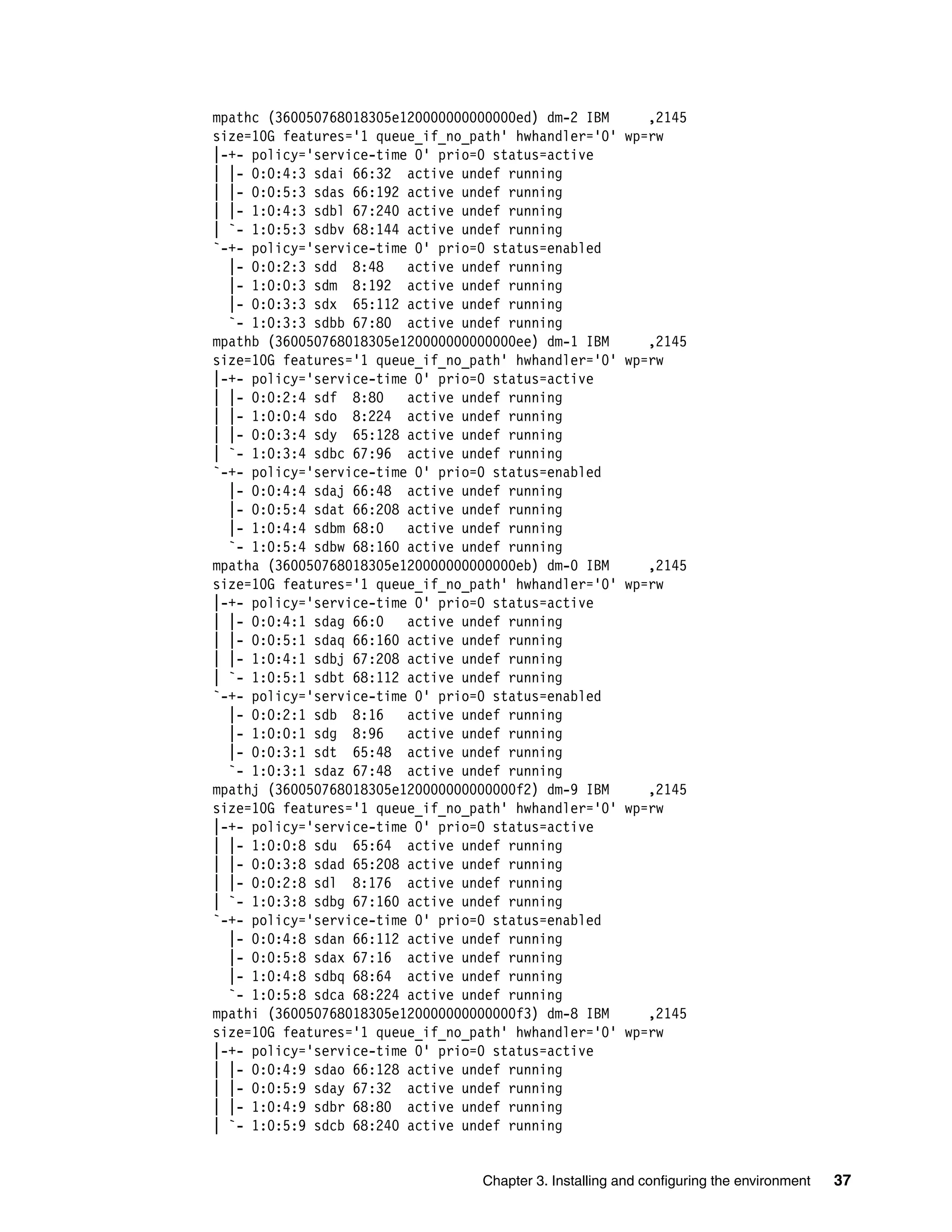 Chapter 3. Installing and configuring the environment 37
mpathc (360050768018305e120000000000000ed) dm-2 IBM ,2145
size=10G features='1 queue_if_no_path' hwhandler='0' wp=rw
|-+- policy='service-time 0' prio=0 status=active
| |- 0:0:4:3 sdai 66:32 active undef running
| |- 0:0:5:3 sdas 66:192 active undef running
| |- 1:0:4:3 sdbl 67:240 active undef running
| `- 1:0:5:3 sdbv 68:144 active undef running
`-+- policy='service-time 0' prio=0 status=enabled
|- 0:0:2:3 sdd 8:48 active undef running
|- 1:0:0:3 sdm 8:192 active undef running
|- 0:0:3:3 sdx 65:112 active undef running
`- 1:0:3:3 sdbb 67:80 active undef running
mpathb (360050768018305e120000000000000ee) dm-1 IBM ,2145
size=10G features='1 queue_if_no_path' hwhandler='0' wp=rw
|-+- policy='service-time 0' prio=0 status=active
| |- 0:0:2:4 sdf 8:80 active undef running
| |- 1:0:0:4 sdo 8:224 active undef running
| |- 0:0:3:4 sdy 65:128 active undef running
| `- 1:0:3:4 sdbc 67:96 active undef running
`-+- policy='service-time 0' prio=0 status=enabled
|- 0:0:4:4 sdaj 66:48 active undef running
|- 0:0:5:4 sdat 66:208 active undef running
|- 1:0:4:4 sdbm 68:0 active undef running
`- 1:0:5:4 sdbw 68:160 active undef running
mpatha (360050768018305e120000000000000eb) dm-0 IBM ,2145
size=10G features='1 queue_if_no_path' hwhandler='0' wp=rw
|-+- policy='service-time 0' prio=0 status=active
| |- 0:0:4:1 sdag 66:0 active undef running
| |- 0:0:5:1 sdaq 66:160 active undef running
| |- 1:0:4:1 sdbj 67:208 active undef running
| `- 1:0:5:1 sdbt 68:112 active undef running
`-+- policy='service-time 0' prio=0 status=enabled
|- 0:0:2:1 sdb 8:16 active undef running
|- 1:0:0:1 sdg 8:96 active undef running
|- 0:0:3:1 sdt 65:48 active undef running
`- 1:0:3:1 sdaz 67:48 active undef running
mpathj (360050768018305e120000000000000f2) dm-9 IBM ,2145
size=10G features='1 queue_if_no_path' hwhandler='0' wp=rw
|-+- policy='service-time 0' prio=0 status=active
| |- 1:0:0:8 sdu 65:64 active undef running
| |- 0:0:3:8 sdad 65:208 active undef running
| |- 0:0:2:8 sdl 8:176 active undef running
| `- 1:0:3:8 sdbg 67:160 active undef running
`-+- policy='service-time 0' prio=0 status=enabled
|- 0:0:4:8 sdan 66:112 active undef running
|- 0:0:5:8 sdax 67:16 active undef running
|- 1:0:4:8 sdbq 68:64 active undef running
`- 1:0:5:8 sdca 68:224 active undef running
mpathi (360050768018305e120000000000000f3) dm-8 IBM ,2145
size=10G features='1 queue_if_no_path' hwhandler='0' wp=rw
|-+- policy='service-time 0' prio=0 status=active
| |- 0:0:4:9 sdao 66:128 active undef running
| |- 0:0:5:9 sday 67:32 active undef running
| |- 1:0:4:9 sdbr 68:80 active undef running
| `- 1:0:5:9 sdcb 68:240 active undef running
 
