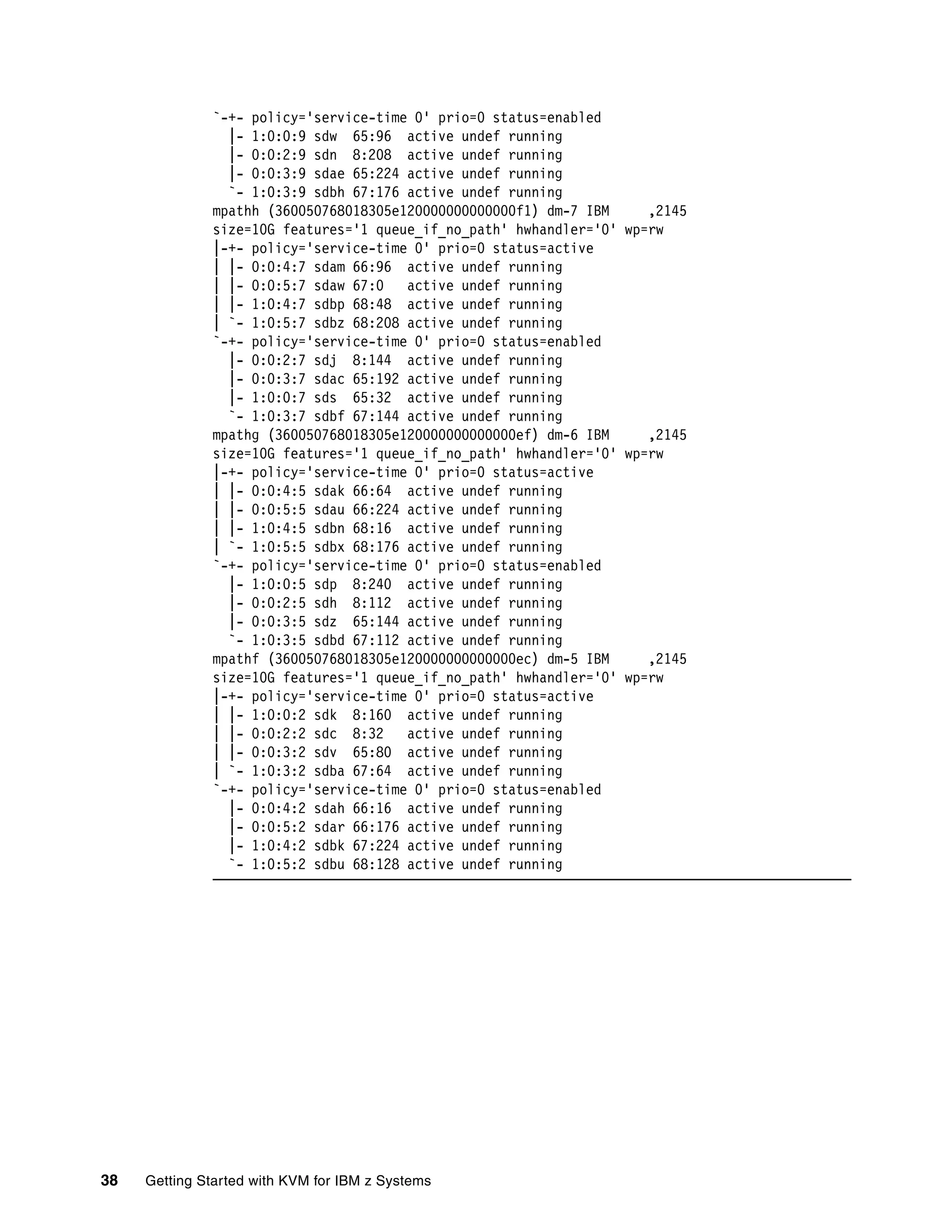 38 Getting Started with KVM for IBM z Systems
`-+- policy='service-time 0' prio=0 status=enabled
|- 1:0:0:9 sdw 65:96 active undef running
|- 0:0:2:9 sdn 8:208 active undef running
|- 0:0:3:9 sdae 65:224 active undef running
`- 1:0:3:9 sdbh 67:176 active undef running
mpathh (360050768018305e120000000000000f1) dm-7 IBM ,2145
size=10G features='1 queue_if_no_path' hwhandler='0' wp=rw
|-+- policy='service-time 0' prio=0 status=active
| |- 0:0:4:7 sdam 66:96 active undef running
| |- 0:0:5:7 sdaw 67:0 active undef running
| |- 1:0:4:7 sdbp 68:48 active undef running
| `- 1:0:5:7 sdbz 68:208 active undef running
`-+- policy='service-time 0' prio=0 status=enabled
|- 0:0:2:7 sdj 8:144 active undef running
|- 0:0:3:7 sdac 65:192 active undef running
|- 1:0:0:7 sds 65:32 active undef running
`- 1:0:3:7 sdbf 67:144 active undef running
mpathg (360050768018305e120000000000000ef) dm-6 IBM ,2145
size=10G features='1 queue_if_no_path' hwhandler='0' wp=rw
|-+- policy='service-time 0' prio=0 status=active
| |- 0:0:4:5 sdak 66:64 active undef running
| |- 0:0:5:5 sdau 66:224 active undef running
| |- 1:0:4:5 sdbn 68:16 active undef running
| `- 1:0:5:5 sdbx 68:176 active undef running
`-+- policy='service-time 0' prio=0 status=enabled
|- 1:0:0:5 sdp 8:240 active undef running
|- 0:0:2:5 sdh 8:112 active undef running
|- 0:0:3:5 sdz 65:144 active undef running
`- 1:0:3:5 sdbd 67:112 active undef running
mpathf (360050768018305e120000000000000ec) dm-5 IBM ,2145
size=10G features='1 queue_if_no_path' hwhandler='0' wp=rw
|-+- policy='service-time 0' prio=0 status=active
| |- 1:0:0:2 sdk 8:160 active undef running
| |- 0:0:2:2 sdc 8:32 active undef running
| |- 0:0:3:2 sdv 65:80 active undef running
| `- 1:0:3:2 sdba 67:64 active undef running
`-+- policy='service-time 0' prio=0 status=enabled
|- 0:0:4:2 sdah 66:16 active undef running
|- 0:0:5:2 sdar 66:176 active undef running
|- 1:0:4:2 sdbk 67:224 active undef running
`- 1:0:5:2 sdbu 68:128 active undef running
 