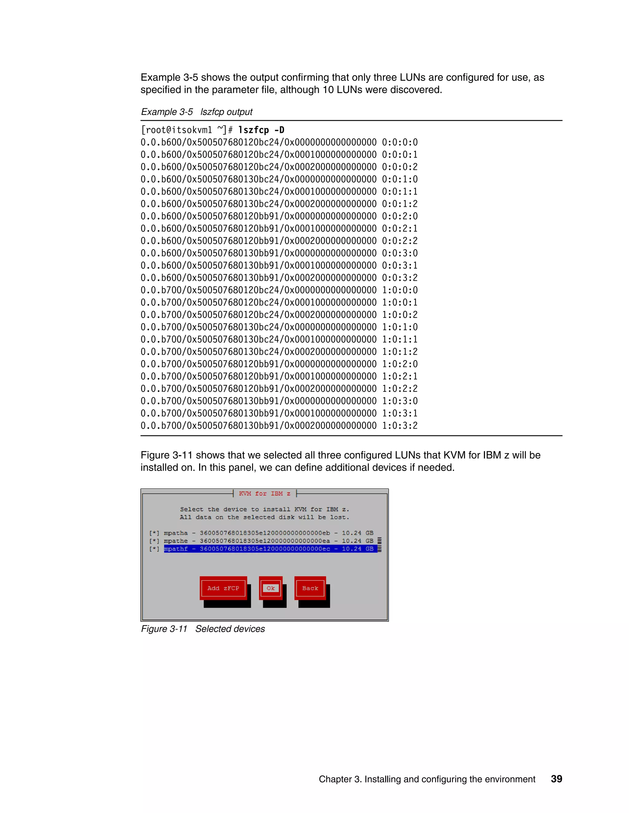 Chapter 3. Installing and configuring the environment 39
Example 3-5 shows the output confirming that only three LUNs are configured for use, as
specified in the parameter file, although 10 LUNs were discovered.
Example 3-5 lszfcp output
[root@itsokvm1 ~]# lszfcp -D
0.0.b600/0x500507680120bc24/0x0000000000000000 0:0:0:0
0.0.b600/0x500507680120bc24/0x0001000000000000 0:0:0:1
0.0.b600/0x500507680120bc24/0x0002000000000000 0:0:0:2
0.0.b600/0x500507680130bc24/0x0000000000000000 0:0:1:0
0.0.b600/0x500507680130bc24/0x0001000000000000 0:0:1:1
0.0.b600/0x500507680130bc24/0x0002000000000000 0:0:1:2
0.0.b600/0x500507680120bb91/0x0000000000000000 0:0:2:0
0.0.b600/0x500507680120bb91/0x0001000000000000 0:0:2:1
0.0.b600/0x500507680120bb91/0x0002000000000000 0:0:2:2
0.0.b600/0x500507680130bb91/0x0000000000000000 0:0:3:0
0.0.b600/0x500507680130bb91/0x0001000000000000 0:0:3:1
0.0.b600/0x500507680130bb91/0x0002000000000000 0:0:3:2
0.0.b700/0x500507680120bc24/0x0000000000000000 1:0:0:0
0.0.b700/0x500507680120bc24/0x0001000000000000 1:0:0:1
0.0.b700/0x500507680120bc24/0x0002000000000000 1:0:0:2
0.0.b700/0x500507680130bc24/0x0000000000000000 1:0:1:0
0.0.b700/0x500507680130bc24/0x0001000000000000 1:0:1:1
0.0.b700/0x500507680130bc24/0x0002000000000000 1:0:1:2
0.0.b700/0x500507680120bb91/0x0000000000000000 1:0:2:0
0.0.b700/0x500507680120bb91/0x0001000000000000 1:0:2:1
0.0.b700/0x500507680120bb91/0x0002000000000000 1:0:2:2
0.0.b700/0x500507680130bb91/0x0000000000000000 1:0:3:0
0.0.b700/0x500507680130bb91/0x0001000000000000 1:0:3:1
0.0.b700/0x500507680130bb91/0x0002000000000000 1:0:3:2
Figure 3-11 shows that we selected all three configured LUNs that KVM for IBM z will be
installed on. In this panel, we can define additional devices if needed.
Figure 3-11 Selected devices
 