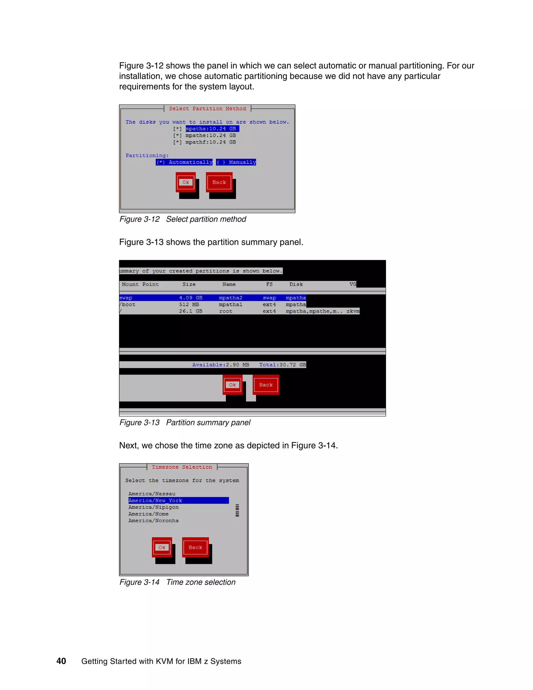 40 Getting Started with KVM for IBM z Systems
Figure 3-12 shows the panel in which we can select automatic or manual partitioning. For our
installation, we chose automatic partitioning because we did not have any particular
requirements for the system layout.
Figure 3-12 Select partition method
Figure 3-13 shows the partition summary panel.
Figure 3-13 Partition summary panel
Next, we chose the time zone as depicted in Figure 3-14.
Figure 3-14 Time zone selection
 