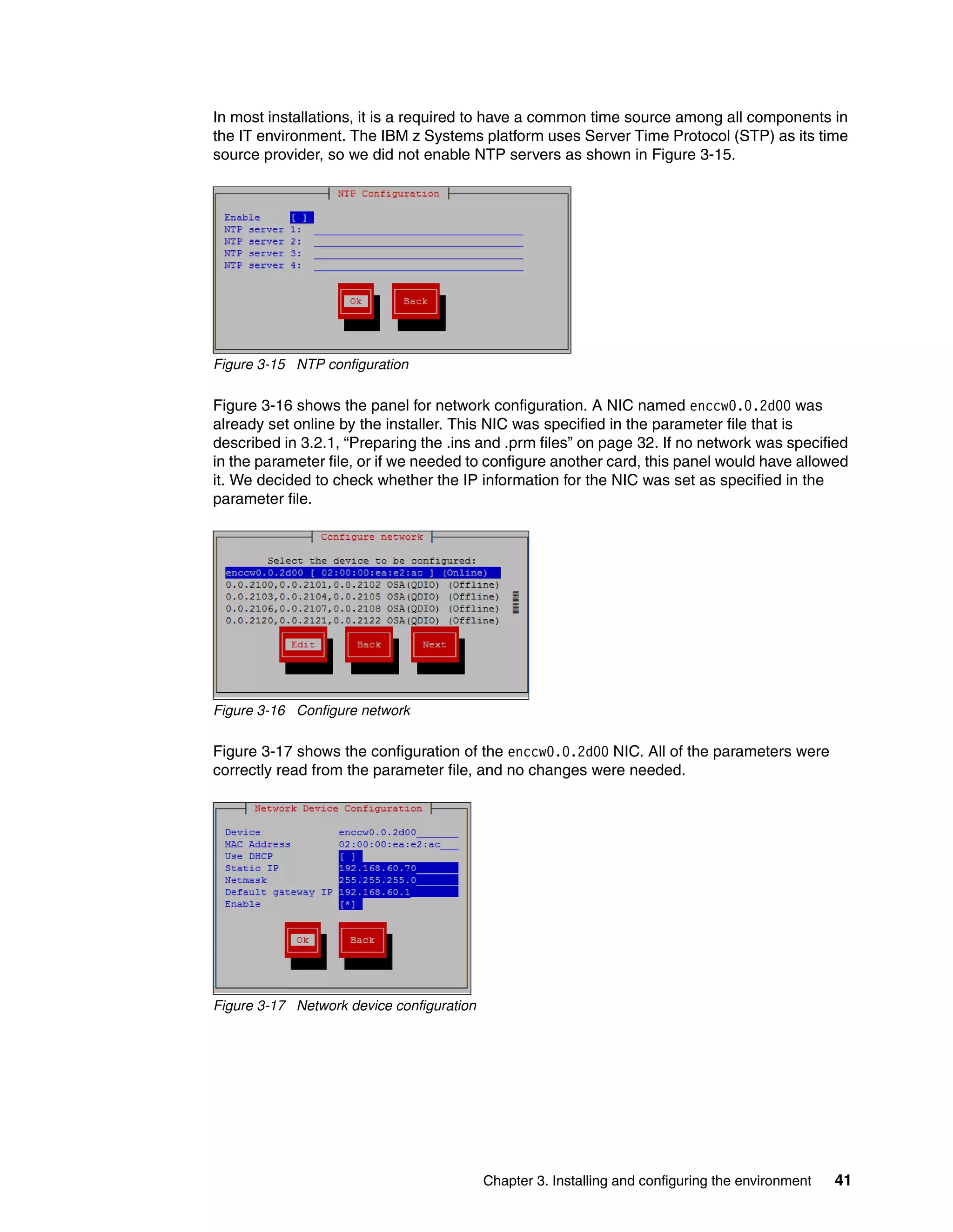 Chapter 3. Installing and configuring the environment 41
In most installations, it is a required to have a common time source among all components in
the IT environment. The IBM z Systems platform uses Server Time Protocol (STP) as its time
source provider, so we did not enable NTP servers as shown in Figure 3-15.
Figure 3-15 NTP configuration
Figure 3-16 shows the panel for network configuration. A NIC named enccw0.0.2d00 was
already set online by the installer. This NIC was specified in the parameter file that is
described in 3.2.1, “Preparing the .ins and .prm files” on page 32. If no network was specified
in the parameter file, or if we needed to configure another card, this panel would have allowed
it. We decided to check whether the IP information for the NIC was set as specified in the
parameter file.
Figure 3-16 Configure network
Figure 3-17 shows the configuration of the enccw0.0.2d00 NIC. All of the parameters were
correctly read from the parameter file, and no changes were needed.
Figure 3-17 Network device configuration
 