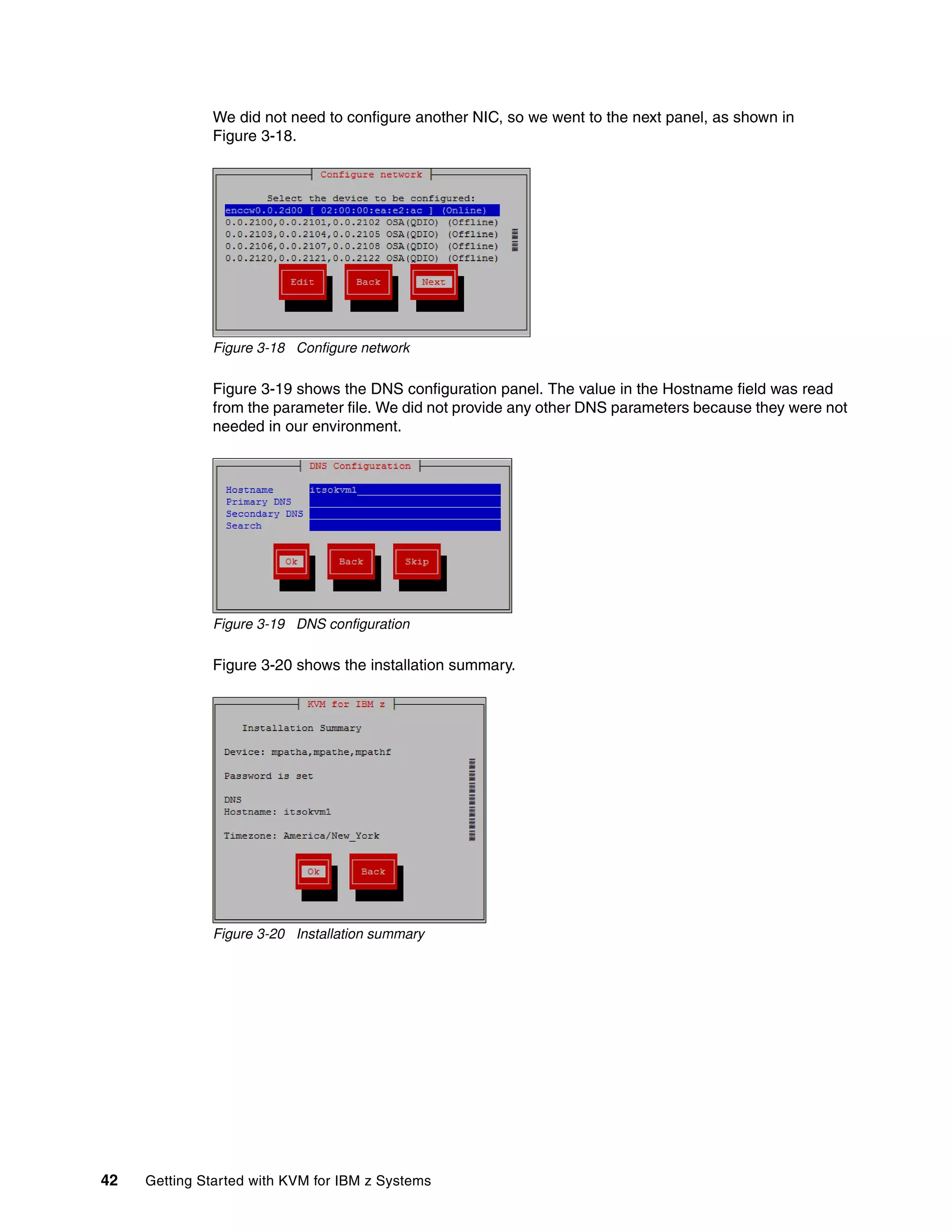 42 Getting Started with KVM for IBM z Systems
We did not need to configure another NIC, so we went to the next panel, as shown in
Figure 3-18.
Figure 3-18 Configure network
Figure 3-19 shows the DNS configuration panel. The value in the Hostname field was read
from the parameter file. We did not provide any other DNS parameters because they were not
needed in our environment.
Figure 3-19 DNS configuration
Figure 3-20 shows the installation summary.
Figure 3-20 Installation summary
 