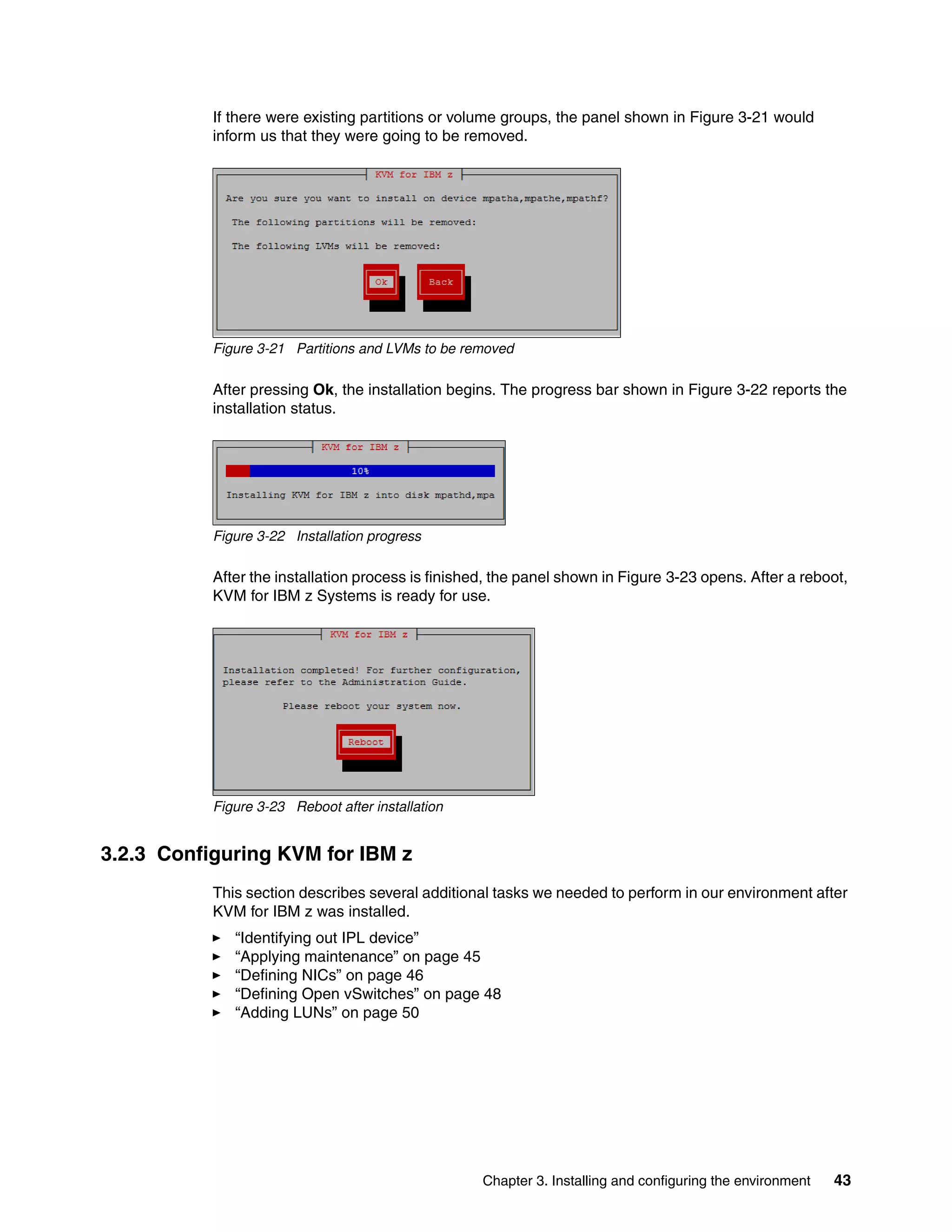 Chapter 3. Installing and configuring the environment 43
If there were existing partitions or volume groups, the panel shown in Figure 3-21 would
inform us that they were going to be removed.
Figure 3-21 Partitions and LVMs to be removed
After pressing Ok, the installation begins. The progress bar shown in Figure 3-22 reports the
installation status.
Figure 3-22 Installation progress
After the installation process is finished, the panel shown in Figure 3-23 opens. After a reboot,
KVM for IBM z Systems is ready for use.
Figure 3-23 Reboot after installation
3.2.3 Configuring KVM for IBM z
This section describes several additional tasks we needed to perform in our environment after
KVM for IBM z was installed.
“Identifying out IPL device”
“Applying maintenance” on page 45
“Defining NICs” on page 46
“Defining Open vSwitches” on page 48
“Adding LUNs” on page 50
 
