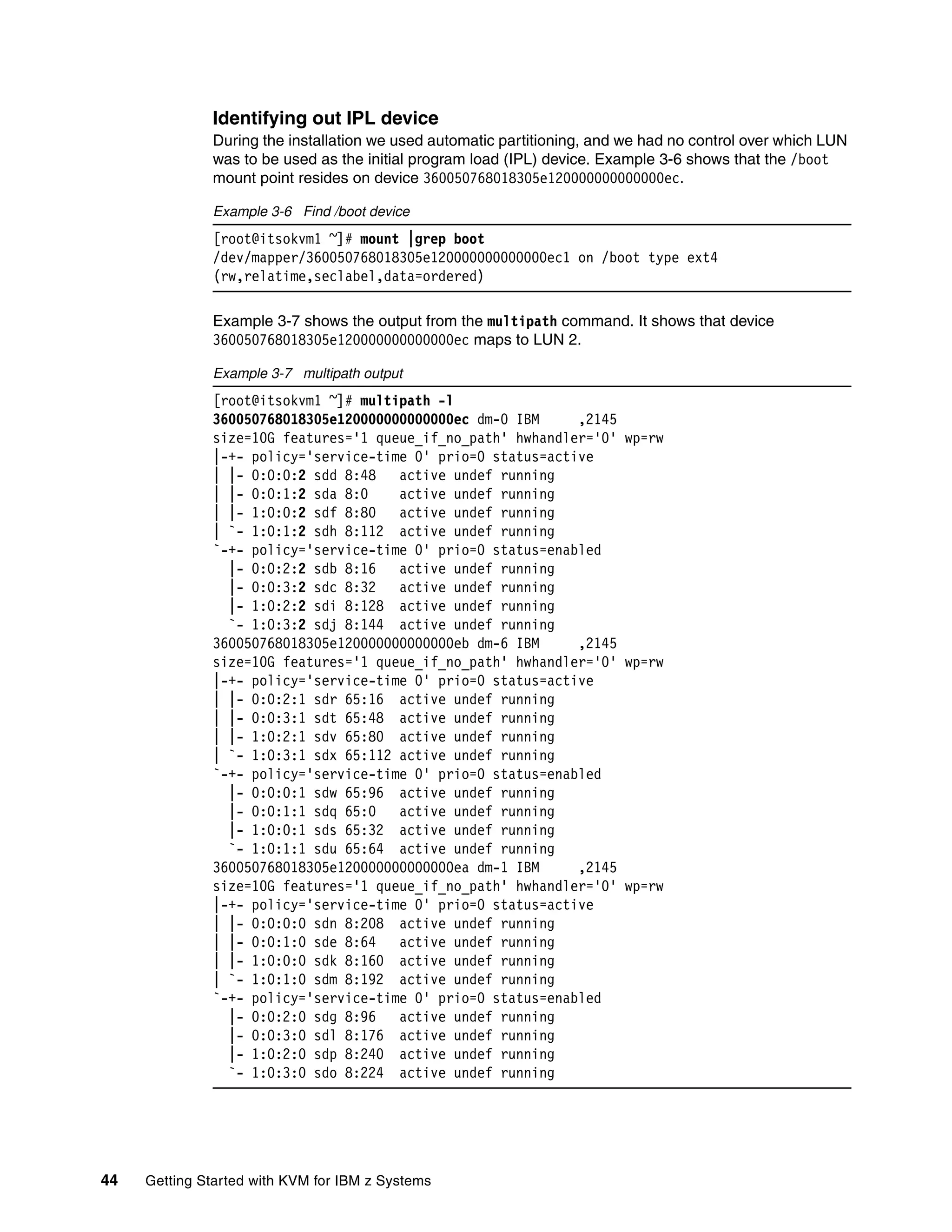 44 Getting Started with KVM for IBM z Systems
Identifying out IPL device
During the installation we used automatic partitioning, and we had no control over which LUN
was to be used as the initial program load (IPL) device. Example 3-6 shows that the /boot
mount point resides on device 360050768018305e120000000000000ec.
Example 3-6 Find /boot device
[root@itsokvm1 ~]# mount |grep boot
/dev/mapper/360050768018305e120000000000000ec1 on /boot type ext4
(rw,relatime,seclabel,data=ordered)
Example 3-7 shows the output from the multipath command. It shows that device
360050768018305e120000000000000ec maps to LUN 2.
Example 3-7 multipath output
[root@itsokvm1 ~]# multipath -l
360050768018305e120000000000000ec dm-0 IBM ,2145
size=10G features='1 queue_if_no_path' hwhandler='0' wp=rw
|-+- policy='service-time 0' prio=0 status=active
| |- 0:0:0:2 sdd 8:48 active undef running
| |- 0:0:1:2 sda 8:0 active undef running
| |- 1:0:0:2 sdf 8:80 active undef running
| `- 1:0:1:2 sdh 8:112 active undef running
`-+- policy='service-time 0' prio=0 status=enabled
|- 0:0:2:2 sdb 8:16 active undef running
|- 0:0:3:2 sdc 8:32 active undef running
|- 1:0:2:2 sdi 8:128 active undef running
`- 1:0:3:2 sdj 8:144 active undef running
360050768018305e120000000000000eb dm-6 IBM ,2145
size=10G features='1 queue_if_no_path' hwhandler='0' wp=rw
|-+- policy='service-time 0' prio=0 status=active
| |- 0:0:2:1 sdr 65:16 active undef running
| |- 0:0:3:1 sdt 65:48 active undef running
| |- 1:0:2:1 sdv 65:80 active undef running
| `- 1:0:3:1 sdx 65:112 active undef running
`-+- policy='service-time 0' prio=0 status=enabled
|- 0:0:0:1 sdw 65:96 active undef running
|- 0:0:1:1 sdq 65:0 active undef running
|- 1:0:0:1 sds 65:32 active undef running
`- 1:0:1:1 sdu 65:64 active undef running
360050768018305e120000000000000ea dm-1 IBM ,2145
size=10G features='1 queue_if_no_path' hwhandler='0' wp=rw
|-+- policy='service-time 0' prio=0 status=active
| |- 0:0:0:0 sdn 8:208 active undef running
| |- 0:0:1:0 sde 8:64 active undef running
| |- 1:0:0:0 sdk 8:160 active undef running
| `- 1:0:1:0 sdm 8:192 active undef running
`-+- policy='service-time 0' prio=0 status=enabled
|- 0:0:2:0 sdg 8:96 active undef running
|- 0:0:3:0 sdl 8:176 active undef running
|- 1:0:2:0 sdp 8:240 active undef running
`- 1:0:3:0 sdo 8:224 active undef running
 