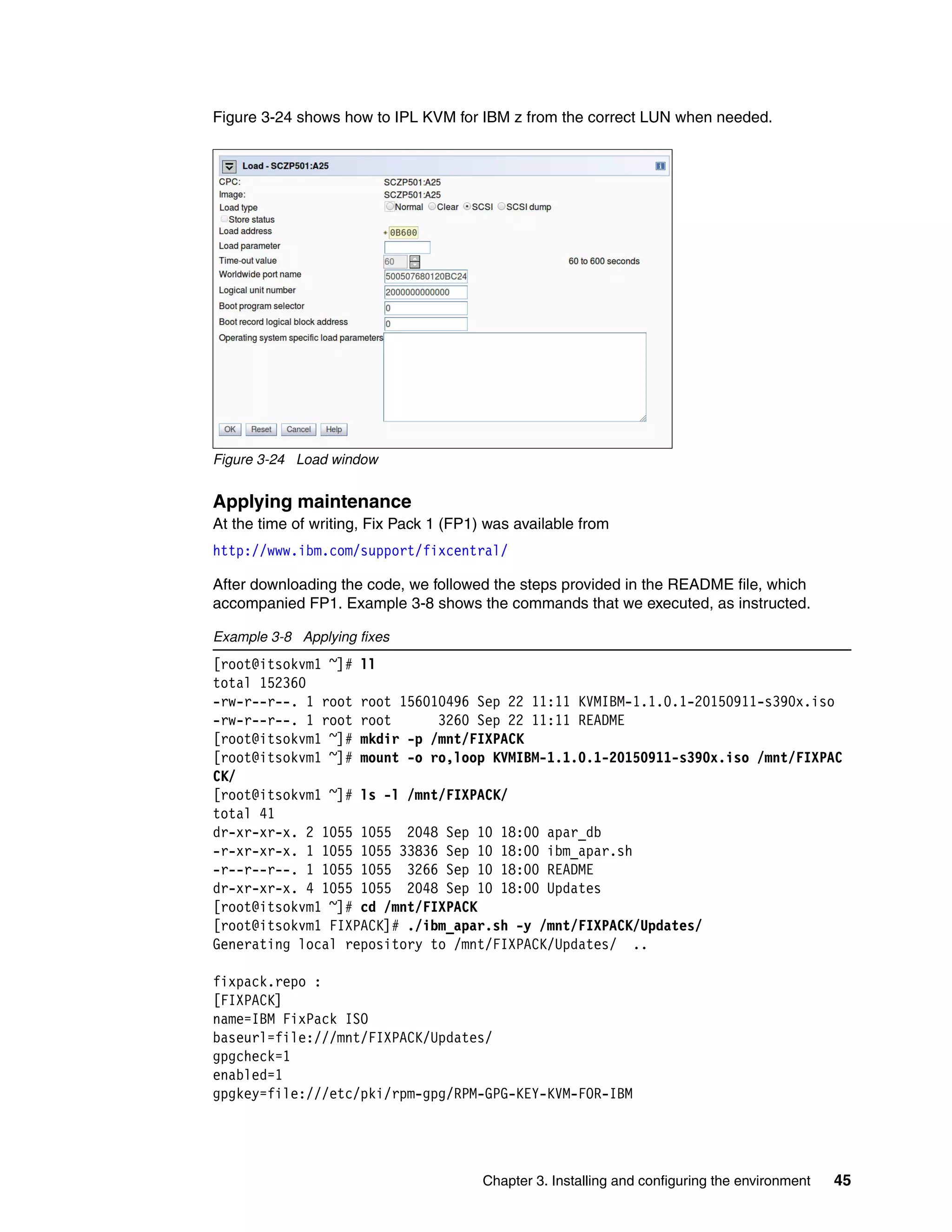 Chapter 3. Installing and configuring the environment 45
Figure 3-24 shows how to IPL KVM for IBM z from the correct LUN when needed.
Figure 3-24 Load window
Applying maintenance
At the time of writing, Fix Pack 1 (FP1) was available from
http://www.ibm.com/support/fixcentral/
After downloading the code, we followed the steps provided in the README file, which
accompanied FP1. Example 3-8 shows the commands that we executed, as instructed.
Example 3-8 Applying fixes
[root@itsokvm1 ~]# ll
total 152360
-rw-r--r--. 1 root root 156010496 Sep 22 11:11 KVMIBM-1.1.0.1-20150911-s390x.iso
-rw-r--r--. 1 root root 3260 Sep 22 11:11 README
[root@itsokvm1 ~]# mkdir -p /mnt/FIXPACK
[root@itsokvm1 ~]# mount -o ro,loop KVMIBM-1.1.0.1-20150911-s390x.iso /mnt/FIXPAC
CK/
[root@itsokvm1 ~]# ls -l /mnt/FIXPACK/
total 41
dr-xr-xr-x. 2 1055 1055 2048 Sep 10 18:00 apar_db
-r-xr-xr-x. 1 1055 1055 33836 Sep 10 18:00 ibm_apar.sh
-r--r--r--. 1 1055 1055 3266 Sep 10 18:00 README
dr-xr-xr-x. 4 1055 1055 2048 Sep 10 18:00 Updates
[root@itsokvm1 ~]# cd /mnt/FIXPACK
[root@itsokvm1 FIXPACK]# ./ibm_apar.sh -y /mnt/FIXPACK/Updates/
Generating local repository to /mnt/FIXPACK/Updates/ ..
fixpack.repo :
[FIXPACK]
name=IBM FixPack ISO
baseurl=file:///mnt/FIXPACK/Updates/
gpgcheck=1
enabled=1
gpgkey=file:///etc/pki/rpm-gpg/RPM-GPG-KEY-KVM-FOR-IBM
 