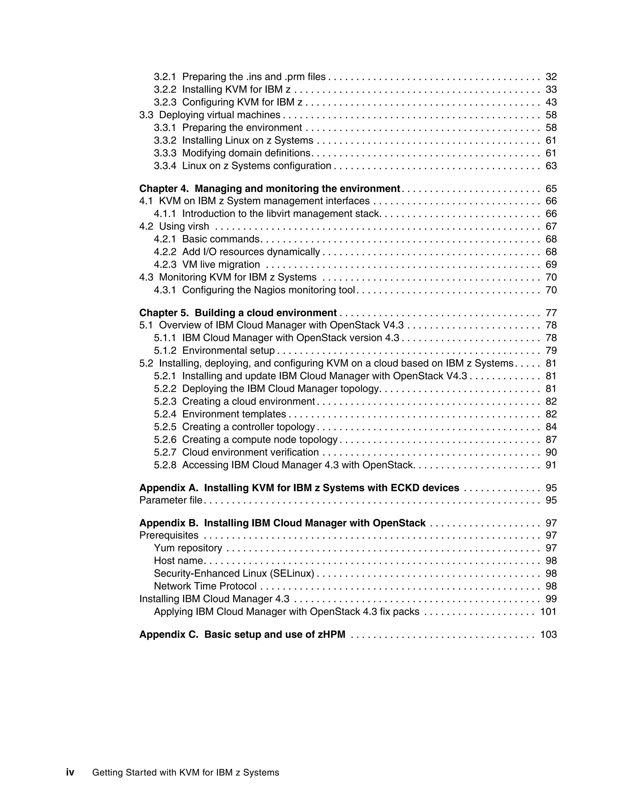 iv Getting Started with KVM for IBM z Systems
3.2.1 Preparing the .ins and .prm files . . . . . . . . . . . . . . . . . . . . . . . . . . . . . . . . . . . . . . 32
3.2.2 Installing KVM for IBM z . . . . . . . . . . . . . . . . . . . . . . . . . . . . . . . . . . . . . . . . . . . . 33
3.2.3 Configuring KVM for IBM z . . . . . . . . . . . . . . . . . . . . . . . . . . . . . . . . . . . . . . . . . . 43
3.3 Deploying virtual machines . . . . . . . . . . . . . . . . . . . . . . . . . . . . . . . . . . . . . . . . . . . . . . 58
3.3.1 Preparing the environment . . . . . . . . . . . . . . . . . . . . . . . . . . . . . . . . . . . . . . . . . . 58
3.3.2 Installing Linux on z Systems . . . . . . . . . . . . . . . . . . . . . . . . . . . . . . . . . . . . . . . . 61
3.3.3 Modifying domain definitions. . . . . . . . . . . . . . . . . . . . . . . . . . . . . . . . . . . . . . . . . 61
3.3.4 Linux on z Systems configuration . . . . . . . . . . . . . . . . . . . . . . . . . . . . . . . . . . . . . 63
Chapter 4. Managing and monitoring the environment. . . . . . . . . . . . . . . . . . . . . . . . . 65
4.1 KVM on IBM z System management interfaces . . . . . . . . . . . . . . . . . . . . . . . . . . . . . . 66
4.1.1 Introduction to the libvirt management stack. . . . . . . . . . . . . . . . . . . . . . . . . . . . . 66
4.2 Using virsh . . . . . . . . . . . . . . . . . . . . . . . . . . . . . . . . . . . . . . . . . . . . . . . . . . . . . . . . . . 67
4.2.1 Basic commands. . . . . . . . . . . . . . . . . . . . . . . . . . . . . . . . . . . . . . . . . . . . . . . . . . 68
4.2.2 Add I/O resources dynamically . . . . . . . . . . . . . . . . . . . . . . . . . . . . . . . . . . . . . . . 68
4.2.3 VM live migration . . . . . . . . . . . . . . . . . . . . . . . . . . . . . . . . . . . . . . . . . . . . . . . . . 69
4.3 Monitoring KVM for IBM z Systems . . . . . . . . . . . . . . . . . . . . . . . . . . . . . . . . . . . . . . . 70
4.3.1 Configuring the Nagios monitoring tool. . . . . . . . . . . . . . . . . . . . . . . . . . . . . . . . . 70
Chapter 5. Building a cloud environment . . . . . . . . . . . . . . . . . . . . . . . . . . . . . . . . . . . . 77
5.1 Overview of IBM Cloud Manager with OpenStack V4.3 . . . . . . . . . . . . . . . . . . . . . . . . 78
5.1.1 IBM Cloud Manager with OpenStack version 4.3 . . . . . . . . . . . . . . . . . . . . . . . . . 78
5.1.2 Environmental setup . . . . . . . . . . . . . . . . . . . . . . . . . . . . . . . . . . . . . . . . . . . . . . . 79
5.2 Installing, deploying, and configuring KVM on a cloud based on IBM z Systems. . . . . 81
5.2.1 Installing and update IBM Cloud Manager with OpenStack V4.3 . . . . . . . . . . . . . 81
5.2.2 Deploying the IBM Cloud Manager topology. . . . . . . . . . . . . . . . . . . . . . . . . . . . . 81
5.2.3 Creating a cloud environment . . . . . . . . . . . . . . . . . . . . . . . . . . . . . . . . . . . . . . . . 82
5.2.4 Environment templates . . . . . . . . . . . . . . . . . . . . . . . . . . . . . . . . . . . . . . . . . . . . . 82
5.2.5 Creating a controller topology . . . . . . . . . . . . . . . . . . . . . . . . . . . . . . . . . . . . . . . . 84
5.2.6 Creating a compute node topology . . . . . . . . . . . . . . . . . . . . . . . . . . . . . . . . . . . . 87
5.2.7 Cloud environment verification . . . . . . . . . . . . . . . . . . . . . . . . . . . . . . . . . . . . . . . 90
5.2.8 Accessing IBM Cloud Manager 4.3 with OpenStack. . . . . . . . . . . . . . . . . . . . . . . 91
Appendix A. Installing KVM for IBM z Systems with ECKD devices . . . . . . . . . . . . . . 95
Parameter file. . . . . . . . . . . . . . . . . . . . . . . . . . . . . . . . . . . . . . . . . . . . . . . . . . . . . . . . . . . . 95
Appendix B. Installing IBM Cloud Manager with OpenStack . . . . . . . . . . . . . . . . . . . . 97
Prerequisites . . . . . . . . . . . . . . . . . . . . . . . . . . . . . . . . . . . . . . . . . . . . . . . . . . . . . . . . . . . . 97
Yum repository . . . . . . . . . . . . . . . . . . . . . . . . . . . . . . . . . . . . . . . . . . . . . . . . . . . . . . . . 97
Host name. . . . . . . . . . . . . . . . . . . . . . . . . . . . . . . . . . . . . . . . . . . . . . . . . . . . . . . . . . . . 98
Security-Enhanced Linux (SELinux) . . . . . . . . . . . . . . . . . . . . . . . . . . . . . . . . . . . . . . . . 98
Network Time Protocol . . . . . . . . . . . . . . . . . . . . . . . . . . . . . . . . . . . . . . . . . . . . . . . . . . 98
Installing IBM Cloud Manager 4.3 . . . . . . . . . . . . . . . . . . . . . . . . . . . . . . . . . . . . . . . . . . . . 99
Applying IBM Cloud Manager with OpenStack 4.3 fix packs . . . . . . . . . . . . . . . . . . . . 101
Appendix C. Basic setup and use of zHPM . . . . . . . . . . . . . . . . . . . . . . . . . . . . . . . . . 103
 