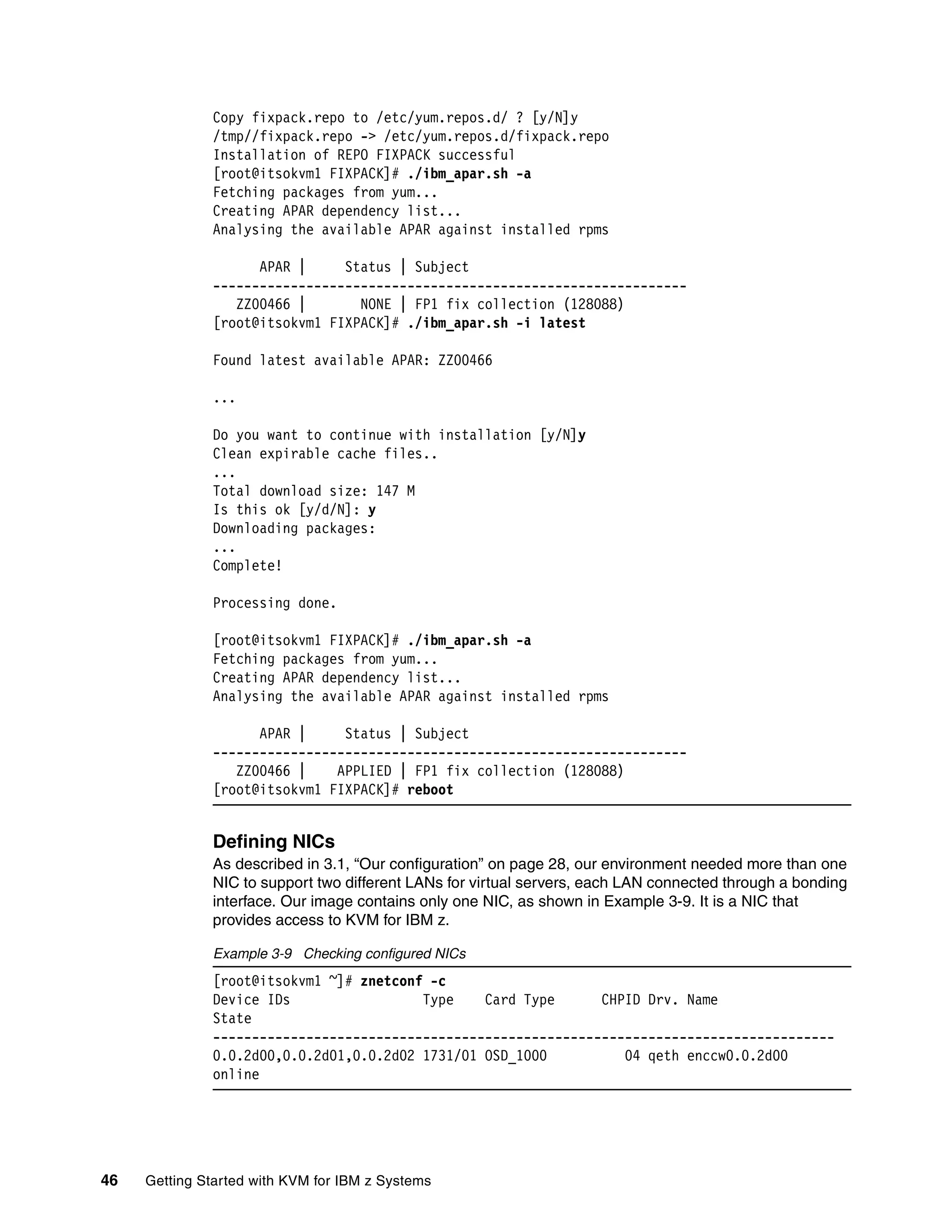 46 Getting Started with KVM for IBM z Systems
Copy fixpack.repo to /etc/yum.repos.d/ ? [y/N]y
/tmp//fixpack.repo -> /etc/yum.repos.d/fixpack.repo
Installation of REPO FIXPACK successful
[root@itsokvm1 FIXPACK]# ./ibm_apar.sh -a
Fetching packages from yum...
Creating APAR dependency list...
Analysing the available APAR against installed rpms
APAR | Status | Subject
-------------------------------------------------------------
ZZ00466 | NONE | FP1 fix collection (128088)
[root@itsokvm1 FIXPACK]# ./ibm_apar.sh -i latest
Found latest available APAR: ZZ00466
...
Do you want to continue with installation [y/N]y
Clean expirable cache files..
...
Total download size: 147 M
Is this ok [y/d/N]: y
Downloading packages:
...
Complete!
Processing done.
[root@itsokvm1 FIXPACK]# ./ibm_apar.sh -a
Fetching packages from yum...
Creating APAR dependency list...
Analysing the available APAR against installed rpms
APAR | Status | Subject
-------------------------------------------------------------
ZZ00466 | APPLIED | FP1 fix collection (128088)
[root@itsokvm1 FIXPACK]# reboot
Defining NICs
As described in 3.1, “Our configuration” on page 28, our environment needed more than one
NIC to support two different LANs for virtual servers, each LAN connected through a bonding
interface. Our image contains only one NIC, as shown in Example 3-9. It is a NIC that
provides access to KVM for IBM z.
Example 3-9 Checking configured NICs
[root@itsokvm1 ~]# znetconf -c
Device IDs Type Card Type CHPID Drv. Name
State
--------------------------------------------------------------------------------
0.0.2d00,0.0.2d01,0.0.2d02 1731/01 OSD_1000 04 qeth enccw0.0.2d00
online
 