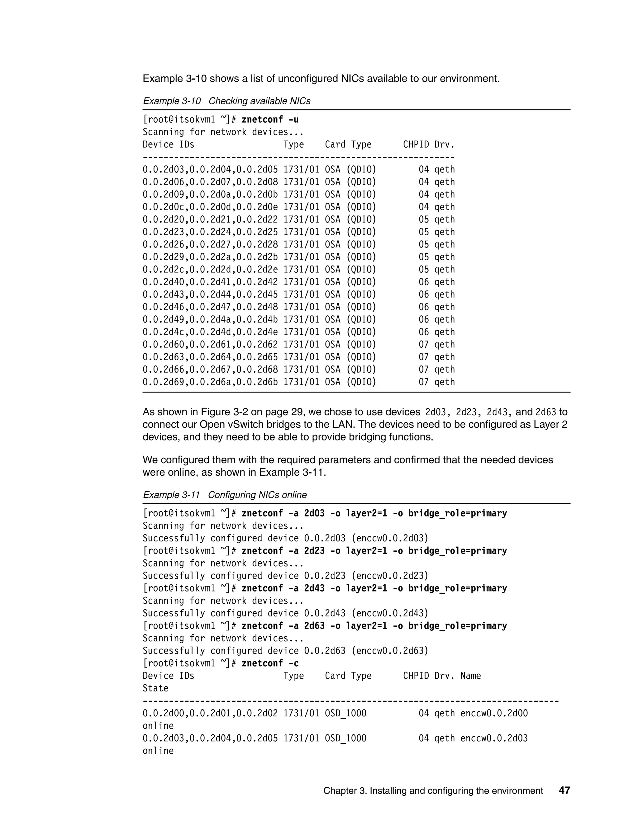 Chapter 3. Installing and configuring the environment 47
Example 3-10 shows a list of unconfigured NICs available to our environment.
Example 3-10 Checking available NICs
[root@itsokvm1 ~]# znetconf -u
Scanning for network devices...
Device IDs Type Card Type CHPID Drv.
------------------------------------------------------------
0.0.2d03,0.0.2d04,0.0.2d05 1731/01 OSA (QDIO) 04 qeth
0.0.2d06,0.0.2d07,0.0.2d08 1731/01 OSA (QDIO) 04 qeth
0.0.2d09,0.0.2d0a,0.0.2d0b 1731/01 OSA (QDIO) 04 qeth
0.0.2d0c,0.0.2d0d,0.0.2d0e 1731/01 OSA (QDIO) 04 qeth
0.0.2d20,0.0.2d21,0.0.2d22 1731/01 OSA (QDIO) 05 qeth
0.0.2d23,0.0.2d24,0.0.2d25 1731/01 OSA (QDIO) 05 qeth
0.0.2d26,0.0.2d27,0.0.2d28 1731/01 OSA (QDIO) 05 qeth
0.0.2d29,0.0.2d2a,0.0.2d2b 1731/01 OSA (QDIO) 05 qeth
0.0.2d2c,0.0.2d2d,0.0.2d2e 1731/01 OSA (QDIO) 05 qeth
0.0.2d40,0.0.2d41,0.0.2d42 1731/01 OSA (QDIO) 06 qeth
0.0.2d43,0.0.2d44,0.0.2d45 1731/01 OSA (QDIO) 06 qeth
0.0.2d46,0.0.2d47,0.0.2d48 1731/01 OSA (QDIO) 06 qeth
0.0.2d49,0.0.2d4a,0.0.2d4b 1731/01 OSA (QDIO) 06 qeth
0.0.2d4c,0.0.2d4d,0.0.2d4e 1731/01 OSA (QDIO) 06 qeth
0.0.2d60,0.0.2d61,0.0.2d62 1731/01 OSA (QDIO) 07 qeth
0.0.2d63,0.0.2d64,0.0.2d65 1731/01 OSA (QDIO) 07 qeth
0.0.2d66,0.0.2d67,0.0.2d68 1731/01 OSA (QDIO) 07 qeth
0.0.2d69,0.0.2d6a,0.0.2d6b 1731/01 OSA (QDIO) 07 qeth
As shown in Figure 3-2 on page 29, we chose to use devices 2d03, 2d23, 2d43, and 2d63 to
connect our Open vSwitch bridges to the LAN. The devices need to be configured as Layer 2
devices, and they need to be able to provide bridging functions.
We configured them with the required parameters and confirmed that the needed devices
were online, as shown in Example 3-11.
Example 3-11 Configuring NICs online
[root@itsokvm1 ~]# znetconf -a 2d03 -o layer2=1 -o bridge_role=primary
Scanning for network devices...
Successfully configured device 0.0.2d03 (enccw0.0.2d03)
[root@itsokvm1 ~]# znetconf -a 2d23 -o layer2=1 -o bridge_role=primary
Scanning for network devices...
Successfully configured device 0.0.2d23 (enccw0.0.2d23)
[root@itsokvm1 ~]# znetconf -a 2d43 -o layer2=1 -o bridge_role=primary
Scanning for network devices...
Successfully configured device 0.0.2d43 (enccw0.0.2d43)
[root@itsokvm1 ~]# znetconf -a 2d63 -o layer2=1 -o bridge_role=primary
Scanning for network devices...
Successfully configured device 0.0.2d63 (enccw0.0.2d63)
[root@itsokvm1 ~]# znetconf -c
Device IDs Type Card Type CHPID Drv. Name
State
--------------------------------------------------------------------------------
0.0.2d00,0.0.2d01,0.0.2d02 1731/01 OSD_1000 04 qeth enccw0.0.2d00
online
0.0.2d03,0.0.2d04,0.0.2d05 1731/01 OSD_1000 04 qeth enccw0.0.2d03
online
 