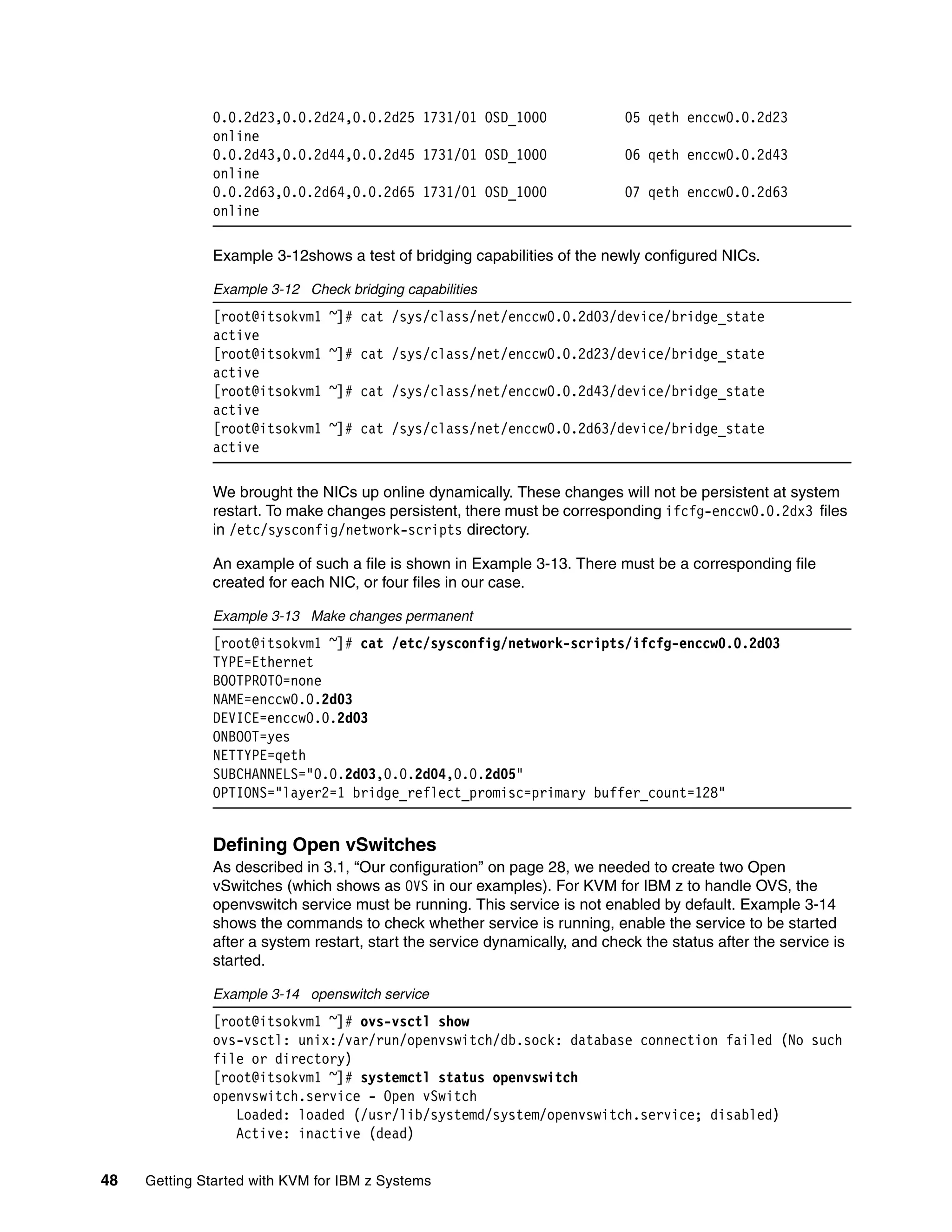 48 Getting Started with KVM for IBM z Systems
0.0.2d23,0.0.2d24,0.0.2d25 1731/01 OSD_1000 05 qeth enccw0.0.2d23
online
0.0.2d43,0.0.2d44,0.0.2d45 1731/01 OSD_1000 06 qeth enccw0.0.2d43
online
0.0.2d63,0.0.2d64,0.0.2d65 1731/01 OSD_1000 07 qeth enccw0.0.2d63
online
Example 3-12shows a test of bridging capabilities of the newly configured NICs.
Example 3-12 Check bridging capabilities
[root@itsokvm1 ~]# cat /sys/class/net/enccw0.0.2d03/device/bridge_state
active
[root@itsokvm1 ~]# cat /sys/class/net/enccw0.0.2d23/device/bridge_state
active
[root@itsokvm1 ~]# cat /sys/class/net/enccw0.0.2d43/device/bridge_state
active
[root@itsokvm1 ~]# cat /sys/class/net/enccw0.0.2d63/device/bridge_state
active
We brought the NICs up online dynamically. These changes will not be persistent at system
restart. To make changes persistent, there must be corresponding ifcfg-enccw0.0.2dx3 files
in /etc/sysconfig/network-scripts directory.
An example of such a file is shown in Example 3-13. There must be a corresponding file
created for each NIC, or four files in our case.
Example 3-13 Make changes permanent
[root@itsokvm1 ~]# cat /etc/sysconfig/network-scripts/ifcfg-enccw0.0.2d03
TYPE=Ethernet
BOOTPROTO=none
NAME=enccw0.0.2d03
DEVICE=enccw0.0.2d03
ONBOOT=yes
NETTYPE=qeth
SUBCHANNELS="0.0.2d03,0.0.2d04,0.0.2d05"
OPTIONS="layer2=1 bridge_reflect_promisc=primary buffer_count=128"
Defining Open vSwitches
As described in 3.1, “Our configuration” on page 28, we needed to create two Open
vSwitches (which shows as OVS in our examples). For KVM for IBM z to handle OVS, the
openvswitch service must be running. This service is not enabled by default. Example 3-14
shows the commands to check whether service is running, enable the service to be started
after a system restart, start the service dynamically, and check the status after the service is
started.
Example 3-14 openswitch service
[root@itsokvm1 ~]# ovs-vsctl show
ovs-vsctl: unix:/var/run/openvswitch/db.sock: database connection failed (No such
file or directory)
[root@itsokvm1 ~]# systemctl status openvswitch
openvswitch.service - Open vSwitch
Loaded: loaded (/usr/lib/systemd/system/openvswitch.service; disabled)
Active: inactive (dead)
 