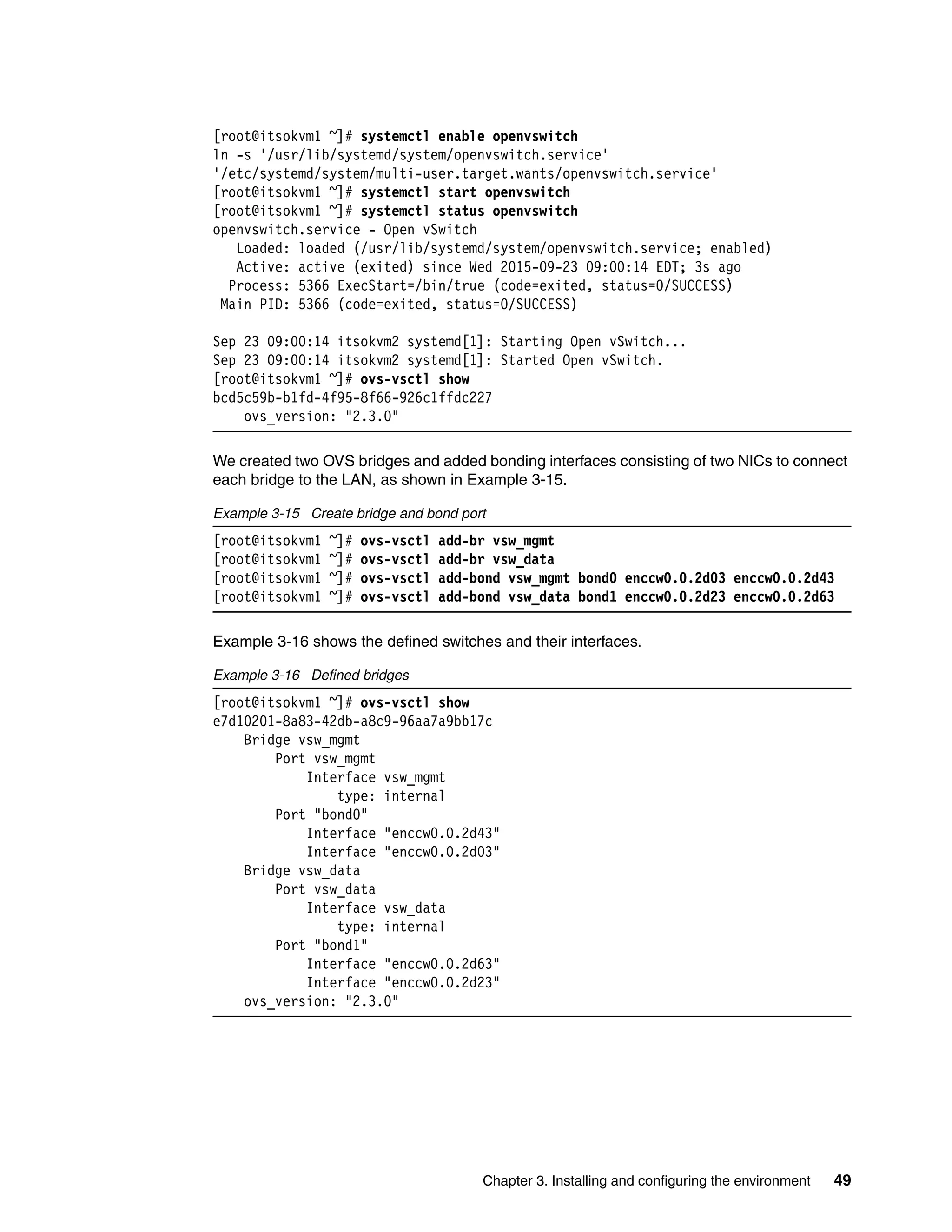 Chapter 3. Installing and configuring the environment 49
[root@itsokvm1 ~]# systemctl enable openvswitch
ln -s '/usr/lib/systemd/system/openvswitch.service'
'/etc/systemd/system/multi-user.target.wants/openvswitch.service'
[root@itsokvm1 ~]# systemctl start openvswitch
[root@itsokvm1 ~]# systemctl status openvswitch
openvswitch.service - Open vSwitch
Loaded: loaded (/usr/lib/systemd/system/openvswitch.service; enabled)
Active: active (exited) since Wed 2015-09-23 09:00:14 EDT; 3s ago
Process: 5366 ExecStart=/bin/true (code=exited, status=0/SUCCESS)
Main PID: 5366 (code=exited, status=0/SUCCESS)
Sep 23 09:00:14 itsokvm2 systemd[1]: Starting Open vSwitch...
Sep 23 09:00:14 itsokvm2 systemd[1]: Started Open vSwitch.
[root@itsokvm1 ~]# ovs-vsctl show
bcd5c59b-b1fd-4f95-8f66-926c1ffdc227
ovs_version: "2.3.0"
We created two OVS bridges and added bonding interfaces consisting of two NICs to connect
each bridge to the LAN, as shown in Example 3-15.
Example 3-15 Create bridge and bond port
[root@itsokvm1 ~]# ovs-vsctl add-br vsw_mgmt
[root@itsokvm1 ~]# ovs-vsctl add-br vsw_data
[root@itsokvm1 ~]# ovs-vsctl add-bond vsw_mgmt bond0 enccw0.0.2d03 enccw0.0.2d43
[root@itsokvm1 ~]# ovs-vsctl add-bond vsw_data bond1 enccw0.0.2d23 enccw0.0.2d63
Example 3-16 shows the defined switches and their interfaces.
Example 3-16 Defined bridges
[root@itsokvm1 ~]# ovs-vsctl show
e7d10201-8a83-42db-a8c9-96aa7a9bb17c
Bridge vsw_mgmt
Port vsw_mgmt
Interface vsw_mgmt
type: internal
Port "bond0"
Interface "enccw0.0.2d43"
Interface "enccw0.0.2d03"
Bridge vsw_data
Port vsw_data
Interface vsw_data
type: internal
Port "bond1"
Interface "enccw0.0.2d63"
Interface "enccw0.0.2d23"
ovs_version: "2.3.0"
 