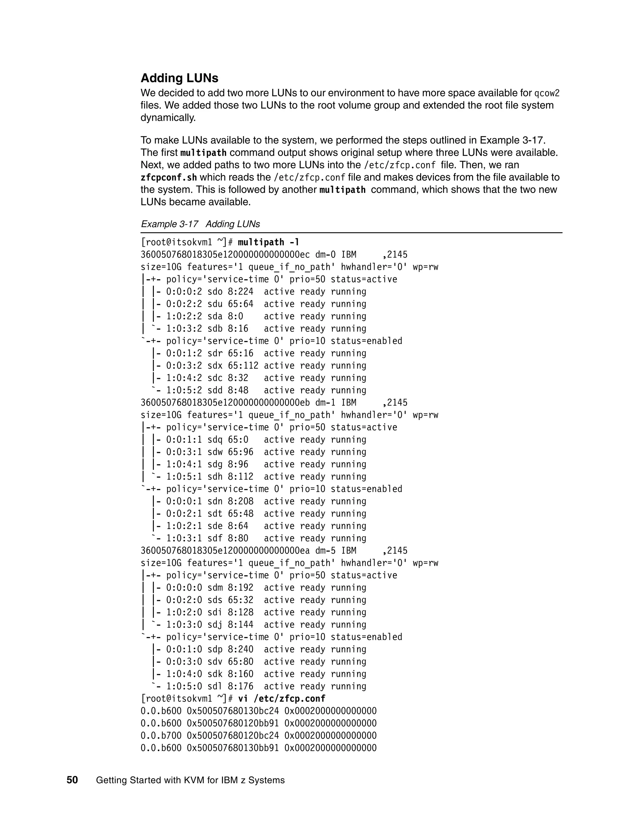 50 Getting Started with KVM for IBM z Systems
Adding LUNs
We decided to add two more LUNs to our environment to have more space available for qcow2
files. We added those two LUNs to the root volume group and extended the root file system
dynamically.
To make LUNs available to the system, we performed the steps outlined in Example 3-17.
The first multipath command output shows original setup where three LUNs were available.
Next, we added paths to two more LUNs into the /etc/zfcp.conf file. Then, we ran
zfcpconf.sh which reads the /etc/zfcp.conf file and makes devices from the file available to
the system. This is followed by another multipath command, which shows that the two new
LUNs became available.
Example 3-17 Adding LUNs
[root@itsokvm1 ~]# multipath -l
360050768018305e120000000000000ec dm-0 IBM ,2145
size=10G features='1 queue_if_no_path' hwhandler='0' wp=rw
|-+- policy='service-time 0' prio=50 status=active
| |- 0:0:0:2 sdo 8:224 active ready running
| |- 0:0:2:2 sdu 65:64 active ready running
| |- 1:0:2:2 sda 8:0 active ready running
| `- 1:0:3:2 sdb 8:16 active ready running
`-+- policy='service-time 0' prio=10 status=enabled
|- 0:0:1:2 sdr 65:16 active ready running
|- 0:0:3:2 sdx 65:112 active ready running
|- 1:0:4:2 sdc 8:32 active ready running
`- 1:0:5:2 sdd 8:48 active ready running
360050768018305e120000000000000eb dm-1 IBM ,2145
size=10G features='1 queue_if_no_path' hwhandler='0' wp=rw
|-+- policy='service-time 0' prio=50 status=active
| |- 0:0:1:1 sdq 65:0 active ready running
| |- 0:0:3:1 sdw 65:96 active ready running
| |- 1:0:4:1 sdg 8:96 active ready running
| `- 1:0:5:1 sdh 8:112 active ready running
`-+- policy='service-time 0' prio=10 status=enabled
|- 0:0:0:1 sdn 8:208 active ready running
|- 0:0:2:1 sdt 65:48 active ready running
|- 1:0:2:1 sde 8:64 active ready running
`- 1:0:3:1 sdf 8:80 active ready running
360050768018305e120000000000000ea dm-5 IBM ,2145
size=10G features='1 queue_if_no_path' hwhandler='0' wp=rw
|-+- policy='service-time 0' prio=50 status=active
| |- 0:0:0:0 sdm 8:192 active ready running
| |- 0:0:2:0 sds 65:32 active ready running
| |- 1:0:2:0 sdi 8:128 active ready running
| `- 1:0:3:0 sdj 8:144 active ready running
`-+- policy='service-time 0' prio=10 status=enabled
|- 0:0:1:0 sdp 8:240 active ready running
|- 0:0:3:0 sdv 65:80 active ready running
|- 1:0:4:0 sdk 8:160 active ready running
`- 1:0:5:0 sdl 8:176 active ready running
[root@itsokvm1 ~]# vi /etc/zfcp.conf
0.0.b600 0x500507680130bc24 0x0002000000000000
0.0.b600 0x500507680120bb91 0x0002000000000000
0.0.b700 0x500507680120bc24 0x0002000000000000
0.0.b600 0x500507680130bb91 0x0002000000000000
 