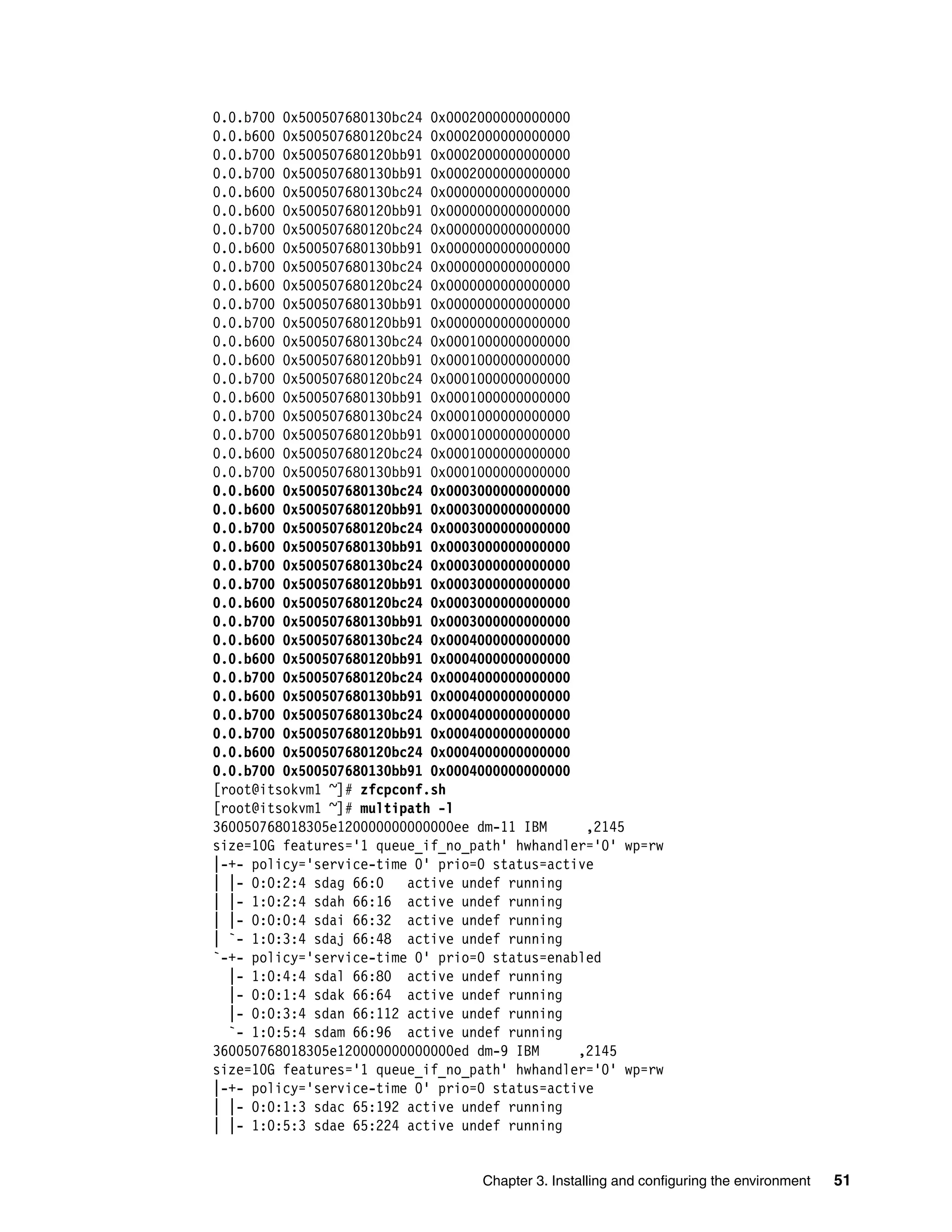 Chapter 3. Installing and configuring the environment 51
0.0.b700 0x500507680130bc24 0x0002000000000000
0.0.b600 0x500507680120bc24 0x0002000000000000
0.0.b700 0x500507680120bb91 0x0002000000000000
0.0.b700 0x500507680130bb91 0x0002000000000000
0.0.b600 0x500507680130bc24 0x0000000000000000
0.0.b600 0x500507680120bb91 0x0000000000000000
0.0.b700 0x500507680120bc24 0x0000000000000000
0.0.b600 0x500507680130bb91 0x0000000000000000
0.0.b700 0x500507680130bc24 0x0000000000000000
0.0.b600 0x500507680120bc24 0x0000000000000000
0.0.b700 0x500507680130bb91 0x0000000000000000
0.0.b700 0x500507680120bb91 0x0000000000000000
0.0.b600 0x500507680130bc24 0x0001000000000000
0.0.b600 0x500507680120bb91 0x0001000000000000
0.0.b700 0x500507680120bc24 0x0001000000000000
0.0.b600 0x500507680130bb91 0x0001000000000000
0.0.b700 0x500507680130bc24 0x0001000000000000
0.0.b700 0x500507680120bb91 0x0001000000000000
0.0.b600 0x500507680120bc24 0x0001000000000000
0.0.b700 0x500507680130bb91 0x0001000000000000
0.0.b600 0x500507680130bc24 0x0003000000000000
0.0.b600 0x500507680120bb91 0x0003000000000000
0.0.b700 0x500507680120bc24 0x0003000000000000
0.0.b600 0x500507680130bb91 0x0003000000000000
0.0.b700 0x500507680130bc24 0x0003000000000000
0.0.b700 0x500507680120bb91 0x0003000000000000
0.0.b600 0x500507680120bc24 0x0003000000000000
0.0.b700 0x500507680130bb91 0x0003000000000000
0.0.b600 0x500507680130bc24 0x0004000000000000
0.0.b600 0x500507680120bb91 0x0004000000000000
0.0.b700 0x500507680120bc24 0x0004000000000000
0.0.b600 0x500507680130bb91 0x0004000000000000
0.0.b700 0x500507680130bc24 0x0004000000000000
0.0.b700 0x500507680120bb91 0x0004000000000000
0.0.b600 0x500507680120bc24 0x0004000000000000
0.0.b700 0x500507680130bb91 0x0004000000000000
[root@itsokvm1 ~]# zfcpconf.sh
[root@itsokvm1 ~]# multipath -l
360050768018305e120000000000000ee dm-11 IBM ,2145
size=10G features='1 queue_if_no_path' hwhandler='0' wp=rw
|-+- policy='service-time 0' prio=0 status=active
| |- 0:0:2:4 sdag 66:0 active undef running
| |- 1:0:2:4 sdah 66:16 active undef running
| |- 0:0:0:4 sdai 66:32 active undef running
| `- 1:0:3:4 sdaj 66:48 active undef running
`-+- policy='service-time 0' prio=0 status=enabled
|- 1:0:4:4 sdal 66:80 active undef running
|- 0:0:1:4 sdak 66:64 active undef running
|- 0:0:3:4 sdan 66:112 active undef running
`- 1:0:5:4 sdam 66:96 active undef running
360050768018305e120000000000000ed dm-9 IBM ,2145
size=10G features='1 queue_if_no_path' hwhandler='0' wp=rw
|-+- policy='service-time 0' prio=0 status=active
| |- 0:0:1:3 sdac 65:192 active undef running
| |- 1:0:5:3 sdae 65:224 active undef running
 