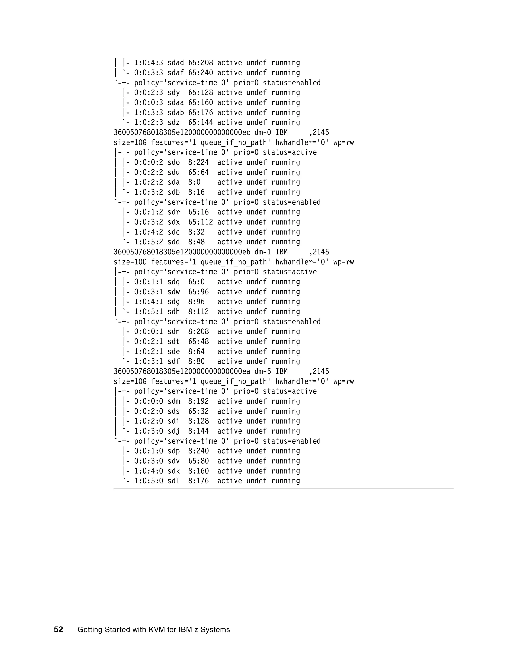 52 Getting Started with KVM for IBM z Systems
| |- 1:0:4:3 sdad 65:208 active undef running
| `- 0:0:3:3 sdaf 65:240 active undef running
`-+- policy='service-time 0' prio=0 status=enabled
|- 0:0:2:3 sdy 65:128 active undef running
|- 0:0:0:3 sdaa 65:160 active undef running
|- 1:0:3:3 sdab 65:176 active undef running
`- 1:0:2:3 sdz 65:144 active undef running
360050768018305e120000000000000ec dm-0 IBM ,2145
size=10G features='1 queue_if_no_path' hwhandler='0' wp=rw
|-+- policy='service-time 0' prio=0 status=active
| |- 0:0:0:2 sdo 8:224 active undef running
| |- 0:0:2:2 sdu 65:64 active undef running
| |- 1:0:2:2 sda 8:0 active undef running
| `- 1:0:3:2 sdb 8:16 active undef running
`-+- policy='service-time 0' prio=0 status=enabled
|- 0:0:1:2 sdr 65:16 active undef running
|- 0:0:3:2 sdx 65:112 active undef running
|- 1:0:4:2 sdc 8:32 active undef running
`- 1:0:5:2 sdd 8:48 active undef running
360050768018305e120000000000000eb dm-1 IBM ,2145
size=10G features='1 queue_if_no_path' hwhandler='0' wp=rw
|-+- policy='service-time 0' prio=0 status=active
| |- 0:0:1:1 sdq 65:0 active undef running
| |- 0:0:3:1 sdw 65:96 active undef running
| |- 1:0:4:1 sdg 8:96 active undef running
| `- 1:0:5:1 sdh 8:112 active undef running
`-+- policy='service-time 0' prio=0 status=enabled
|- 0:0:0:1 sdn 8:208 active undef running
|- 0:0:2:1 sdt 65:48 active undef running
|- 1:0:2:1 sde 8:64 active undef running
`- 1:0:3:1 sdf 8:80 active undef running
360050768018305e120000000000000ea dm-5 IBM ,2145
size=10G features='1 queue_if_no_path' hwhandler='0' wp=rw
|-+- policy='service-time 0' prio=0 status=active
| |- 0:0:0:0 sdm 8:192 active undef running
| |- 0:0:2:0 sds 65:32 active undef running
| |- 1:0:2:0 sdi 8:128 active undef running
| `- 1:0:3:0 sdj 8:144 active undef running
`-+- policy='service-time 0' prio=0 status=enabled
|- 0:0:1:0 sdp 8:240 active undef running
|- 0:0:3:0 sdv 65:80 active undef running
|- 1:0:4:0 sdk 8:160 active undef running
`- 1:0:5:0 sdl 8:176 active undef running
 