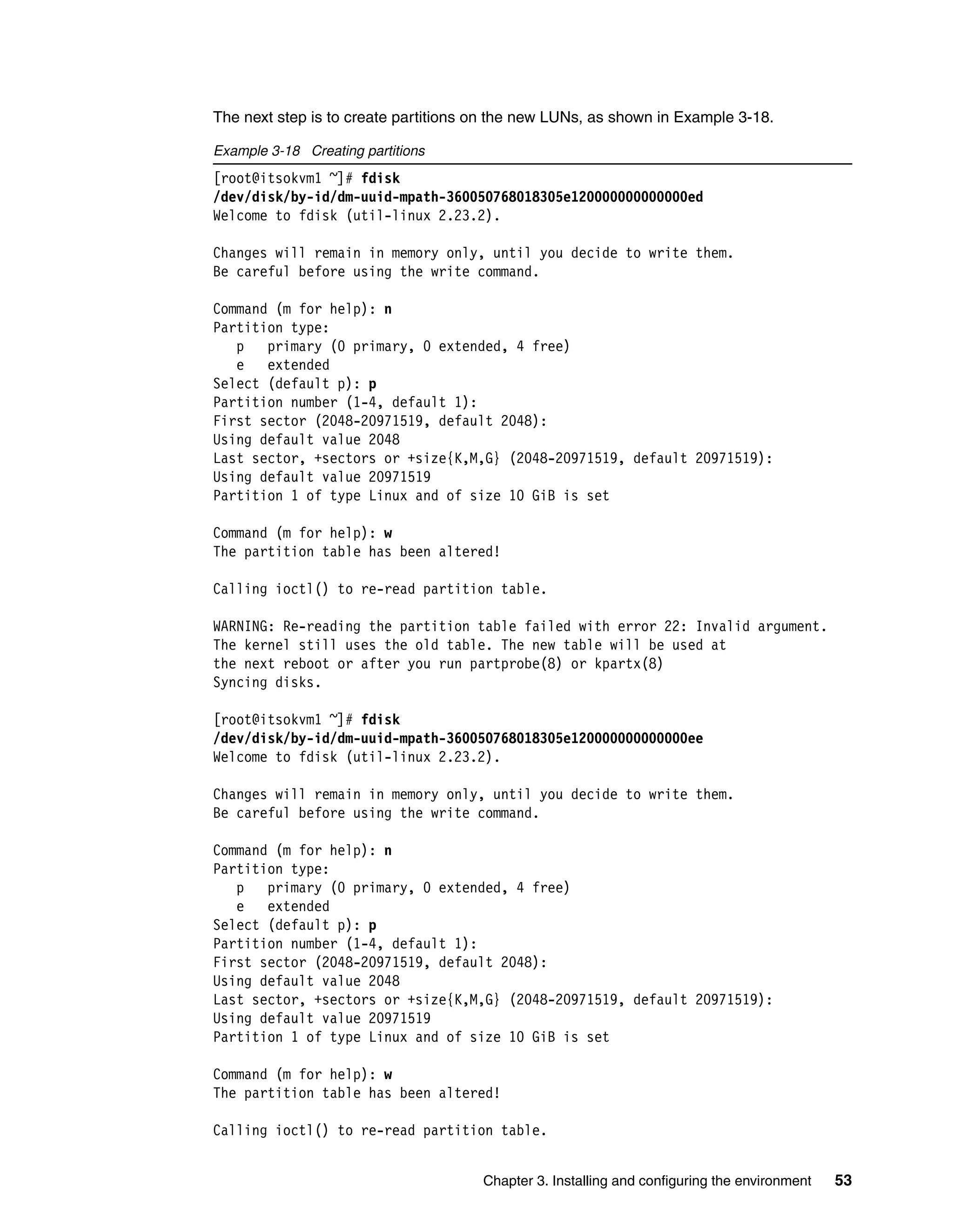 Chapter 3. Installing and configuring the environment 53
The next step is to create partitions on the new LUNs, as shown in Example 3-18.
Example 3-18 Creating partitions
[root@itsokvm1 ~]# fdisk
/dev/disk/by-id/dm-uuid-mpath-360050768018305e120000000000000ed
Welcome to fdisk (util-linux 2.23.2).
Changes will remain in memory only, until you decide to write them.
Be careful before using the write command.
Command (m for help): n
Partition type:
p primary (0 primary, 0 extended, 4 free)
e extended
Select (default p): p
Partition number (1-4, default 1):
First sector (2048-20971519, default 2048):
Using default value 2048
Last sector, +sectors or +size{K,M,G} (2048-20971519, default 20971519):
Using default value 20971519
Partition 1 of type Linux and of size 10 GiB is set
Command (m for help): w
The partition table has been altered!
Calling ioctl() to re-read partition table.
WARNING: Re-reading the partition table failed with error 22: Invalid argument.
The kernel still uses the old table. The new table will be used at
the next reboot or after you run partprobe(8) or kpartx(8)
Syncing disks.
[root@itsokvm1 ~]# fdisk
/dev/disk/by-id/dm-uuid-mpath-360050768018305e120000000000000ee
Welcome to fdisk (util-linux 2.23.2).
Changes will remain in memory only, until you decide to write them.
Be careful before using the write command.
Command (m for help): n
Partition type:
p primary (0 primary, 0 extended, 4 free)
e extended
Select (default p): p
Partition number (1-4, default 1):
First sector (2048-20971519, default 2048):
Using default value 2048
Last sector, +sectors or +size{K,M,G} (2048-20971519, default 20971519):
Using default value 20971519
Partition 1 of type Linux and of size 10 GiB is set
Command (m for help): w
The partition table has been altered!
Calling ioctl() to re-read partition table.
 