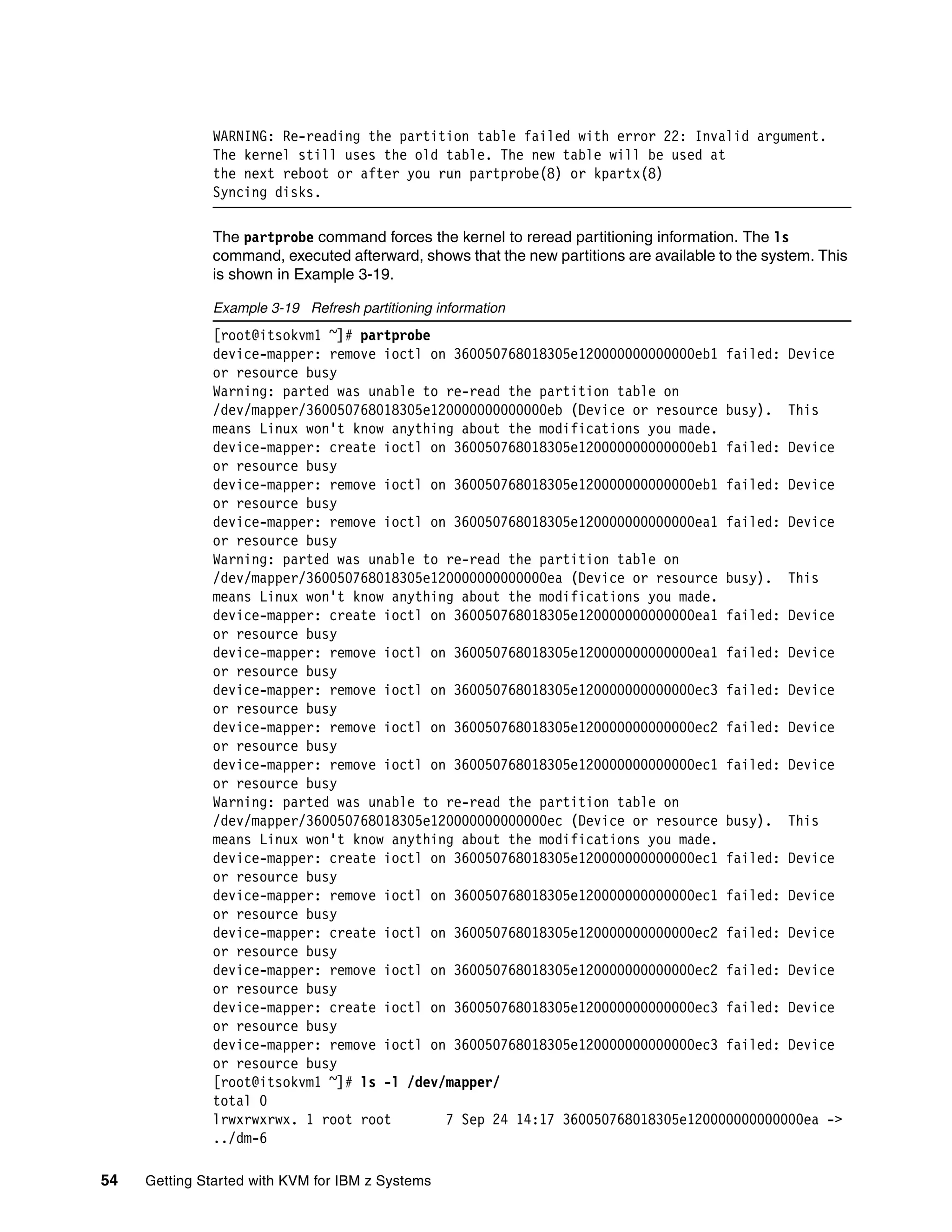 54 Getting Started with KVM for IBM z Systems
WARNING: Re-reading the partition table failed with error 22: Invalid argument.
The kernel still uses the old table. The new table will be used at
the next reboot or after you run partprobe(8) or kpartx(8)
Syncing disks.
The partprobe command forces the kernel to reread partitioning information. The ls
command, executed afterward, shows that the new partitions are available to the system. This
is shown in Example 3-19.
Example 3-19 Refresh partitioning information
[root@itsokvm1 ~]# partprobe
device-mapper: remove ioctl on 360050768018305e120000000000000eb1 failed: Device
or resource busy
Warning: parted was unable to re-read the partition table on
/dev/mapper/360050768018305e120000000000000eb (Device or resource busy). This
means Linux won't know anything about the modifications you made.
device-mapper: create ioctl on 360050768018305e120000000000000eb1 failed: Device
or resource busy
device-mapper: remove ioctl on 360050768018305e120000000000000eb1 failed: Device
or resource busy
device-mapper: remove ioctl on 360050768018305e120000000000000ea1 failed: Device
or resource busy
Warning: parted was unable to re-read the partition table on
/dev/mapper/360050768018305e120000000000000ea (Device or resource busy). This
means Linux won't know anything about the modifications you made.
device-mapper: create ioctl on 360050768018305e120000000000000ea1 failed: Device
or resource busy
device-mapper: remove ioctl on 360050768018305e120000000000000ea1 failed: Device
or resource busy
device-mapper: remove ioctl on 360050768018305e120000000000000ec3 failed: Device
or resource busy
device-mapper: remove ioctl on 360050768018305e120000000000000ec2 failed: Device
or resource busy
device-mapper: remove ioctl on 360050768018305e120000000000000ec1 failed: Device
or resource busy
Warning: parted was unable to re-read the partition table on
/dev/mapper/360050768018305e120000000000000ec (Device or resource busy). This
means Linux won't know anything about the modifications you made.
device-mapper: create ioctl on 360050768018305e120000000000000ec1 failed: Device
or resource busy
device-mapper: remove ioctl on 360050768018305e120000000000000ec1 failed: Device
or resource busy
device-mapper: create ioctl on 360050768018305e120000000000000ec2 failed: Device
or resource busy
device-mapper: remove ioctl on 360050768018305e120000000000000ec2 failed: Device
or resource busy
device-mapper: create ioctl on 360050768018305e120000000000000ec3 failed: Device
or resource busy
device-mapper: remove ioctl on 360050768018305e120000000000000ec3 failed: Device
or resource busy
[root@itsokvm1 ~]# ls -l /dev/mapper/
total 0
lrwxrwxrwx. 1 root root 7 Sep 24 14:17 360050768018305e120000000000000ea ->
../dm-6
 