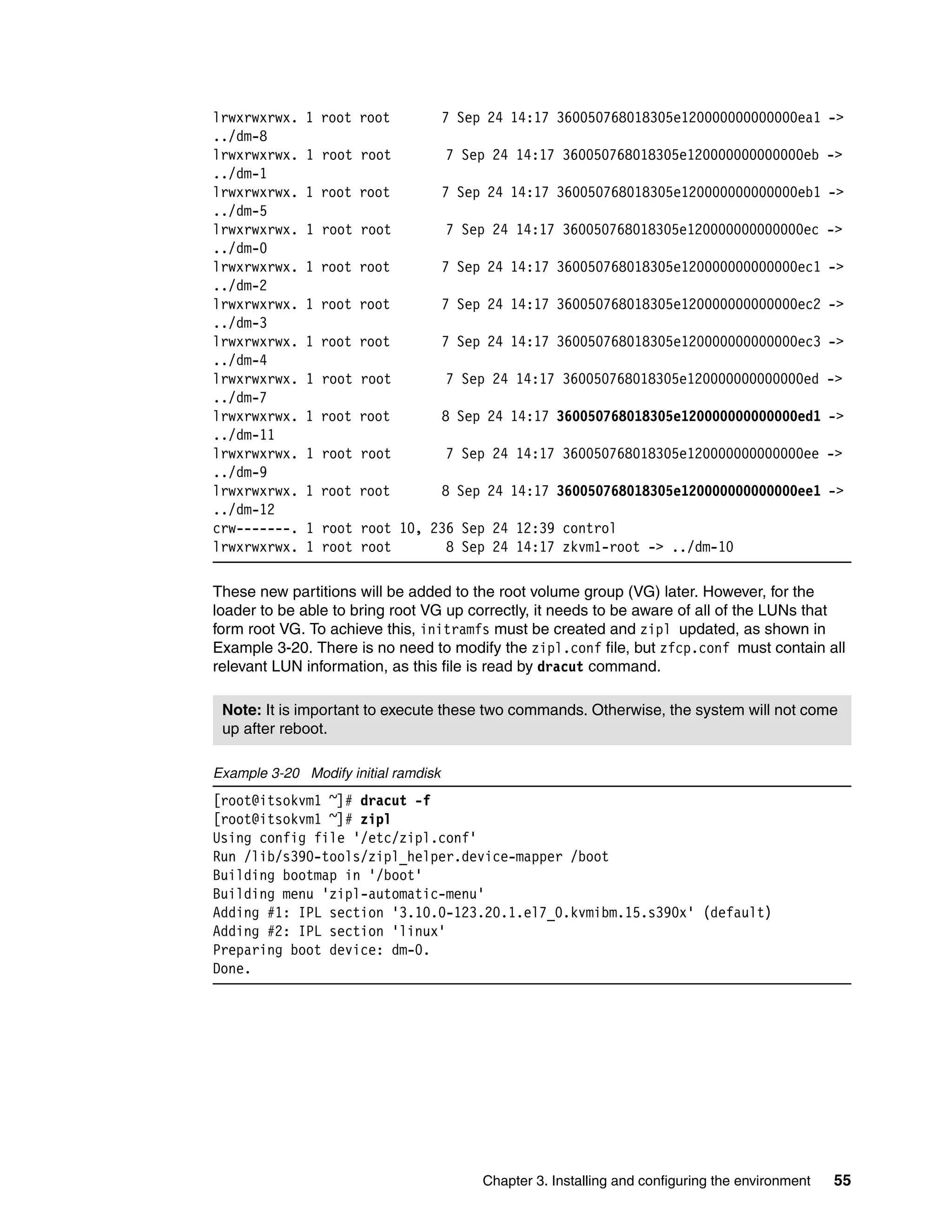Chapter 3. Installing and configuring the environment 55
lrwxrwxrwx. 1 root root 7 Sep 24 14:17 360050768018305e120000000000000ea1 ->
../dm-8
lrwxrwxrwx. 1 root root 7 Sep 24 14:17 360050768018305e120000000000000eb ->
../dm-1
lrwxrwxrwx. 1 root root 7 Sep 24 14:17 360050768018305e120000000000000eb1 ->
../dm-5
lrwxrwxrwx. 1 root root 7 Sep 24 14:17 360050768018305e120000000000000ec ->
../dm-0
lrwxrwxrwx. 1 root root 7 Sep 24 14:17 360050768018305e120000000000000ec1 ->
../dm-2
lrwxrwxrwx. 1 root root 7 Sep 24 14:17 360050768018305e120000000000000ec2 ->
../dm-3
lrwxrwxrwx. 1 root root 7 Sep 24 14:17 360050768018305e120000000000000ec3 ->
../dm-4
lrwxrwxrwx. 1 root root 7 Sep 24 14:17 360050768018305e120000000000000ed ->
../dm-7
lrwxrwxrwx. 1 root root 8 Sep 24 14:17 360050768018305e120000000000000ed1 ->
../dm-11
lrwxrwxrwx. 1 root root 7 Sep 24 14:17 360050768018305e120000000000000ee ->
../dm-9
lrwxrwxrwx. 1 root root 8 Sep 24 14:17 360050768018305e120000000000000ee1 ->
../dm-12
crw-------. 1 root root 10, 236 Sep 24 12:39 control
lrwxrwxrwx. 1 root root 8 Sep 24 14:17 zkvm1-root -> ../dm-10
These new partitions will be added to the root volume group (VG) later. However, for the
loader to be able to bring root VG up correctly, it needs to be aware of all of the LUNs that
form root VG. To achieve this, initramfs must be created and zipl updated, as shown in
Example 3-20. There is no need to modify the zipl.conf file, but zfcp.conf must contain all
relevant LUN information, as this file is read by dracut command.
Example 3-20 Modify initial ramdisk
[root@itsokvm1 ~]# dracut -f
[root@itsokvm1 ~]# zipl
Using config file '/etc/zipl.conf'
Run /lib/s390-tools/zipl_helper.device-mapper /boot
Building bootmap in '/boot'
Building menu 'zipl-automatic-menu'
Adding #1: IPL section '3.10.0-123.20.1.el7_0.kvmibm.15.s390x' (default)
Adding #2: IPL section 'linux'
Preparing boot device: dm-0.
Done.
Note: It is important to execute these two commands. Otherwise, the system will not come
up after reboot.
 