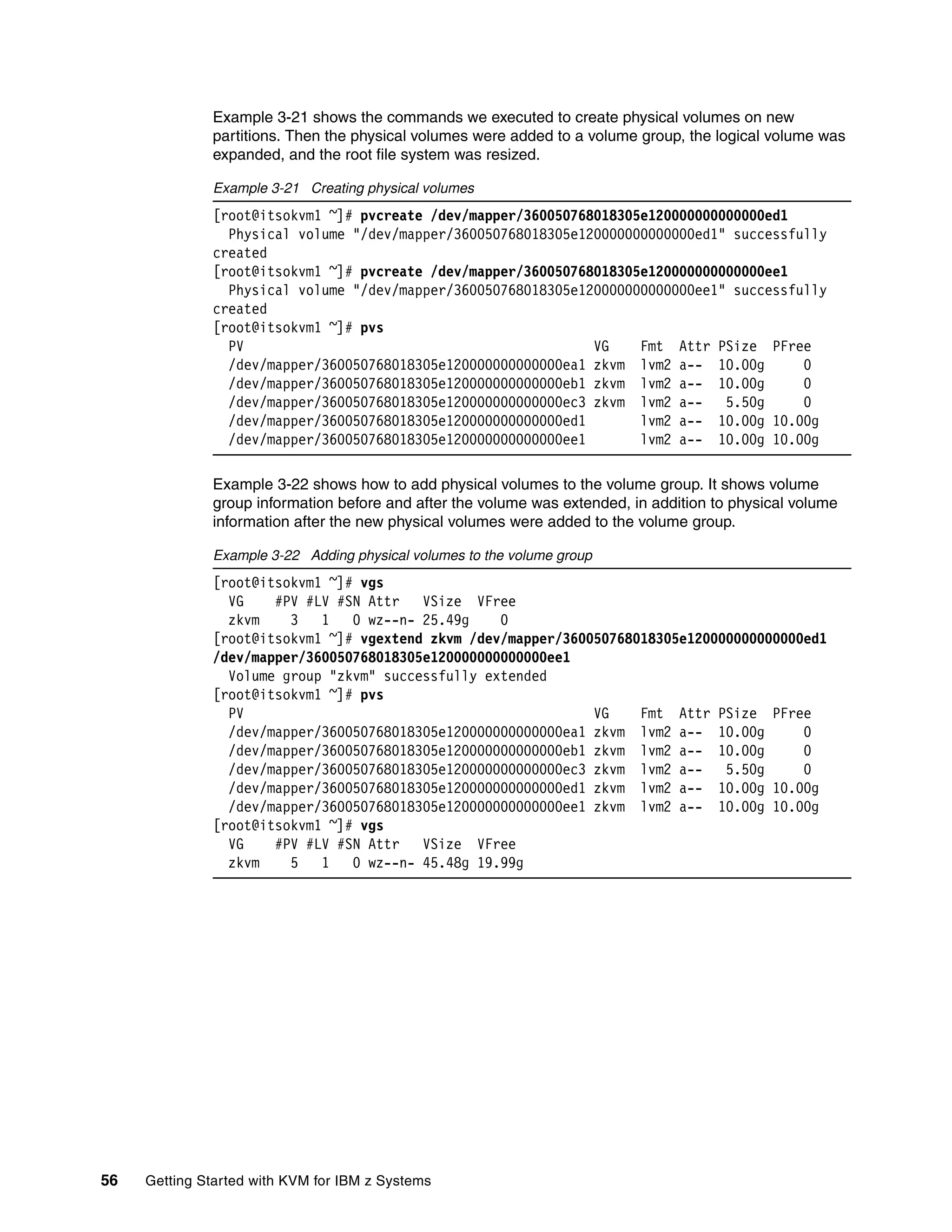 56 Getting Started with KVM for IBM z Systems
Example 3-21 shows the commands we executed to create physical volumes on new
partitions. Then the physical volumes were added to a volume group, the logical volume was
expanded, and the root file system was resized.
Example 3-21 Creating physical volumes
[root@itsokvm1 ~]# pvcreate /dev/mapper/360050768018305e120000000000000ed1
Physical volume "/dev/mapper/360050768018305e120000000000000ed1" successfully
created
[root@itsokvm1 ~]# pvcreate /dev/mapper/360050768018305e120000000000000ee1
Physical volume "/dev/mapper/360050768018305e120000000000000ee1" successfully
created
[root@itsokvm1 ~]# pvs
PV VG Fmt Attr PSize PFree
/dev/mapper/360050768018305e120000000000000ea1 zkvm lvm2 a-- 10.00g 0
/dev/mapper/360050768018305e120000000000000eb1 zkvm lvm2 a-- 10.00g 0
/dev/mapper/360050768018305e120000000000000ec3 zkvm lvm2 a-- 5.50g 0
/dev/mapper/360050768018305e120000000000000ed1 lvm2 a-- 10.00g 10.00g
/dev/mapper/360050768018305e120000000000000ee1 lvm2 a-- 10.00g 10.00g
Example 3-22 shows how to add physical volumes to the volume group. It shows volume
group information before and after the volume was extended, in addition to physical volume
information after the new physical volumes were added to the volume group.
Example 3-22 Adding physical volumes to the volume group
[root@itsokvm1 ~]# vgs
VG #PV #LV #SN Attr VSize VFree
zkvm 3 1 0 wz--n- 25.49g 0
[root@itsokvm1 ~]# vgextend zkvm /dev/mapper/360050768018305e120000000000000ed1
/dev/mapper/360050768018305e120000000000000ee1
Volume group "zkvm" successfully extended
[root@itsokvm1 ~]# pvs
PV VG Fmt Attr PSize PFree
/dev/mapper/360050768018305e120000000000000ea1 zkvm lvm2 a-- 10.00g 0
/dev/mapper/360050768018305e120000000000000eb1 zkvm lvm2 a-- 10.00g 0
/dev/mapper/360050768018305e120000000000000ec3 zkvm lvm2 a-- 5.50g 0
/dev/mapper/360050768018305e120000000000000ed1 zkvm lvm2 a-- 10.00g 10.00g
/dev/mapper/360050768018305e120000000000000ee1 zkvm lvm2 a-- 10.00g 10.00g
[root@itsokvm1 ~]# vgs
VG #PV #LV #SN Attr VSize VFree
zkvm 5 1 0 wz--n- 45.48g 19.99g
 