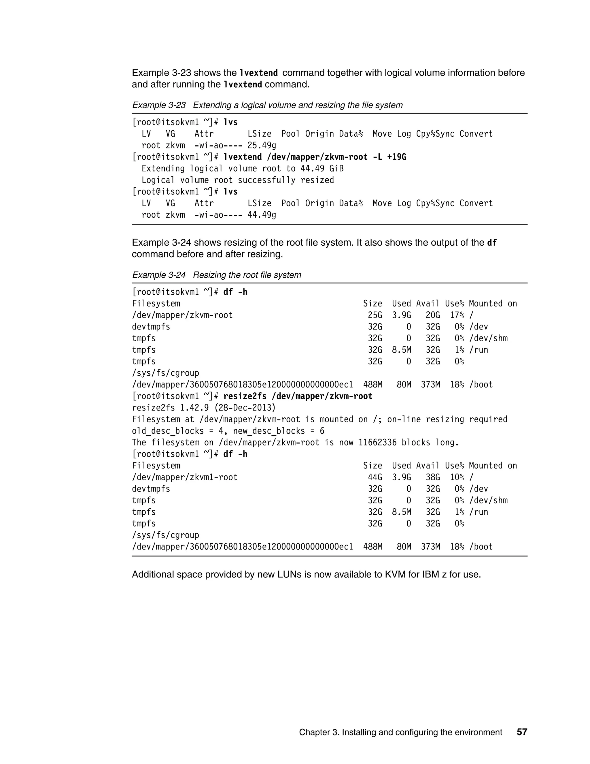 Chapter 3. Installing and configuring the environment 57
Example 3-23 shows the lvextend command together with logical volume information before
and after running the lvextend command.
Example 3-23 Extending a logical volume and resizing the file system
[root@itsokvm1 ~]# lvs
LV VG Attr LSize Pool Origin Data% Move Log Cpy%Sync Convert
root zkvm -wi-ao---- 25.49g
[root@itsokvm1 ~]# lvextend /dev/mapper/zkvm-root -L +19G
Extending logical volume root to 44.49 GiB
Logical volume root successfully resized
[root@itsokvm1 ~]# lvs
LV VG Attr LSize Pool Origin Data% Move Log Cpy%Sync Convert
root zkvm -wi-ao---- 44.49g
Example 3-24 shows resizing of the root file system. It also shows the output of the df
command before and after resizing.
Example 3-24 Resizing the root file system
[root@itsokvm1 ~]# df -h
Filesystem Size Used Avail Use% Mounted on
/dev/mapper/zkvm-root 25G 3.9G 20G 17% /
devtmpfs 32G 0 32G 0% /dev
tmpfs 32G 0 32G 0% /dev/shm
tmpfs 32G 8.5M 32G 1% /run
tmpfs 32G 0 32G 0%
/sys/fs/cgroup
/dev/mapper/360050768018305e120000000000000ec1 488M 80M 373M 18% /boot
[root@itsokvm1 ~]# resize2fs /dev/mapper/zkvm-root
resize2fs 1.42.9 (28-Dec-2013)
Filesystem at /dev/mapper/zkvm-root is mounted on /; on-line resizing required
old_desc_blocks = 4, new_desc_blocks = 6
The filesystem on /dev/mapper/zkvm-root is now 11662336 blocks long.
[root@itsokvm1 ~]# df -h
Filesystem Size Used Avail Use% Mounted on
/dev/mapper/zkvm1-root 44G 3.9G 38G 10% /
devtmpfs 32G 0 32G 0% /dev
tmpfs 32G 0 32G 0% /dev/shm
tmpfs 32G 8.5M 32G 1% /run
tmpfs 32G 0 32G 0%
/sys/fs/cgroup
/dev/mapper/360050768018305e120000000000000ec1 488M 80M 373M 18% /boot
Additional space provided by new LUNs is now available to KVM for IBM z for use.
 