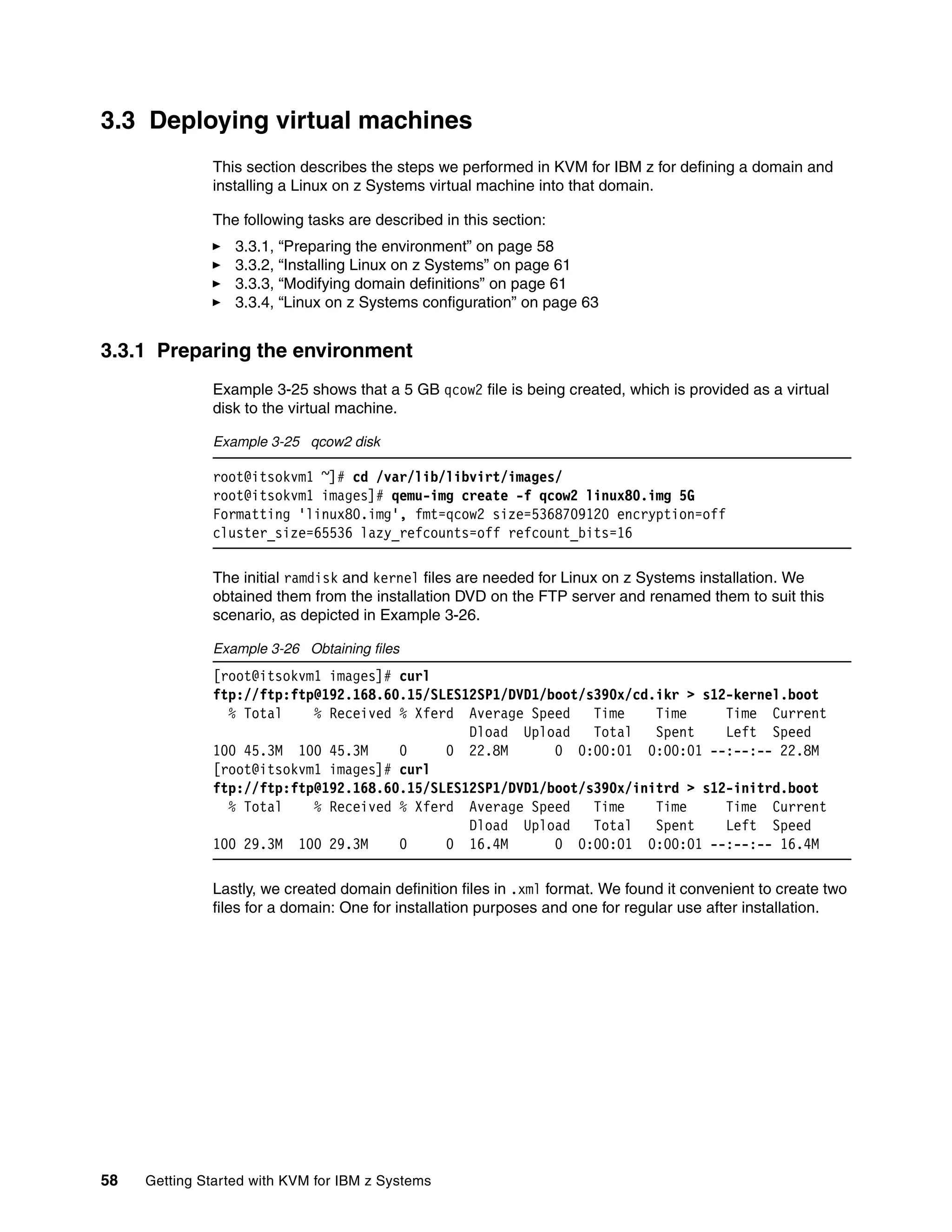58 Getting Started with KVM for IBM z Systems
3.3 Deploying virtual machines
This section describes the steps we performed in KVM for IBM z for defining a domain and
installing a Linux on z Systems virtual machine into that domain.
The following tasks are described in this section:
3.3.1, “Preparing the environment” on page 58
3.3.2, “Installing Linux on z Systems” on page 61
3.3.3, “Modifying domain definitions” on page 61
3.3.4, “Linux on z Systems configuration” on page 63
3.3.1 Preparing the environment
Example 3-25 shows that a 5 GB qcow2 file is being created, which is provided as a virtual
disk to the virtual machine.
Example 3-25 qcow2 disk
root@itsokvm1 ~]# cd /var/lib/libvirt/images/
root@itsokvm1 images]# qemu-img create -f qcow2 linux80.img 5G
Formatting 'linux80.img', fmt=qcow2 size=5368709120 encryption=off
cluster_size=65536 lazy_refcounts=off refcount_bits=16
The initial ramdisk and kernel files are needed for Linux on z Systems installation. We
obtained them from the installation DVD on the FTP server and renamed them to suit this
scenario, as depicted in Example 3-26.
Example 3-26 Obtaining files
[root@itsokvm1 images]# curl
ftp://ftp:ftp@192.168.60.15/SLES12SP1/DVD1/boot/s390x/cd.ikr > s12-kernel.boot
% Total % Received % Xferd Average Speed Time Time Time Current
Dload Upload Total Spent Left Speed
100 45.3M 100 45.3M 0 0 22.8M 0 0:00:01 0:00:01 --:--:-- 22.8M
[root@itsokvm1 images]# curl
ftp://ftp:ftp@192.168.60.15/SLES12SP1/DVD1/boot/s390x/initrd > s12-initrd.boot
% Total % Received % Xferd Average Speed Time Time Time Current
Dload Upload Total Spent Left Speed
100 29.3M 100 29.3M 0 0 16.4M 0 0:00:01 0:00:01 --:--:-- 16.4M
Lastly, we created domain definition files in .xml format. We found it convenient to create two
files for a domain: One for installation purposes and one for regular use after installation.
 