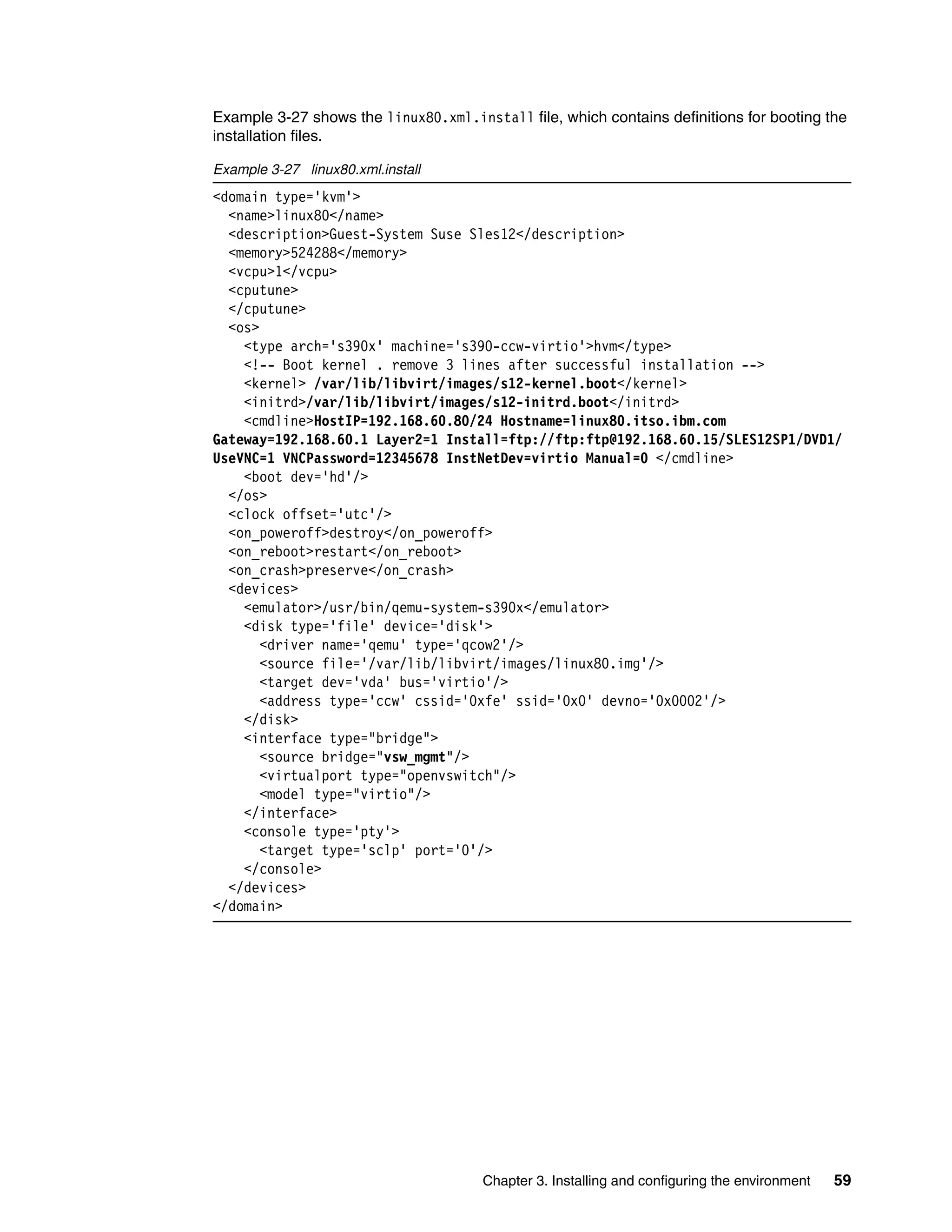 Chapter 3. Installing and configuring the environment 59
Example 3-27 shows the linux80.xml.install file, which contains definitions for booting the
installation files.
Example 3-27 linux80.xml.install
<domain type='kvm'>
<name>linux80</name>
<description>Guest-System Suse Sles12</description>
<memory>524288</memory>
<vcpu>1</vcpu>
<cputune>
</cputune>
<os>
<type arch='s390x' machine='s390-ccw-virtio'>hvm</type>
<!-- Boot kernel . remove 3 lines after successful installation -->
<kernel> /var/lib/libvirt/images/s12-kernel.boot</kernel>
<initrd>/var/lib/libvirt/images/s12-initrd.boot</initrd>
<cmdline>HostIP=192.168.60.80/24 Hostname=linux80.itso.ibm.com
Gateway=192.168.60.1 Layer2=1 Install=ftp://ftp:ftp@192.168.60.15/SLES12SP1/DVD1/
UseVNC=1 VNCPassword=12345678 InstNetDev=virtio Manual=0 </cmdline>
<boot dev='hd'/>
</os>
<clock offset='utc'/>
<on_poweroff>destroy</on_poweroff>
<on_reboot>restart</on_reboot>
<on_crash>preserve</on_crash>
<devices>
<emulator>/usr/bin/qemu-system-s390x</emulator>
<disk type='file' device='disk'>
<driver name='qemu' type='qcow2'/>
<source file='/var/lib/libvirt/images/linux80.img'/>
<target dev='vda' bus='virtio'/>
<address type='ccw' cssid='0xfe' ssid='0x0' devno='0x0002'/>
</disk>
<interface type="bridge">
<source bridge="vsw_mgmt"/>
<virtualport type="openvswitch"/>
<model type="virtio"/>
</interface>
<console type='pty'>
<target type='sclp' port='0'/>
</console>
</devices>
</domain>
 