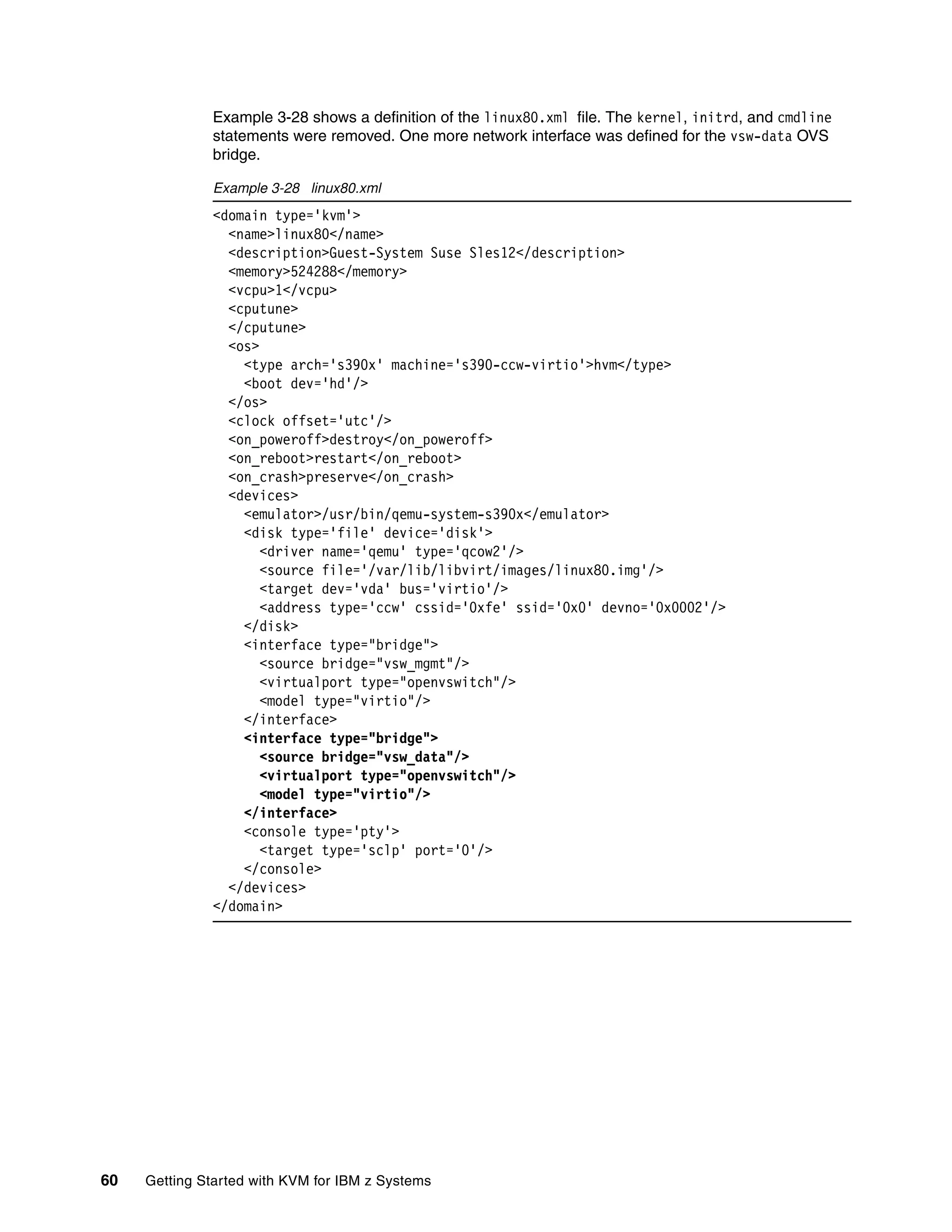 60 Getting Started with KVM for IBM z Systems
Example 3-28 shows a definition of the linux80.xml file. The kernel, initrd, and cmdline
statements were removed. One more network interface was defined for the vsw-data OVS
bridge.
Example 3-28 linux80.xml
<domain type='kvm'>
<name>linux80</name>
<description>Guest-System Suse Sles12</description>
<memory>524288</memory>
<vcpu>1</vcpu>
<cputune>
</cputune>
<os>
<type arch='s390x' machine='s390-ccw-virtio'>hvm</type>
<boot dev='hd'/>
</os>
<clock offset='utc'/>
<on_poweroff>destroy</on_poweroff>
<on_reboot>restart</on_reboot>
<on_crash>preserve</on_crash>
<devices>
<emulator>/usr/bin/qemu-system-s390x</emulator>
<disk type='file' device='disk'>
<driver name='qemu' type='qcow2'/>
<source file='/var/lib/libvirt/images/linux80.img'/>
<target dev='vda' bus='virtio'/>
<address type='ccw' cssid='0xfe' ssid='0x0' devno='0x0002'/>
</disk>
<interface type="bridge">
<source bridge="vsw_mgmt"/>
<virtualport type="openvswitch"/>
<model type="virtio"/>
</interface>
<interface type="bridge">
<source bridge="vsw_data"/>
<virtualport type="openvswitch"/>
<model type="virtio"/>
</interface>
<console type='pty'>
<target type='sclp' port='0'/>
</console>
</devices>
</domain>
 