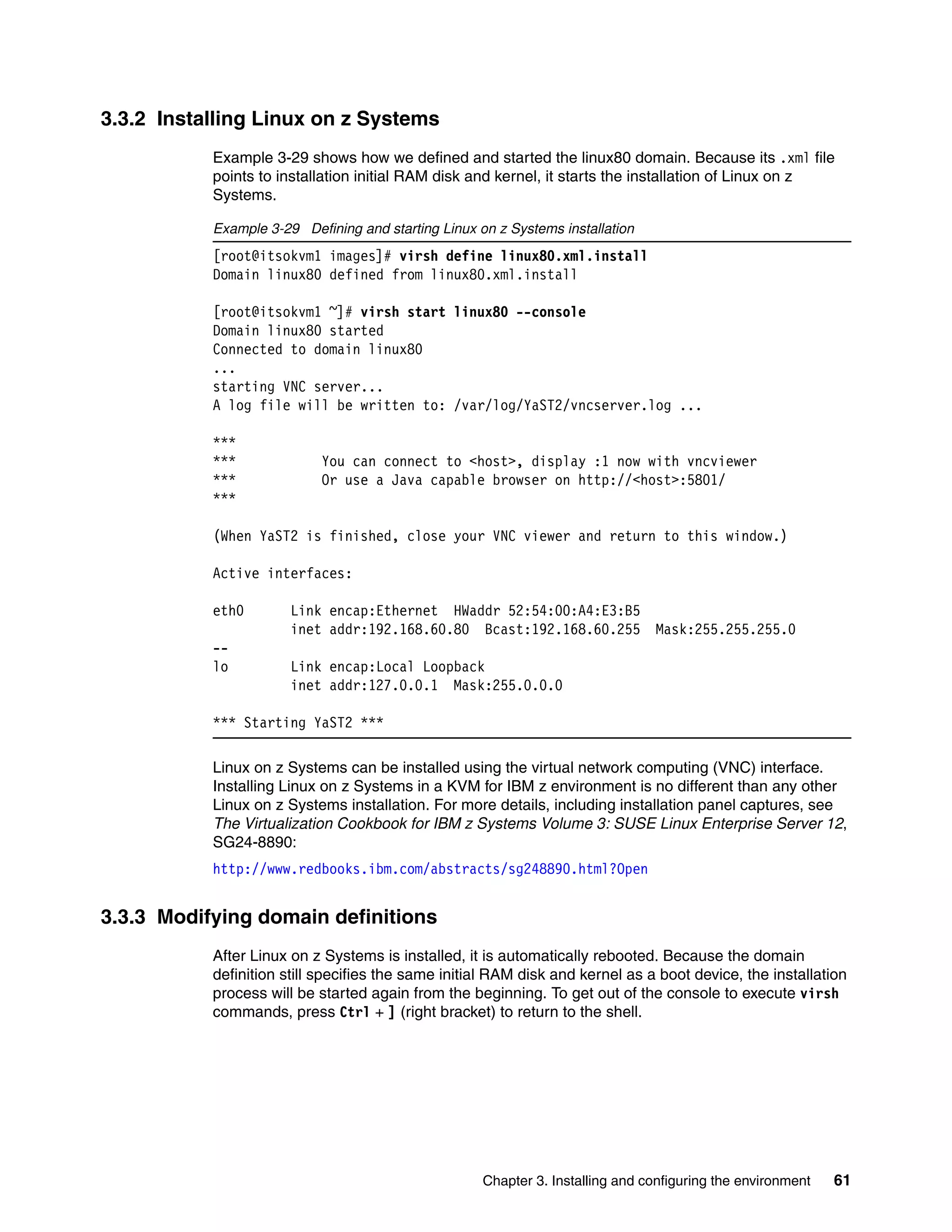 Chapter 3. Installing and configuring the environment 61
3.3.2 Installing Linux on z Systems
Example 3-29 shows how we defined and started the linux80 domain. Because its .xml file
points to installation initial RAM disk and kernel, it starts the installation of Linux on z
Systems.
Example 3-29 Defining and starting Linux on z Systems installation
[root@itsokvm1 images]# virsh define linux80.xml.install
Domain linux80 defined from linux80.xml.install
[root@itsokvm1 ~]# virsh start linux80 --console
Domain linux80 started
Connected to domain linux80
...
starting VNC server...
A log file will be written to: /var/log/YaST2/vncserver.log ...
***
*** You can connect to <host>, display :1 now with vncviewer
*** Or use a Java capable browser on http://<host>:5801/
***
(When YaST2 is finished, close your VNC viewer and return to this window.)
Active interfaces:
eth0 Link encap:Ethernet HWaddr 52:54:00:A4:E3:B5
inet addr:192.168.60.80 Bcast:192.168.60.255 Mask:255.255.255.0
--
lo Link encap:Local Loopback
inet addr:127.0.0.1 Mask:255.0.0.0
*** Starting YaST2 ***
Linux on z Systems can be installed using the virtual network computing (VNC) interface.
Installing Linux on z Systems in a KVM for IBM z environment is no different than any other
Linux on z Systems installation. For more details, including installation panel captures, see
The Virtualization Cookbook for IBM z Systems Volume 3: SUSE Linux Enterprise Server 12,
SG24-8890:
http://www.redbooks.ibm.com/abstracts/sg248890.html?Open
3.3.3 Modifying domain definitions
After Linux on z Systems is installed, it is automatically rebooted. Because the domain
definition still specifies the same initial RAM disk and kernel as a boot device, the installation
process will be started again from the beginning. To get out of the console to execute virsh
commands, press Ctrl + ] (right bracket) to return to the shell.
 