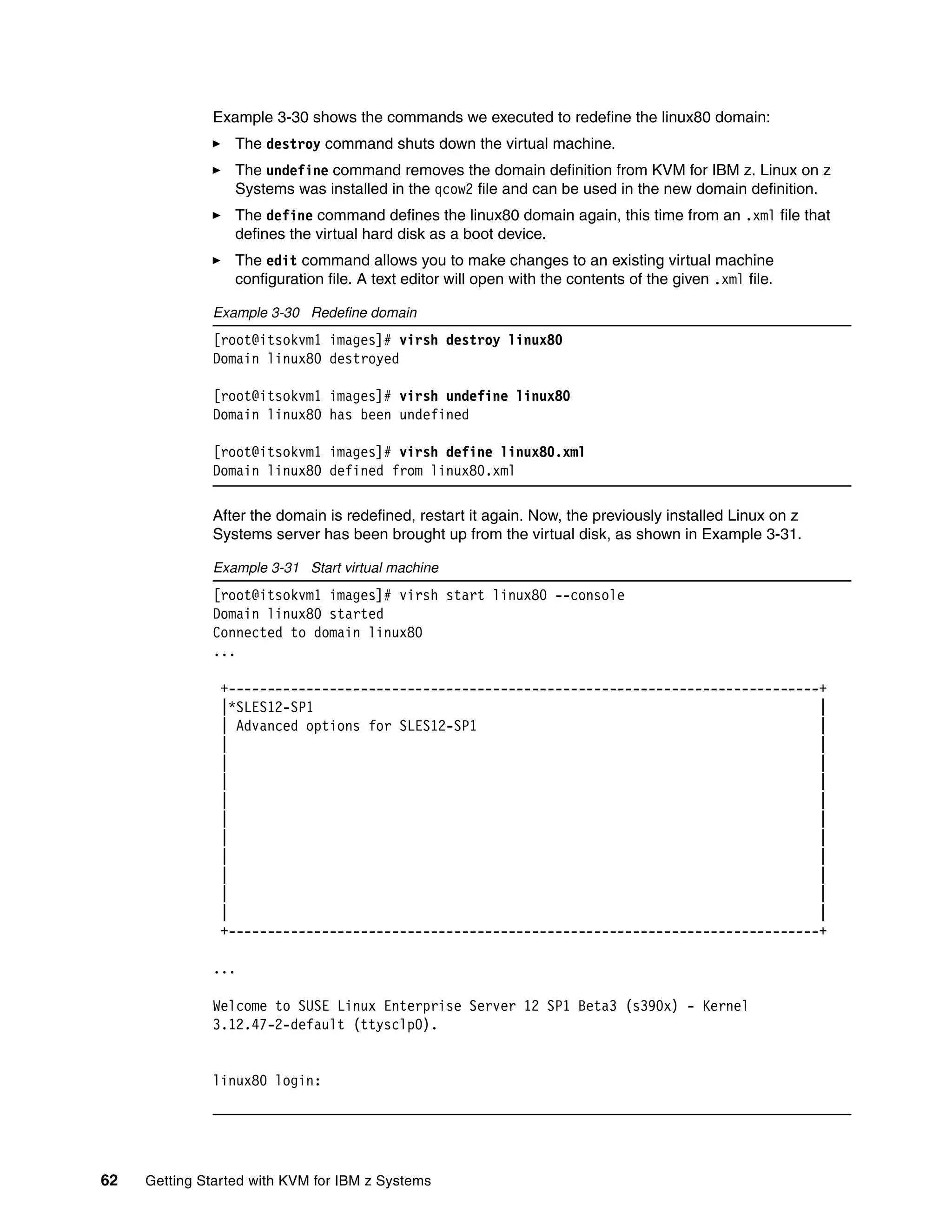 62 Getting Started with KVM for IBM z Systems
Example 3-30 shows the commands we executed to redefine the linux80 domain:
The destroy command shuts down the virtual machine.
The undefine command removes the domain definition from KVM for IBM z. Linux on z
Systems was installed in the qcow2 file and can be used in the new domain definition.
The define command defines the linux80 domain again, this time from an .xml file that
defines the virtual hard disk as a boot device.
The edit command allows you to make changes to an existing virtual machine
configuration file. A text editor will open with the contents of the given .xml file.
Example 3-30 Redefine domain
[root@itsokvm1 images]# virsh destroy linux80
Domain linux80 destroyed
[root@itsokvm1 images]# virsh undefine linux80
Domain linux80 has been undefined
[root@itsokvm1 images]# virsh define linux80.xml
Domain linux80 defined from linux80.xml
After the domain is redefined, restart it again. Now, the previously installed Linux on z
Systems server has been brought up from the virtual disk, as shown in Example 3-31.
Example 3-31 Start virtual machine
[root@itsokvm1 images]# virsh start linux80 --console
Domain linux80 started
Connected to domain linux80
...
+----------------------------------------------------------------------------+
|*SLES12-SP1 |
| Advanced options for SLES12-SP1 |
| |
| |
| |
| |
| |
| |
| |
| |
| |
| |
+----------------------------------------------------------------------------+
...
Welcome to SUSE Linux Enterprise Server 12 SP1 Beta3 (s390x) - Kernel
3.12.47-2-default (ttysclp0).
linux80 login:
 