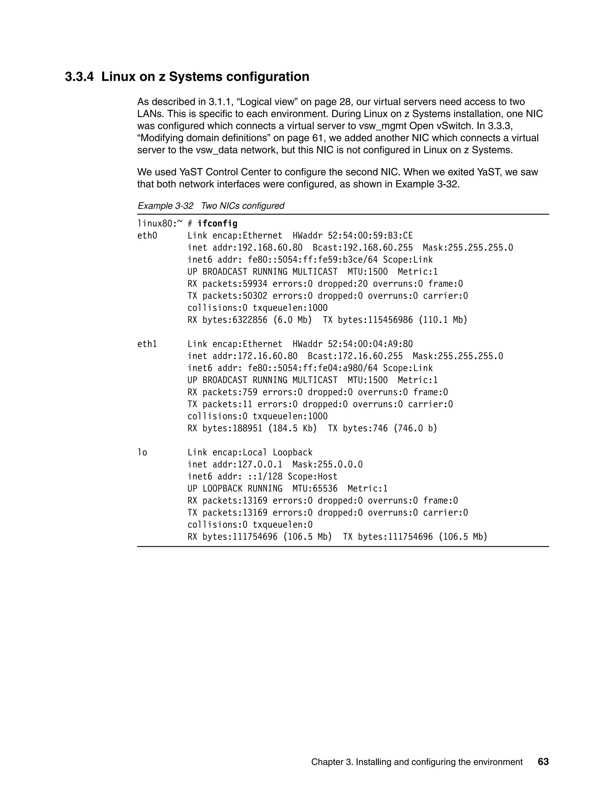 Chapter 3. Installing and configuring the environment 63
3.3.4 Linux on z Systems configuration
As described in 3.1.1, “Logical view” on page 28, our virtual servers need access to two
LANs. This is specific to each environment. During Linux on z Systems installation, one NIC
was configured which connects a virtual server to vsw_mgmt Open vSwitch. In 3.3.3,
“Modifying domain definitions” on page 61, we added another NIC which connects a virtual
server to the vsw_data network, but this NIC is not configured in Linux on z Systems.
We used YaST Control Center to configure the second NIC. When we exited YaST, we saw
that both network interfaces were configured, as shown in Example 3-32.
Example 3-32 Two NICs configured
linux80:~ # ifconfig
eth0 Link encap:Ethernet HWaddr 52:54:00:59:B3:CE
inet addr:192.168.60.80 Bcast:192.168.60.255 Mask:255.255.255.0
inet6 addr: fe80::5054:ff:fe59:b3ce/64 Scope:Link
UP BROADCAST RUNNING MULTICAST MTU:1500 Metric:1
RX packets:59934 errors:0 dropped:20 overruns:0 frame:0
TX packets:50302 errors:0 dropped:0 overruns:0 carrier:0
collisions:0 txqueuelen:1000
RX bytes:6322856 (6.0 Mb) TX bytes:115456986 (110.1 Mb)
eth1 Link encap:Ethernet HWaddr 52:54:00:04:A9:80
inet addr:172.16.60.80 Bcast:172.16.60.255 Mask:255.255.255.0
inet6 addr: fe80::5054:ff:fe04:a980/64 Scope:Link
UP BROADCAST RUNNING MULTICAST MTU:1500 Metric:1
RX packets:759 errors:0 dropped:0 overruns:0 frame:0
TX packets:11 errors:0 dropped:0 overruns:0 carrier:0
collisions:0 txqueuelen:1000
RX bytes:188951 (184.5 Kb) TX bytes:746 (746.0 b)
lo Link encap:Local Loopback
inet addr:127.0.0.1 Mask:255.0.0.0
inet6 addr: ::1/128 Scope:Host
UP LOOPBACK RUNNING MTU:65536 Metric:1
RX packets:13169 errors:0 dropped:0 overruns:0 frame:0
TX packets:13169 errors:0 dropped:0 overruns:0 carrier:0
collisions:0 txqueuelen:0
RX bytes:111754696 (106.5 Mb) TX bytes:111754696 (106.5 Mb)
 