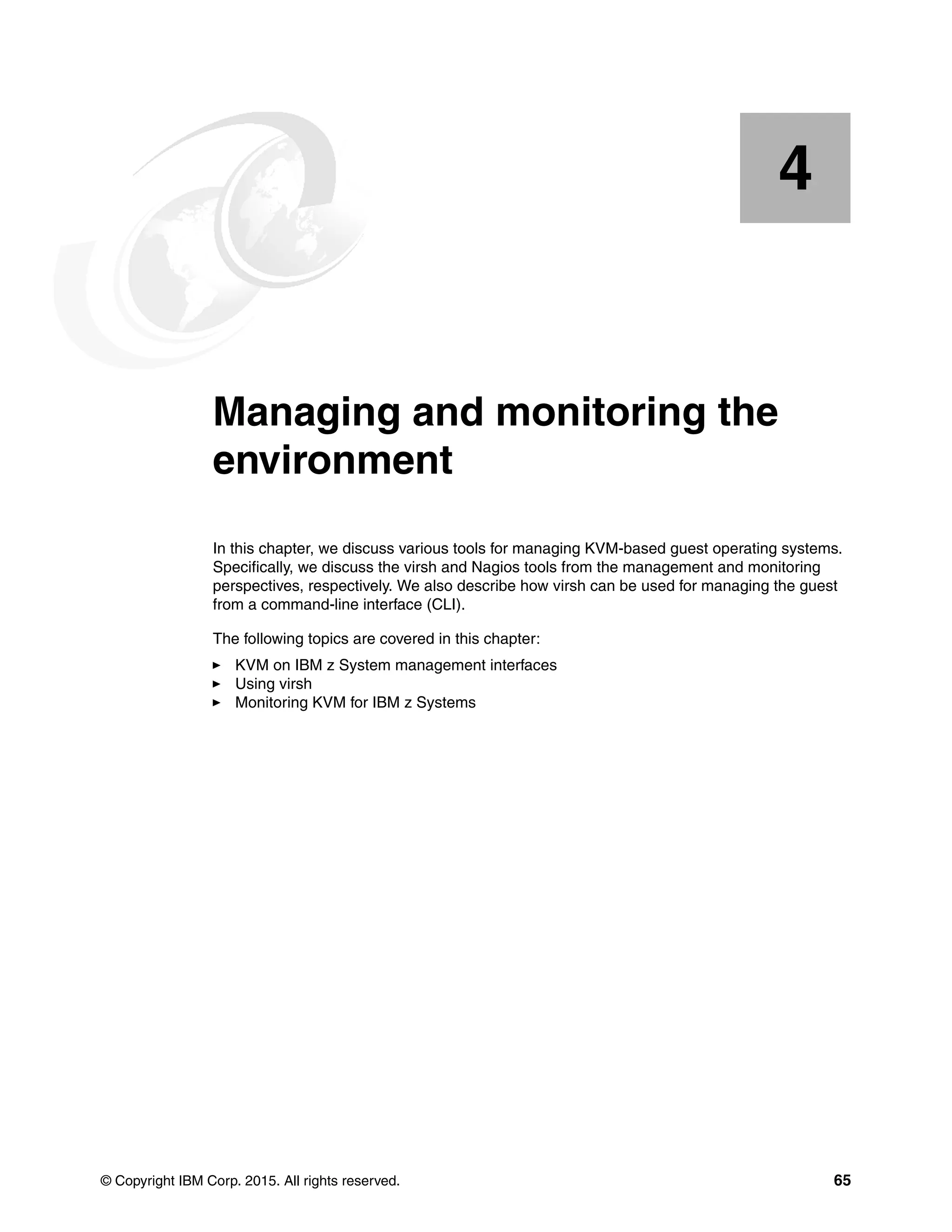 © Copyright IBM Corp. 2015. All rights reserved. 65
Chapter 4. Managing and monitoring the
environment
In this chapter, we discuss various tools for managing KVM-based guest operating systems.
Specifically, we discuss the virsh and Nagios tools from the management and monitoring
perspectives, respectively. We also describe how virsh can be used for managing the guest
from a command-line interface (CLI).
The following topics are covered in this chapter:
KVM on IBM z System management interfaces
Using virsh
Monitoring KVM for IBM z Systems
4
 