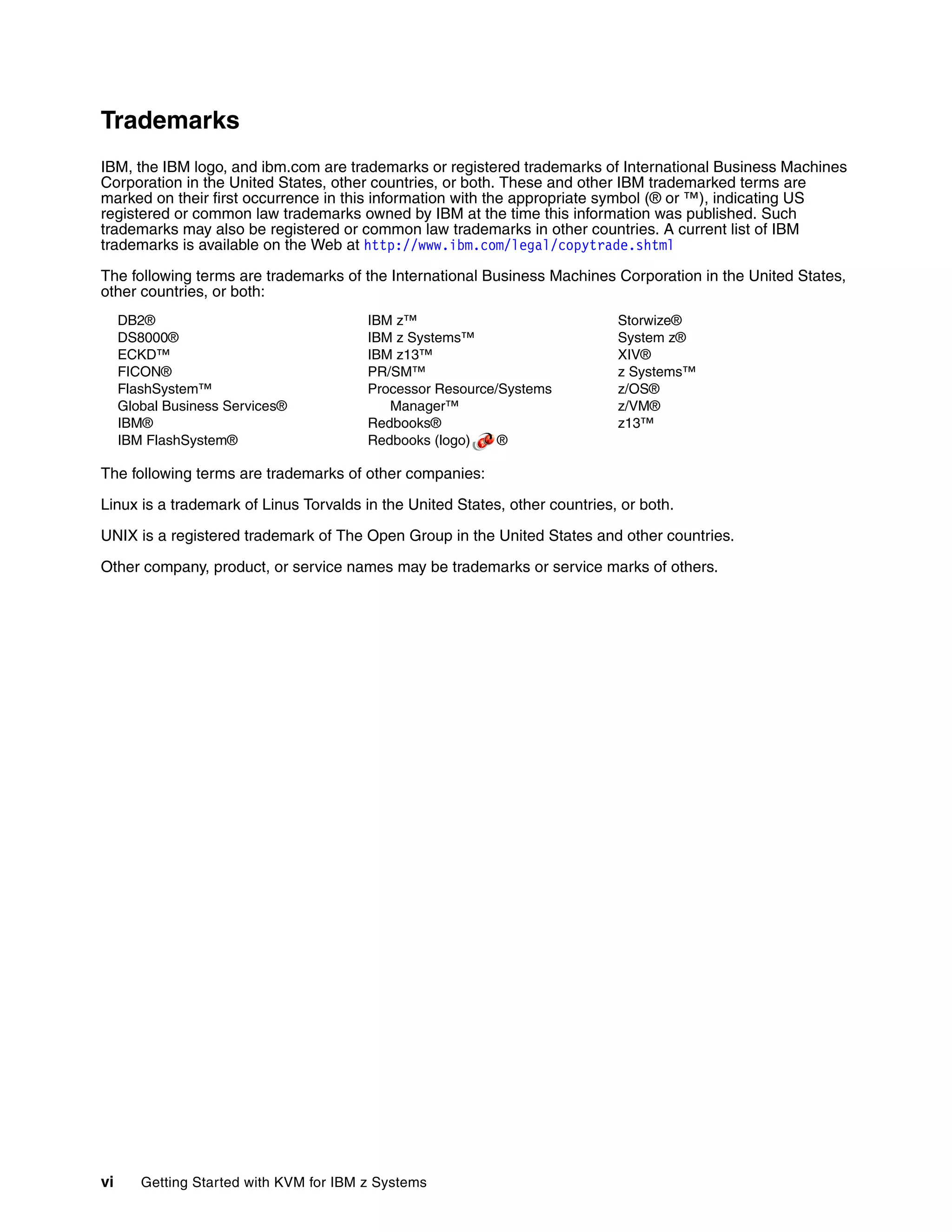 vi Getting Started with KVM for IBM z Systems
Trademarks
IBM, the IBM logo, and ibm.com are trademarks or registered trademarks of International Business Machines
Corporation in the United States, other countries, or both. These and other IBM trademarked terms are
marked on their first occurrence in this information with the appropriate symbol (® or ™), indicating US
registered or common law trademarks owned by IBM at the time this information was published. Such
trademarks may also be registered or common law trademarks in other countries. A current list of IBM
trademarks is available on the Web at http://www.ibm.com/legal/copytrade.shtml
The following terms are trademarks of the International Business Machines Corporation in the United States,
other countries, or both:
DB2®
DS8000®
ECKD™
FICON®
FlashSystem™
Global Business Services®
IBM®
IBM FlashSystem®
IBM z™
IBM z Systems™
IBM z13™
PR/SM™
Processor Resource/Systems
Manager™
Redbooks®
Redbooks (logo) ®
Storwize®
System z®
XIV®
z Systems™
z/OS®
z/VM®
z13™
The following terms are trademarks of other companies:
Linux is a trademark of Linus Torvalds in the United States, other countries, or both.
UNIX is a registered trademark of The Open Group in the United States and other countries.
Other company, product, or service names may be trademarks or service marks of others.
 
