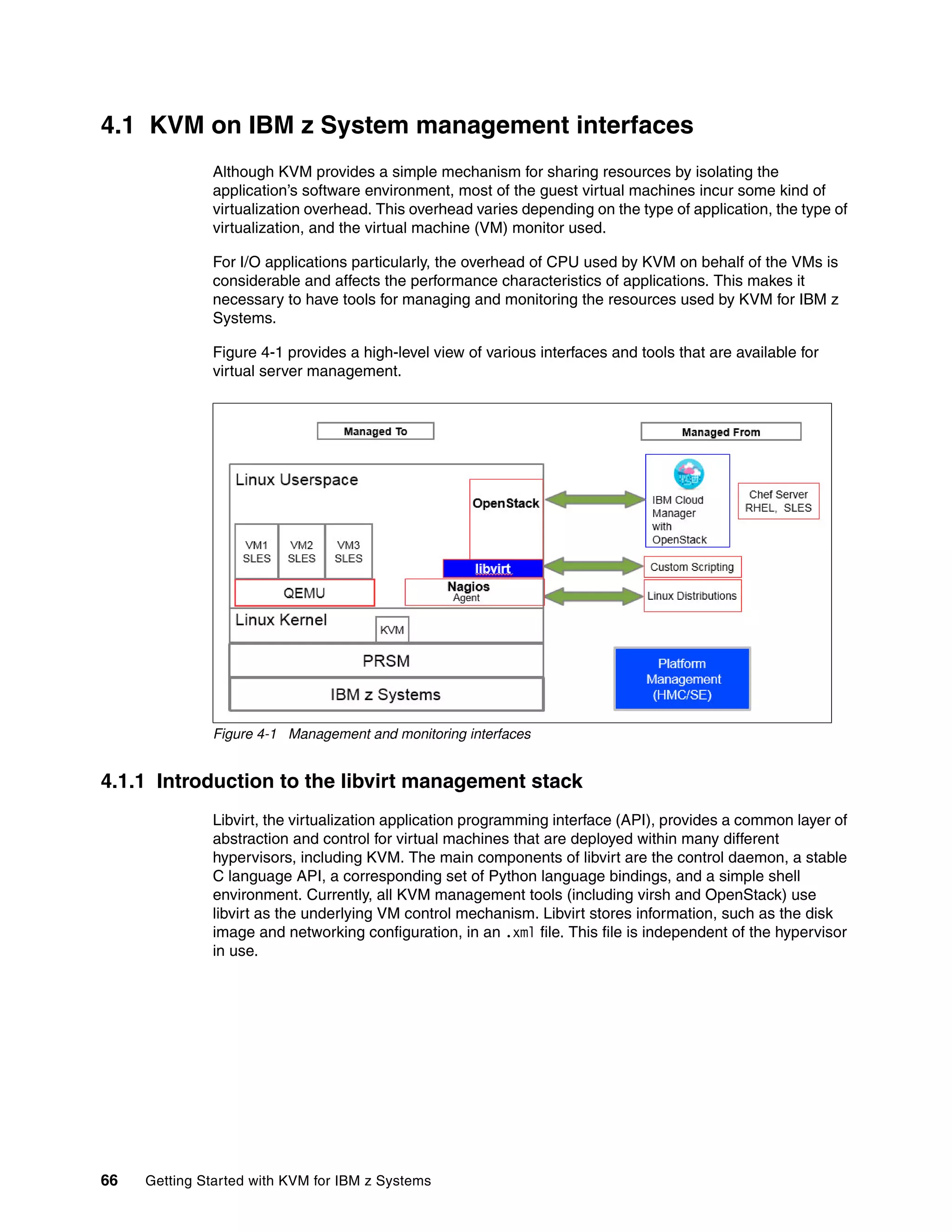 66 Getting Started with KVM for IBM z Systems
4.1 KVM on IBM z System management interfaces
Although KVM provides a simple mechanism for sharing resources by isolating the
application’s software environment, most of the guest virtual machines incur some kind of
virtualization overhead. This overhead varies depending on the type of application, the type of
virtualization, and the virtual machine (VM) monitor used.
For I/O applications particularly, the overhead of CPU used by KVM on behalf of the VMs is
considerable and affects the performance characteristics of applications. This makes it
necessary to have tools for managing and monitoring the resources used by KVM for IBM z
Systems.
Figure 4-1 provides a high-level view of various interfaces and tools that are available for
virtual server management.
Figure 4-1 Management and monitoring interfaces
4.1.1 Introduction to the libvirt management stack
Libvirt, the virtualization application programming interface (API), provides a common layer of
abstraction and control for virtual machines that are deployed within many different
hypervisors, including KVM. The main components of libvirt are the control daemon, a stable
C language API, a corresponding set of Python language bindings, and a simple shell
environment. Currently, all KVM management tools (including virsh and OpenStack) use
libvirt as the underlying VM control mechanism. Libvirt stores information, such as the disk
image and networking configuration, in an .xml file. This file is independent of the hypervisor
in use.
 