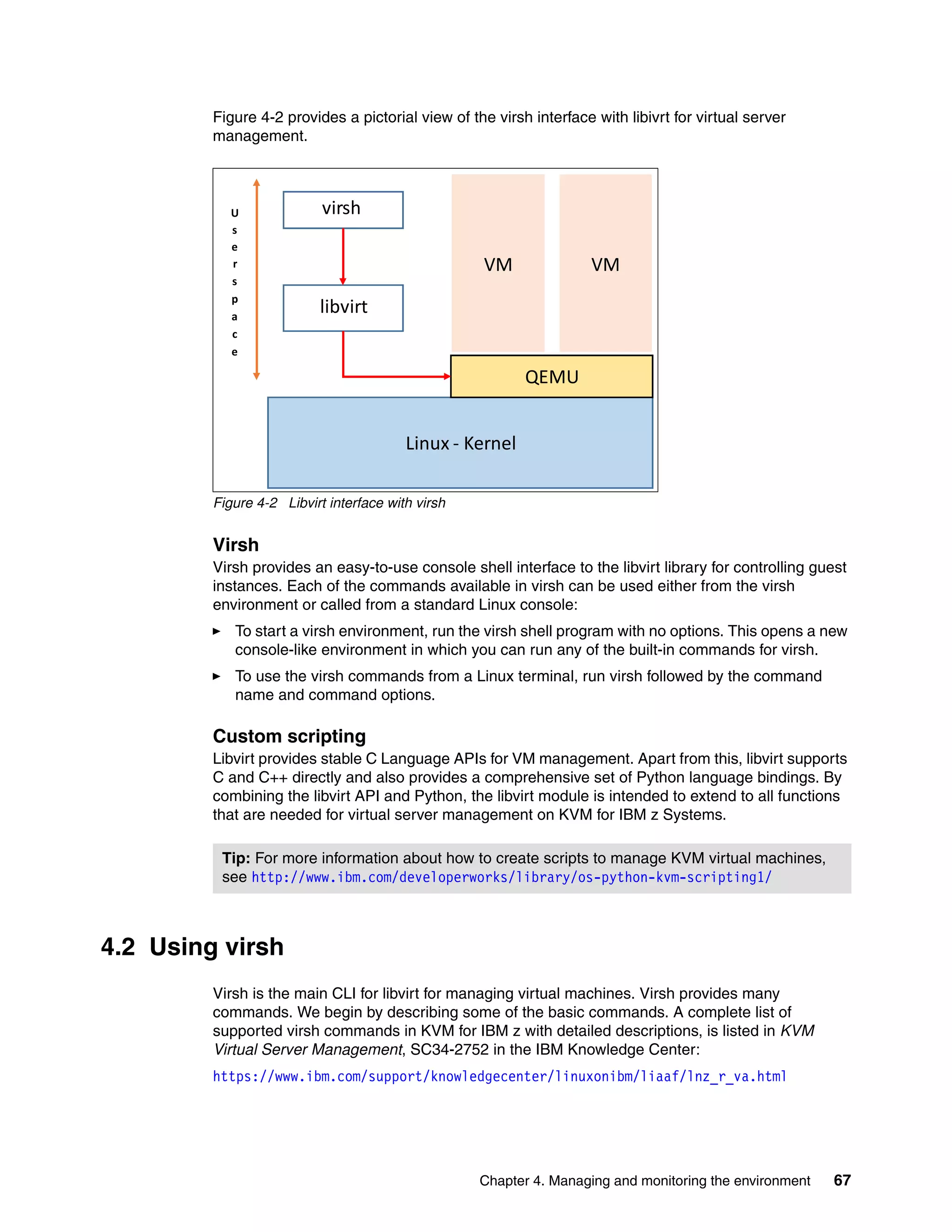 Chapter 4. Managing and monitoring the environment 67
Figure 4-2 provides a pictorial view of the virsh interface with libivrt for virtual server
management.
Figure 4-2 Libvirt interface with virsh
Virsh
Virsh provides an easy-to-use console shell interface to the libvirt library for controlling guest
instances. Each of the commands available in virsh can be used either from the virsh
environment or called from a standard Linux console:
To start a virsh environment, run the virsh shell program with no options. This opens a new
console-like environment in which you can run any of the built-in commands for virsh.
To use the virsh commands from a Linux terminal, run virsh followed by the command
name and command options.
Custom scripting
Libvirt provides stable C Language APIs for VM management. Apart from this, libvirt supports
C and C++ directly and also provides a comprehensive set of Python language bindings. By
combining the libvirt API and Python, the libvirt module is intended to extend to all functions
that are needed for virtual server management on KVM for IBM z Systems.
4.2 Using virsh
Virsh is the main CLI for libvirt for managing virtual machines. Virsh provides many
commands. We begin by describing some of the basic commands. A complete list of
supported virsh commands in KVM for IBM z with detailed descriptions, is listed in KVM
Virtual Server Management, SC34-2752 in the IBM Knowledge Center:
https://www.ibm.com/support/knowledgecenter/linuxonibm/liaaf/lnz_r_va.html
Tip: For more information about how to create scripts to manage KVM virtual machines,
see http://www.ibm.com/developerworks/library/os-python-kvm-scripting1/
virsh
libvirt
QEMU
U
s
e
r
s
p
a
c
e
VM
Linux - Kernel
VM
 