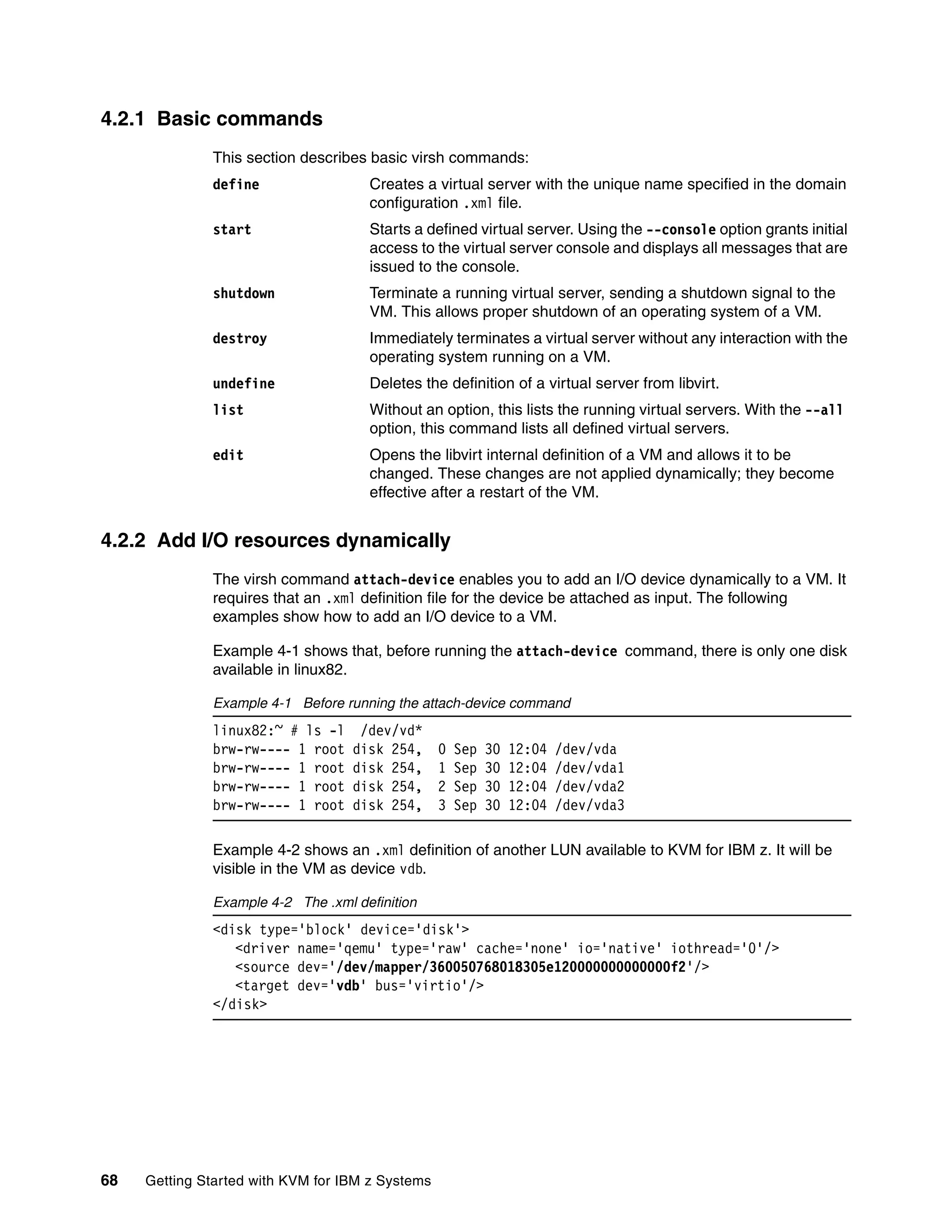 68 Getting Started with KVM for IBM z Systems
4.2.1 Basic commands
This section describes basic virsh commands:
define Creates a virtual server with the unique name specified in the domain
configuration .xml file.
start Starts a defined virtual server. Using the --console option grants initial
access to the virtual server console and displays all messages that are
issued to the console.
shutdown Terminate a running virtual server, sending a shutdown signal to the
VM. This allows proper shutdown of an operating system of a VM.
destroy Immediately terminates a virtual server without any interaction with the
operating system running on a VM.
undefine Deletes the definition of a virtual server from libvirt.
list Without an option, this lists the running virtual servers. With the --all
option, this command lists all defined virtual servers.
edit Opens the libvirt internal definition of a VM and allows it to be
changed. These changes are not applied dynamically; they become
effective after a restart of the VM.
4.2.2 Add I/O resources dynamically
The virsh command attach-device enables you to add an I/O device dynamically to a VM. It
requires that an .xml definition file for the device be attached as input. The following
examples show how to add an I/O device to a VM.
Example 4-1 shows that, before running the attach-device command, there is only one disk
available in linux82.
Example 4-1 Before running the attach-device command
linux82:~ # ls -l /dev/vd*
brw-rw---- 1 root disk 254, 0 Sep 30 12:04 /dev/vda
brw-rw---- 1 root disk 254, 1 Sep 30 12:04 /dev/vda1
brw-rw---- 1 root disk 254, 2 Sep 30 12:04 /dev/vda2
brw-rw---- 1 root disk 254, 3 Sep 30 12:04 /dev/vda3
Example 4-2 shows an .xml definition of another LUN available to KVM for IBM z. It will be
visible in the VM as device vdb.
Example 4-2 The .xml definition
<disk type='block' device='disk'>
<driver name='qemu' type='raw' cache='none' io='native' iothread='0'/>
<source dev='/dev/mapper/360050768018305e120000000000000f2'/>
<target dev='vdb' bus='virtio'/>
</disk>
 