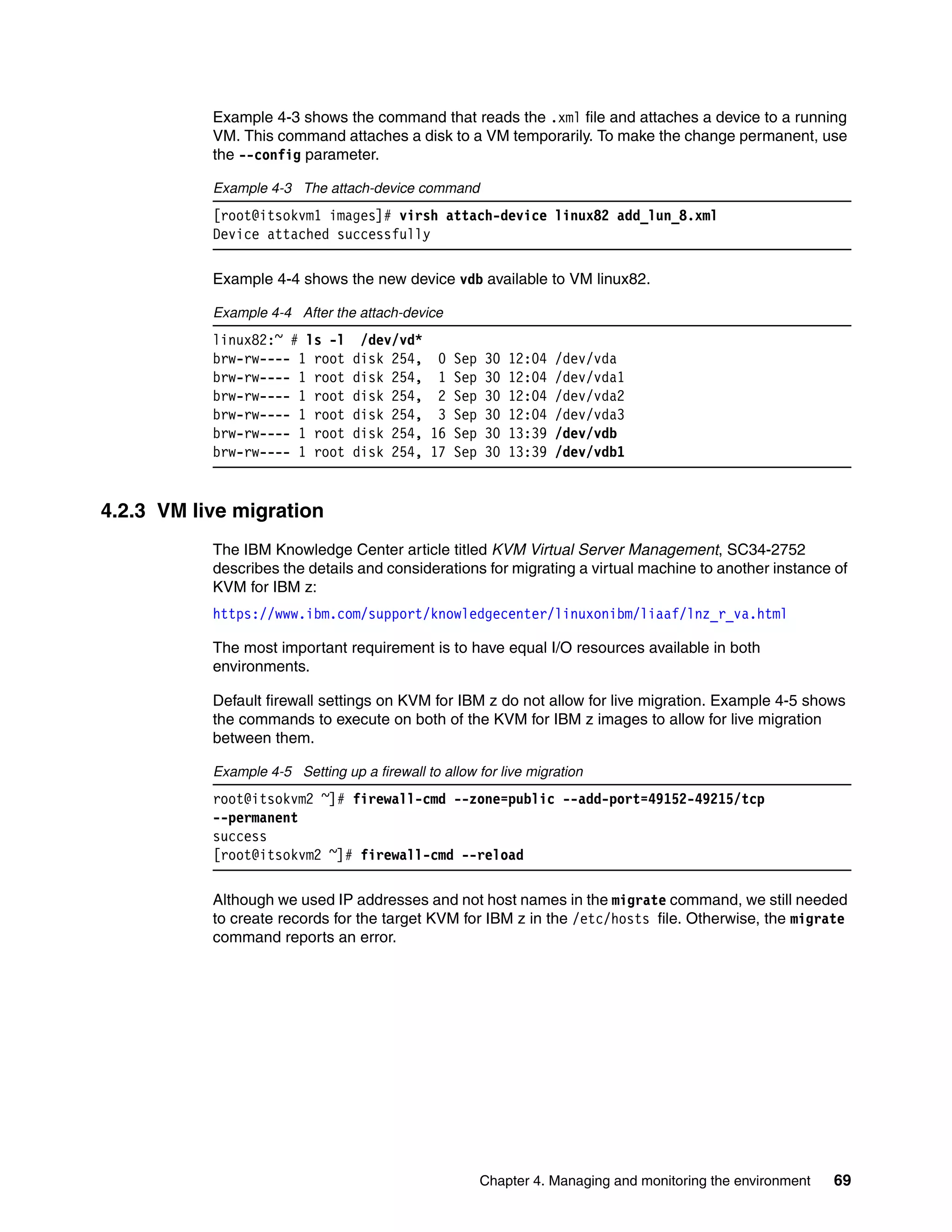 Chapter 4. Managing and monitoring the environment 69
Example 4-3 shows the command that reads the .xml file and attaches a device to a running
VM. This command attaches a disk to a VM temporarily. To make the change permanent, use
the --config parameter.
Example 4-3 The attach-device command
[root@itsokvm1 images]# virsh attach-device linux82 add_lun_8.xml
Device attached successfully
Example 4-4 shows the new device vdb available to VM linux82.
Example 4-4 After the attach-device
linux82:~ # ls -l /dev/vd*
brw-rw---- 1 root disk 254, 0 Sep 30 12:04 /dev/vda
brw-rw---- 1 root disk 254, 1 Sep 30 12:04 /dev/vda1
brw-rw---- 1 root disk 254, 2 Sep 30 12:04 /dev/vda2
brw-rw---- 1 root disk 254, 3 Sep 30 12:04 /dev/vda3
brw-rw---- 1 root disk 254, 16 Sep 30 13:39 /dev/vdb
brw-rw---- 1 root disk 254, 17 Sep 30 13:39 /dev/vdb1
4.2.3 VM live migration
The IBM Knowledge Center article titled KVM Virtual Server Management, SC34-2752
describes the details and considerations for migrating a virtual machine to another instance of
KVM for IBM z:
https://www.ibm.com/support/knowledgecenter/linuxonibm/liaaf/lnz_r_va.html
The most important requirement is to have equal I/O resources available in both
environments.
Default firewall settings on KVM for IBM z do not allow for live migration. Example 4-5 shows
the commands to execute on both of the KVM for IBM z images to allow for live migration
between them.
Example 4-5 Setting up a firewall to allow for live migration
root@itsokvm2 ~]# firewall-cmd --zone=public --add-port=49152-49215/tcp
--permanent
success
[root@itsokvm2 ~]# firewall-cmd --reload
Although we used IP addresses and not host names in the migrate command, we still needed
to create records for the target KVM for IBM z in the /etc/hosts file. Otherwise, the migrate
command reports an error.
 
