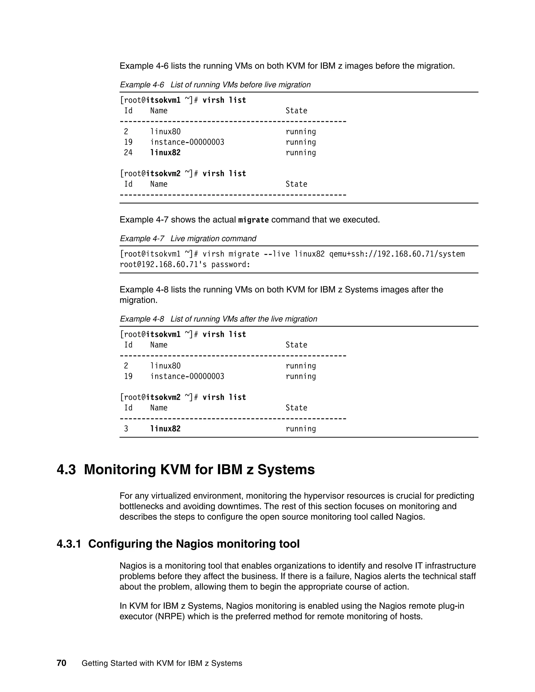 70 Getting Started with KVM for IBM z Systems
Example 4-6 lists the running VMs on both KVM for IBM z images before the migration.
Example 4-6 List of running VMs before live migration
[root@itsokvm1 ~]# virsh list
Id Name State
----------------------------------------------------
2 linux80 running
19 instance-00000003 running
24 linux82 running
[root@itsokvm2 ~]# virsh list
Id Name State
----------------------------------------------------
Example 4-7 shows the actual migrate command that we executed.
Example 4-7 Live migration command
[root@itsokvm1 ~]# virsh migrate --live linux82 qemu+ssh://192.168.60.71/system
root@192.168.60.71's password:
Example 4-8 lists the running VMs on both KVM for IBM z Systems images after the
migration.
Example 4-8 List of running VMs after the live migration
[root@itsokvm1 ~]# virsh list
Id Name State
----------------------------------------------------
2 linux80 running
19 instance-00000003 running
[root@itsokvm2 ~]# virsh list
Id Name State
----------------------------------------------------
3 linux82 running
4.3 Monitoring KVM for IBM z Systems
For any virtualized environment, monitoring the hypervisor resources is crucial for predicting
bottlenecks and avoiding downtimes. The rest of this section focuses on monitoring and
describes the steps to configure the open source monitoring tool called Nagios.
4.3.1 Configuring the Nagios monitoring tool
Nagios is a monitoring tool that enables organizations to identify and resolve IT infrastructure
problems before they affect the business. If there is a failure, Nagios alerts the technical staff
about the problem, allowing them to begin the appropriate course of action.
In KVM for IBM z Systems, Nagios monitoring is enabled using the Nagios remote plug-in
executor (NRPE) which is the preferred method for remote monitoring of hosts.
 