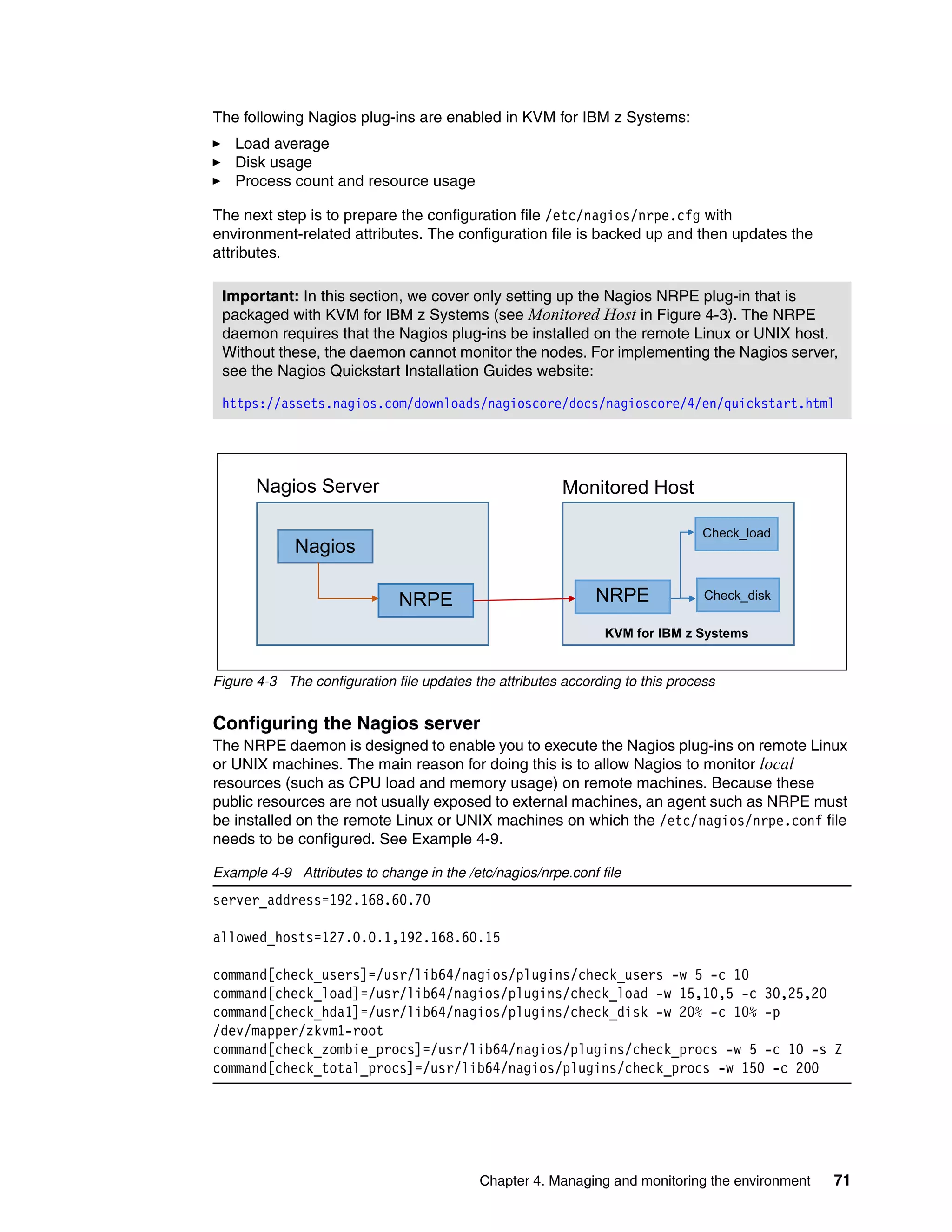 Chapter 4. Managing and monitoring the environment 71
The following Nagios plug-ins are enabled in KVM for IBM z Systems:
Load average
Disk usage
Process count and resource usage
The next step is to prepare the configuration file /etc/nagios/nrpe.cfg with
environment-related attributes. The configuration file is backed up and then updates the
attributes.
Figure 4-3 The configuration file updates the attributes according to this process
Configuring the Nagios server
The NRPE daemon is designed to enable you to execute the Nagios plug-ins on remote Linux
or UNIX machines. The main reason for doing this is to allow Nagios to monitor local
resources (such as CPU load and memory usage) on remote machines. Because these
public resources are not usually exposed to external machines, an agent such as NRPE must
be installed on the remote Linux or UNIX machines on which the /etc/nagios/nrpe.conf file
needs to be configured. See Example 4-9.
Example 4-9 Attributes to change in the /etc/nagios/nrpe.conf file
server_address=192.168.60.70
allowed_hosts=127.0.0.1,192.168.60.15
command[check_users]=/usr/lib64/nagios/plugins/check_users -w 5 -c 10
command[check_load]=/usr/lib64/nagios/plugins/check_load -w 15,10,5 -c 30,25,20
command[check_hda1]=/usr/lib64/nagios/plugins/check_disk -w 20% -c 10% -p
/dev/mapper/zkvm1-root
command[check_zombie_procs]=/usr/lib64/nagios/plugins/check_procs -w 5 -c 10 -s Z
command[check_total_procs]=/usr/lib64/nagios/plugins/check_procs -w 150 -c 200
Important: In this section, we cover only setting up the Nagios NRPE plug-in that is
packaged with KVM for IBM z Systems (see Monitored Host in Figure 4-3). The NRPE
daemon requires that the Nagios plug-ins be installed on the remote Linux or UNIX host.
Without these, the daemon cannot monitor the nodes. For implementing the Nagios server,
see the Nagios Quickstart Installation Guides website:
https://assets.nagios.com/downloads/nagioscore/docs/nagioscore/4/en/quickstart.html
Nagios Server Monitored Host
Nagios
NRPE NRPE
Check_load
Check_disk
KVM for IBM z Systems
 