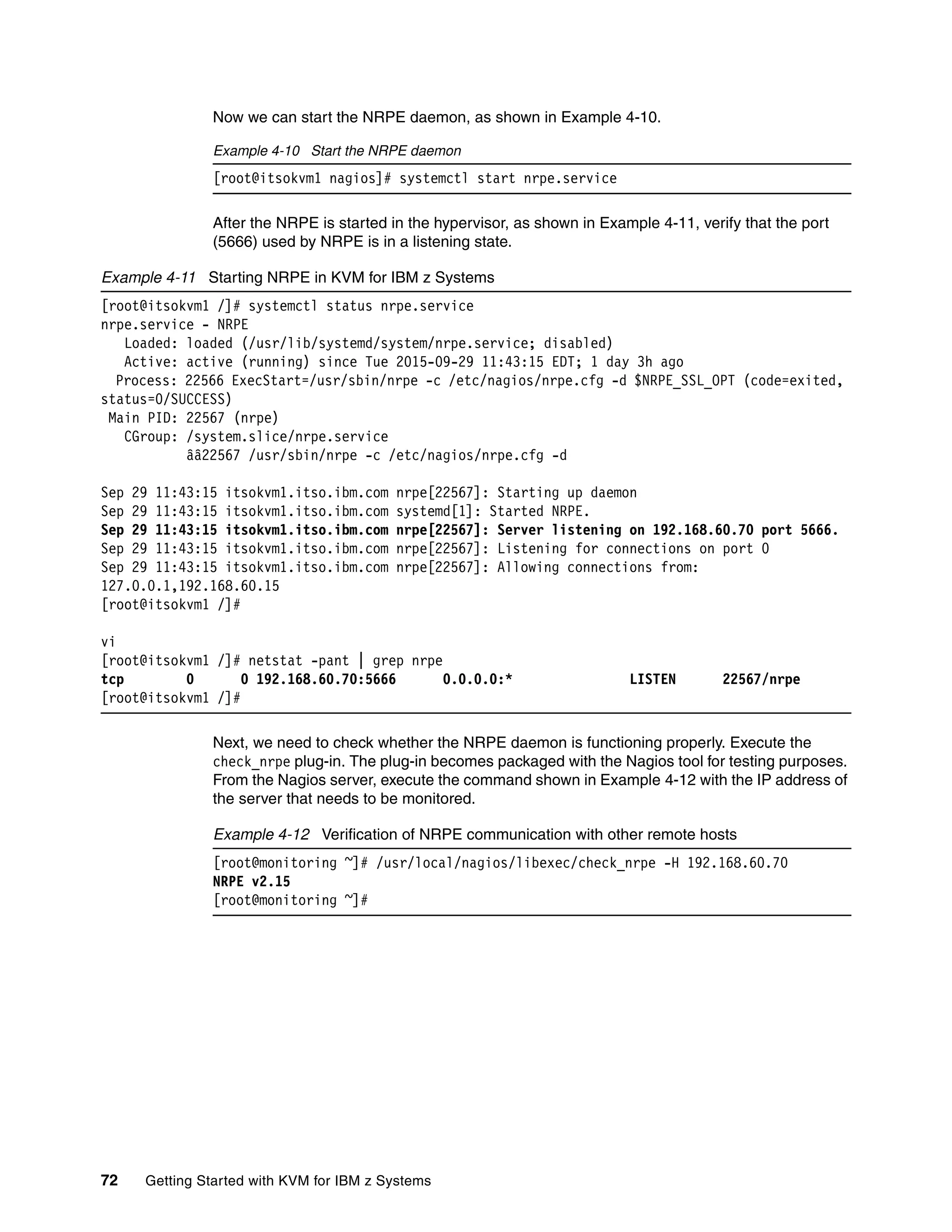 72 Getting Started with KVM for IBM z Systems
Now we can start the NRPE daemon, as shown in Example 4-10.
Example 4-10 Start the NRPE daemon
[root@itsokvm1 nagios]# systemctl start nrpe.service
After the NRPE is started in the hypervisor, as shown in Example 4-11, verify that the port
(5666) used by NRPE is in a listening state.
Example 4-11 Starting NRPE in KVM for IBM z Systems
[root@itsokvm1 /]# systemctl status nrpe.service
nrpe.service - NRPE
Loaded: loaded (/usr/lib/systemd/system/nrpe.service; disabled)
Active: active (running) since Tue 2015-09-29 11:43:15 EDT; 1 day 3h ago
Process: 22566 ExecStart=/usr/sbin/nrpe -c /etc/nagios/nrpe.cfg -d $NRPE_SSL_OPT (code=exited,
status=0/SUCCESS)
Main PID: 22567 (nrpe)
CGroup: /system.slice/nrpe.service
ââ22567 /usr/sbin/nrpe -c /etc/nagios/nrpe.cfg -d
Sep 29 11:43:15 itsokvm1.itso.ibm.com nrpe[22567]: Starting up daemon
Sep 29 11:43:15 itsokvm1.itso.ibm.com systemd[1]: Started NRPE.
Sep 29 11:43:15 itsokvm1.itso.ibm.com nrpe[22567]: Server listening on 192.168.60.70 port 5666.
Sep 29 11:43:15 itsokvm1.itso.ibm.com nrpe[22567]: Listening for connections on port 0
Sep 29 11:43:15 itsokvm1.itso.ibm.com nrpe[22567]: Allowing connections from:
127.0.0.1,192.168.60.15
[root@itsokvm1 /]#
vi
[root@itsokvm1 /]# netstat -pant | grep nrpe
tcp 0 0 192.168.60.70:5666 0.0.0.0:* LISTEN 22567/nrpe
[root@itsokvm1 /]#
Next, we need to check whether the NRPE daemon is functioning properly. Execute the
check_nrpe plug-in. The plug-in becomes packaged with the Nagios tool for testing purposes.
From the Nagios server, execute the command shown in Example 4-12 with the IP address of
the server that needs to be monitored.
Example 4-12 Verification of NRPE communication with other remote hosts
[root@monitoring ~]# /usr/local/nagios/libexec/check_nrpe -H 192.168.60.70
NRPE v2.15
[root@monitoring ~]#
 