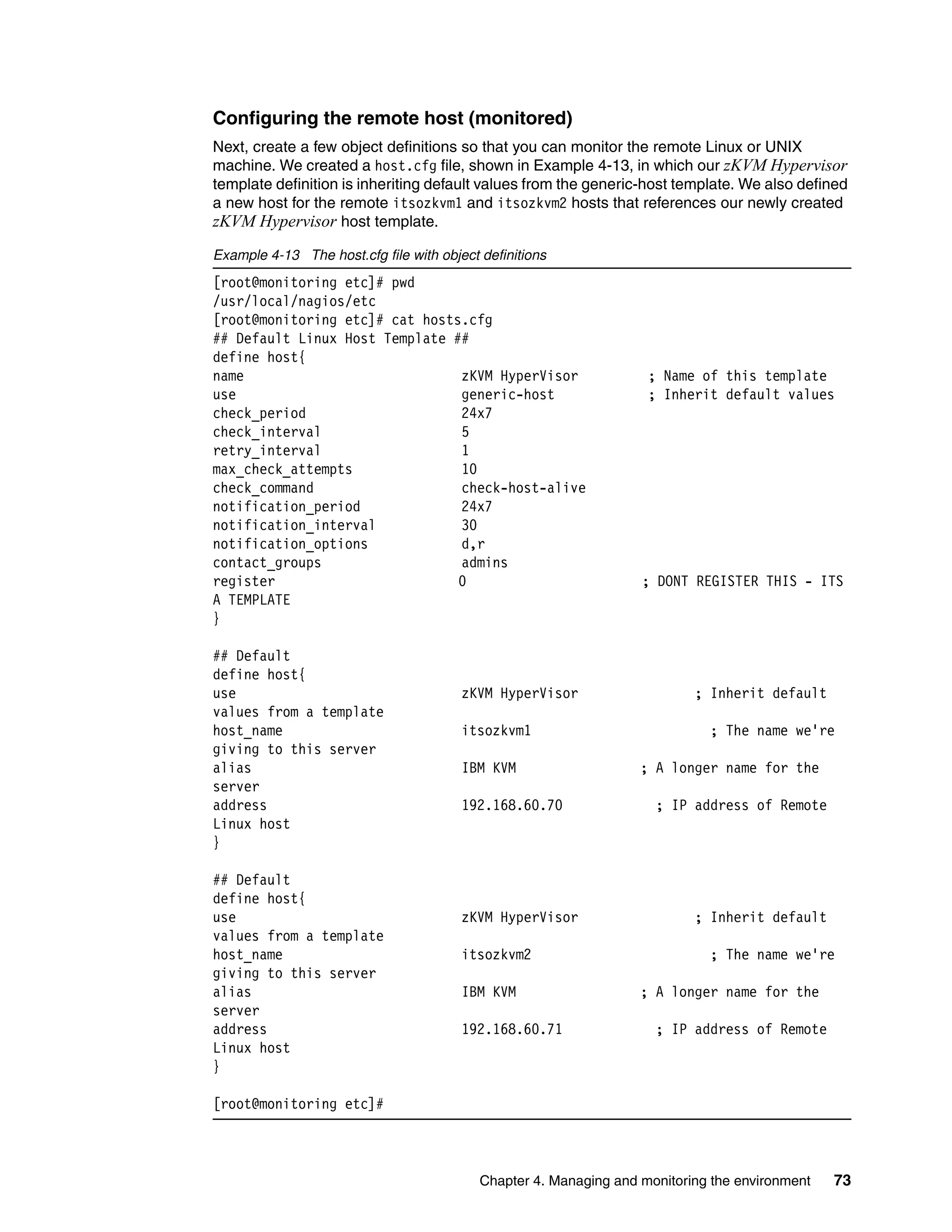 Chapter 4. Managing and monitoring the environment 73
Configuring the remote host (monitored)
Next, create a few object definitions so that you can monitor the remote Linux or UNIX
machine. We created a host.cfg file, shown in Example 4-13, in which our zKVM Hypervisor
template definition is inheriting default values from the generic-host template. We also defined
a new host for the remote itsozkvm1 and itsozkvm2 hosts that references our newly created
zKVM Hypervisor host template.
Example 4-13 The host.cfg file with object definitions
[root@monitoring etc]# pwd
/usr/local/nagios/etc
[root@monitoring etc]# cat hosts.cfg
## Default Linux Host Template ##
define host{
name zKVM HyperVisor ; Name of this template
use generic-host ; Inherit default values
check_period 24x7
check_interval 5
retry_interval 1
max_check_attempts 10
check_command check-host-alive
notification_period 24x7
notification_interval 30
notification_options d,r
contact_groups admins
register 0 ; DONT REGISTER THIS - ITS
A TEMPLATE
}
## Default
define host{
use zKVM HyperVisor ; Inherit default
values from a template
host_name itsozkvm1 ; The name we're
giving to this server
alias IBM KVM ; A longer name for the
server
address 192.168.60.70 ; IP address of Remote
Linux host
}
## Default
define host{
use zKVM HyperVisor ; Inherit default
values from a template
host_name itsozkvm2 ; The name we're
giving to this server
alias IBM KVM ; A longer name for the
server
address 192.168.60.71 ; IP address of Remote
Linux host
}
[root@monitoring etc]#
 