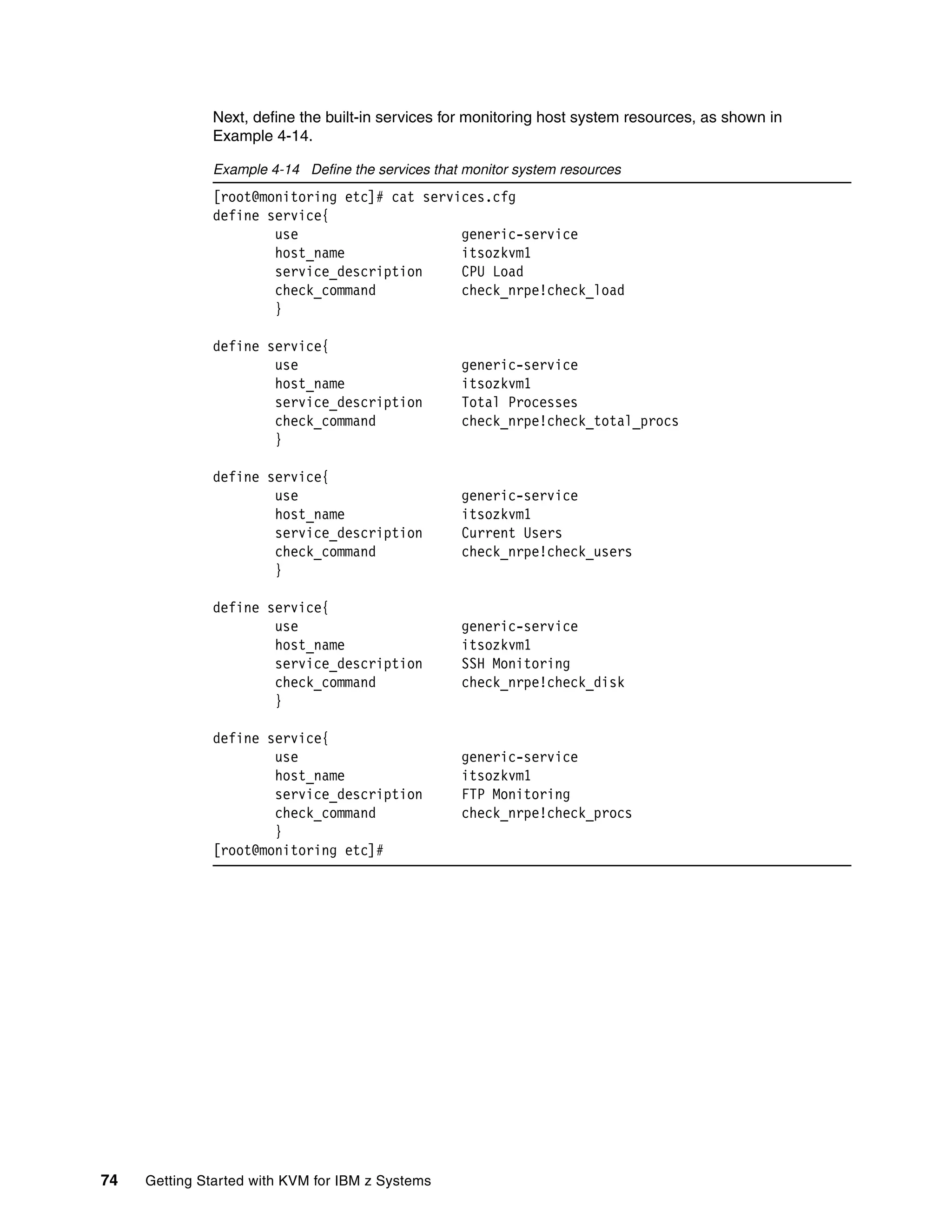 74 Getting Started with KVM for IBM z Systems
Next, define the built-in services for monitoring host system resources, as shown in
Example 4-14.
Example 4-14 Define the services that monitor system resources
[root@monitoring etc]# cat services.cfg
define service{
use generic-service
host_name itsozkvm1
service_description CPU Load
check_command check_nrpe!check_load
}
define service{
use generic-service
host_name itsozkvm1
service_description Total Processes
check_command check_nrpe!check_total_procs
}
define service{
use generic-service
host_name itsozkvm1
service_description Current Users
check_command check_nrpe!check_users
}
define service{
use generic-service
host_name itsozkvm1
service_description SSH Monitoring
check_command check_nrpe!check_disk
}
define service{
use generic-service
host_name itsozkvm1
service_description FTP Monitoring
check_command check_nrpe!check_procs
}
[root@monitoring etc]#
 