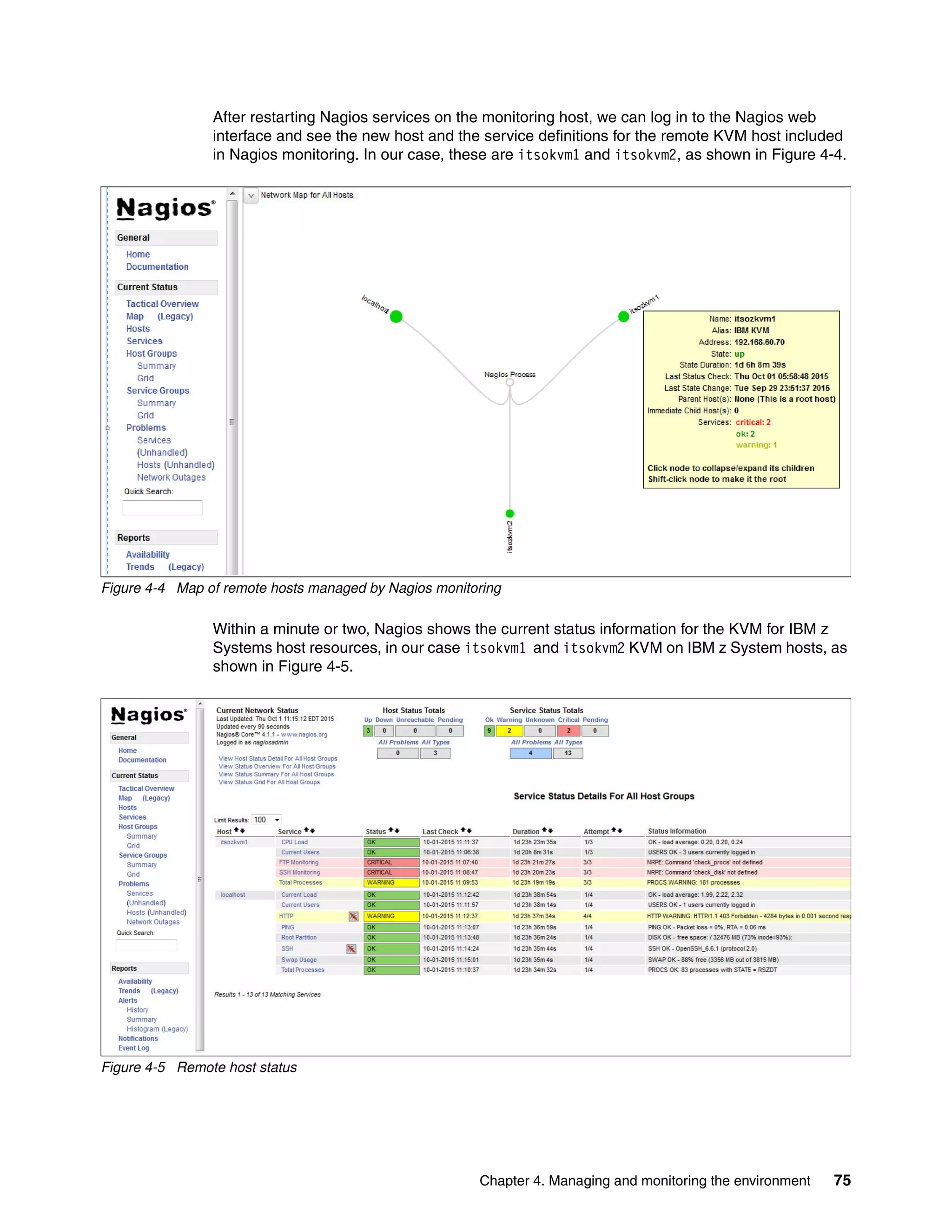 Chapter 4. Managing and monitoring the environment 75
After restarting Nagios services on the monitoring host, we can log in to the Nagios web
interface and see the new host and the service definitions for the remote KVM host included
in Nagios monitoring. In our case, these are itsokvm1 and itsokvm2, as shown in Figure 4-4.
Figure 4-4 Map of remote hosts managed by Nagios monitoring
Within a minute or two, Nagios shows the current status information for the KVM for IBM z
Systems host resources, in our case itsokvm1 and itsokvm2 KVM on IBM z System hosts, as
shown in Figure 4-5.
Figure 4-5 Remote host status
 