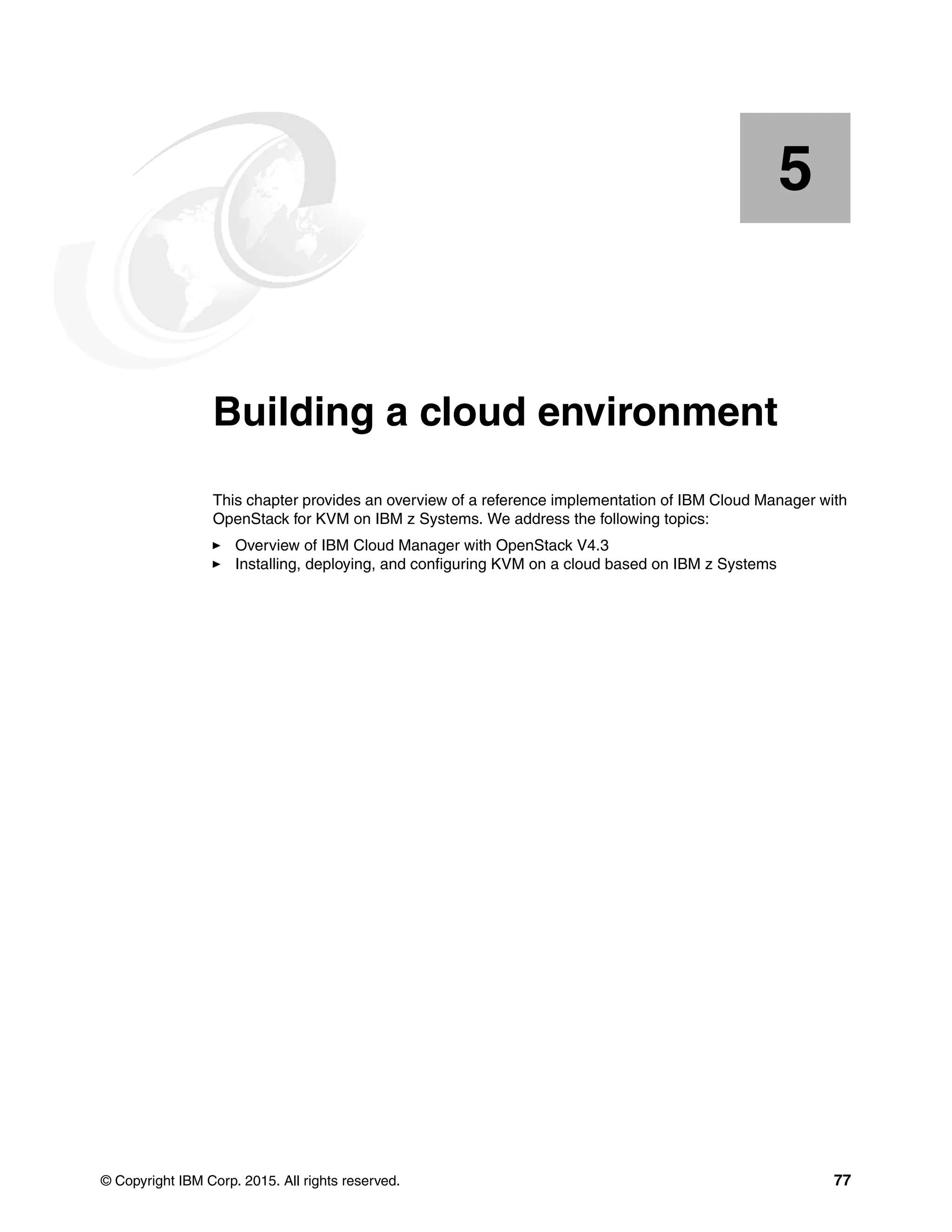 © Copyright IBM Corp. 2015. All rights reserved. 77
Chapter 5. Building a cloud environment
This chapter provides an overview of a reference implementation of IBM Cloud Manager with
OpenStack for KVM on IBM z Systems. We address the following topics:
Overview of IBM Cloud Manager with OpenStack V4.3
Installing, deploying, and configuring KVM on a cloud based on IBM z Systems
5
 