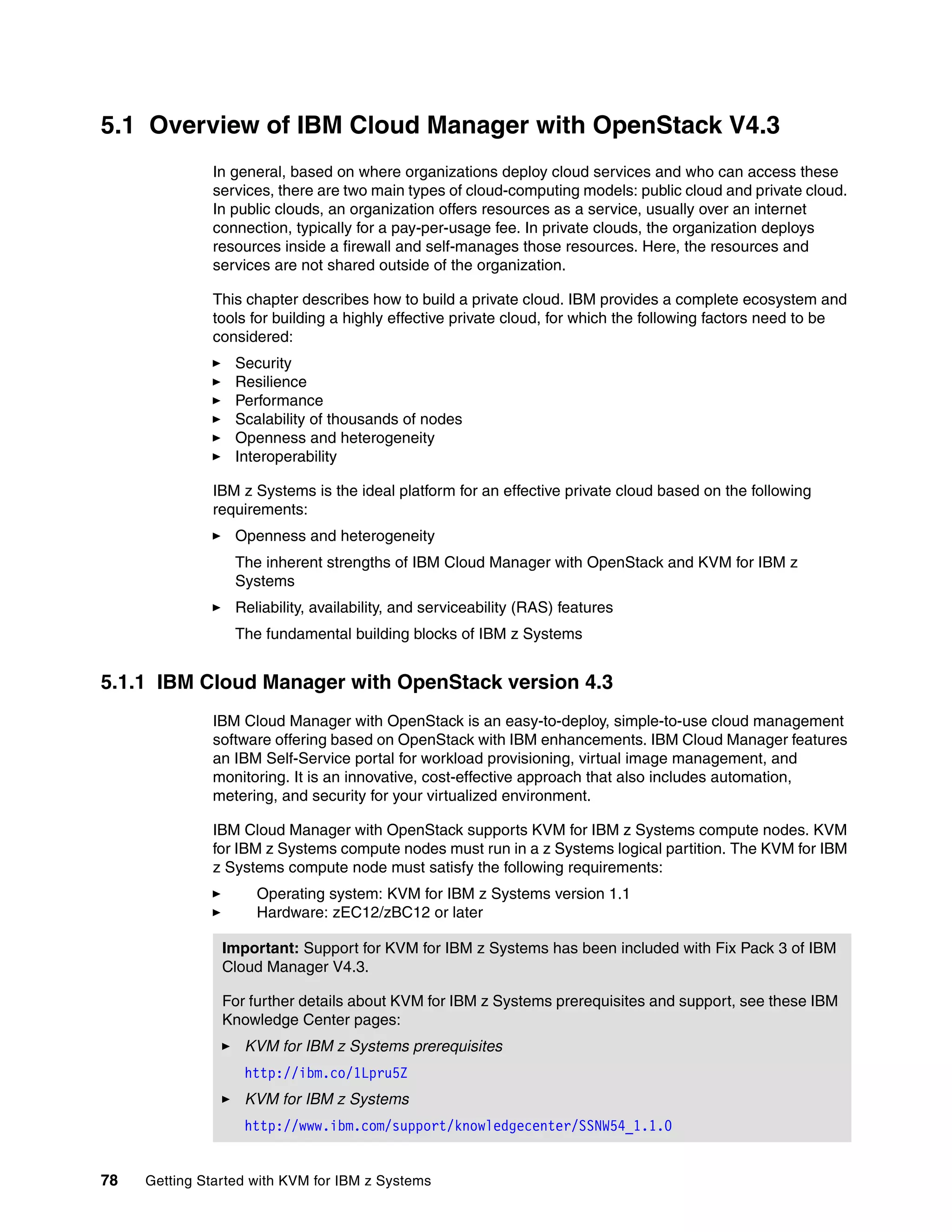 78 Getting Started with KVM for IBM z Systems
5.1 Overview of IBM Cloud Manager with OpenStack V4.3
In general, based on where organizations deploy cloud services and who can access these
services, there are two main types of cloud-computing models: public cloud and private cloud.
In public clouds, an organization offers resources as a service, usually over an internet
connection, typically for a pay-per-usage fee. In private clouds, the organization deploys
resources inside a firewall and self-manages those resources. Here, the resources and
services are not shared outside of the organization.
This chapter describes how to build a private cloud. IBM provides a complete ecosystem and
tools for building a highly effective private cloud, for which the following factors need to be
considered:
Security
Resilience
Performance
Scalability of thousands of nodes
Openness and heterogeneity
Interoperability
IBM z Systems is the ideal platform for an effective private cloud based on the following
requirements:
Openness and heterogeneity
The inherent strengths of IBM Cloud Manager with OpenStack and KVM for IBM z
Systems
Reliability, availability, and serviceability (RAS) features
The fundamental building blocks of IBM z Systems
5.1.1 IBM Cloud Manager with OpenStack version 4.3
IBM Cloud Manager with OpenStack is an easy-to-deploy, simple-to-use cloud management
software offering based on OpenStack with IBM enhancements. IBM Cloud Manager features
an IBM Self-Service portal for workload provisioning, virtual image management, and
monitoring. It is an innovative, cost-effective approach that also includes automation,
metering, and security for your virtualized environment.
IBM Cloud Manager with OpenStack supports KVM for IBM z Systems compute nodes. KVM
for IBM z Systems compute nodes must run in a z Systems logical partition. The KVM for IBM
z Systems compute node must satisfy the following requirements:
Operating system: KVM for IBM z Systems version 1.1
Hardware: zEC12/zBC12 or later
Important: Support for KVM for IBM z Systems has been included with Fix Pack 3 of IBM
Cloud Manager V4.3.
For further details about KVM for IBM z Systems prerequisites and support, see these IBM
Knowledge Center pages:
KVM for IBM z Systems prerequisites
http://ibm.co/1Lpru5Z
KVM for IBM z Systems
http://www.ibm.com/support/knowledgecenter/SSNW54_1.1.0
 