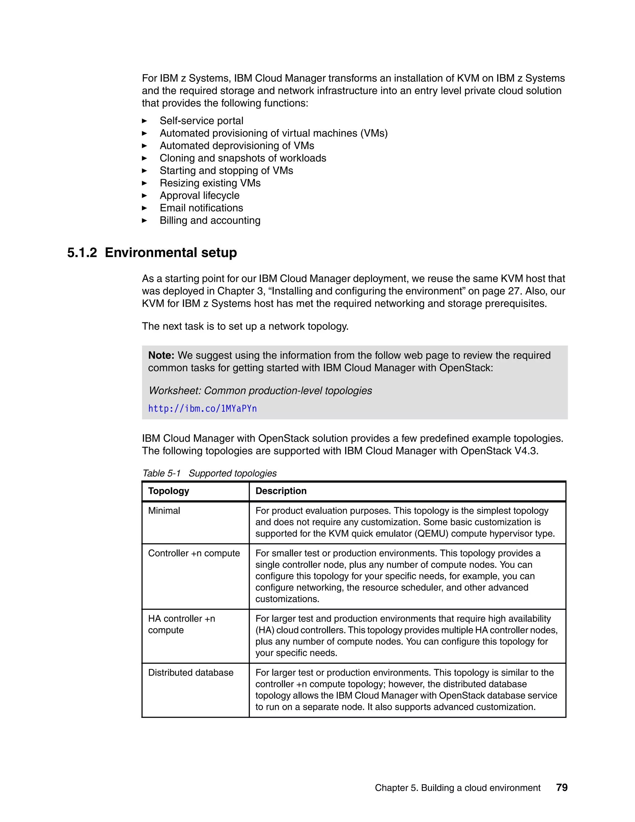 Chapter 5. Building a cloud environment 79
For IBM z Systems, IBM Cloud Manager transforms an installation of KVM on IBM z Systems
and the required storage and network infrastructure into an entry level private cloud solution
that provides the following functions:
Self-service portal
Automated provisioning of virtual machines (VMs)
Automated deprovisioning of VMs
Cloning and snapshots of workloads
Starting and stopping of VMs
Resizing existing VMs
Approval lifecycle
Email notifications
Billing and accounting
5.1.2 Environmental setup
As a starting point for our IBM Cloud Manager deployment, we reuse the same KVM host that
was deployed in Chapter 3, “Installing and configuring the environment” on page 27. Also, our
KVM for IBM z Systems host has met the required networking and storage prerequisites.
The next task is to set up a network topology.
IBM Cloud Manager with OpenStack solution provides a few predefined example topologies.
The following topologies are supported with IBM Cloud Manager with OpenStack V4.3.
Table 5-1 Supported topologies
Note: We suggest using the information from the follow web page to review the required
common tasks for getting started with IBM Cloud Manager with OpenStack:
Worksheet: Common production-level topologies
http://ibm.co/1MYaPYn
Topology Description
Minimal For product evaluation purposes. This topology is the simplest topology
and does not require any customization. Some basic customization is
supported for the KVM quick emulator (QEMU) compute hypervisor type.
Controller +n compute For smaller test or production environments. This topology provides a
single controller node, plus any number of compute nodes. You can
configure this topology for your specific needs, for example, you can
configure networking, the resource scheduler, and other advanced
customizations.
HA controller +n
compute
For larger test and production environments that require high availability
(HA) cloud controllers. This topology provides multiple HA controller nodes,
plus any number of compute nodes. You can configure this topology for
your specific needs.
Distributed database For larger test or production environments. This topology is similar to the
controller +n compute topology; however, the distributed database
topology allows the IBM Cloud Manager with OpenStack database service
to run on a separate node. It also supports advanced customization.
 